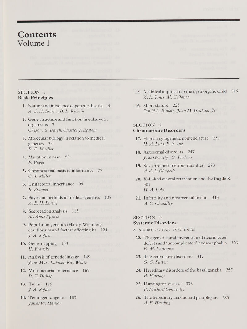 Contents Volume 1 SECTION 1 Basic Principles 1. Nature and incidence of genetic disease 3 A. E. H. Emery, D. L. Rimoin 2. Gene structure and function in eukaryotic organisms 7 Gregory S. Barsh, Charles J. Epstein 3. Molecular biology in relation to medical genetics 33 R. F. Mueller 4. Mutation in man 53 F. Vogel 5. Chromosomal basis of inheritance 77 O. J. Miller 6. Unifactorial inheritance 95 R. Skinner 7. Bayesian methods in medical genetics 107 A. E. H. Emery 8. Segregation analysis 115 Ai. Anne Spence 9. Population genetics (Hardy-Weinberg equilibrium and factors affecting it) 121 J. A. Sofaer 10. Gene mapping 133 U. Francke 11. Analysis of genetic linkage 149 Jean-Marc Lalouel, Ray White 12. Multifactorial inheritance 165 D. T. Bishop 13. Twins 175 J. A. Sofaer 14. Teratogenic agents 183 James W. Hanson 15. A clinical approach to the dysmorphic child 215 K. L. Jones, M. C. Jones 16. Short stature 225 David L. Rimoin, John M. Graham, Jr SECTION 2 Chromosome Disorders 17. Human cytogenetic nomenclature 237 H. A. Lubs, P. S. Ing 18. Autosomal disorders 247 J. de Grouchy, C. Turleau 19. Sex chromosome abnormalities 273 A. de la Chapelle 20. X-linked mental retardation and the fragile X 301 H. A. Lubs 21. Infertility and recurrent abortion 313 A. C. Chandley SECTION 3 Systemic Disorders A: NEUROLOGICAL DISORDERS 22. The genetics and prevention of neural tube defects and ‘uncomplicated’ hydrocephalus 323 K. M. Laurence 23. The convulsive disorders 347 G. C. Sutton 24. Hereditary disorders of the basal ganglia 357 R. Eldridge 25. Huntington disease 373 P. Michael Conneally 26. The hereditary ataxias and paraplegias 383 A. E. Harding