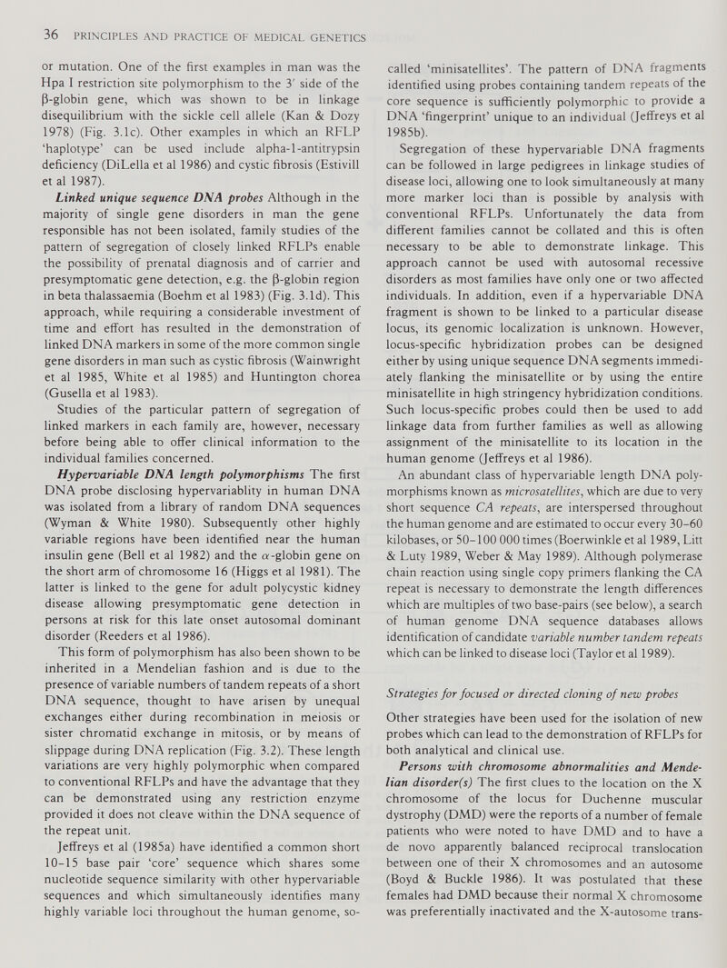 or mutation. One of the first examples in man was the Hpa I restriction site polymorphism to the 3' side of the P-globin gene, which was shown to be in linkage disequilibrium with the sickle cell allele (Kan & Dozy 1978) (Fig. 3.1c). Other examples in which an RFLP ‘haplotype’ can be used include alpha-1-antitrypsin deficiency (DiLella et al 1986) and cystic fibrosis (Estivill et al 1987). Linked unique sequence DNA probes Although in the majority of single gene disorders in man the gene responsible has not been isolated, family studies of the pattern of segregation of closely linked RFLPs enable the possibility of prenatal diagnosis and of carrier and presymptomatic gene detection, e.g. the p-globin region in beta thalassaemia (Boehm et al 1983) (Fig. 3.Id). This approach, while requiring a considerable investment of time and effort has resulted in the demonstration of linked DNA markers in some of the more common single gene disorders in man such as cystic fibrosis (Wainwright et al 1985, White et al 1985) and Huntington chorea (Gusella et al 1983). Studies of the particular pattern of segregation of linked markers in each family are, however, necessary before being able to offer clinical information to the individual families concerned. Hypervariable DNA length polymorphisms The first DNA probe disclosing hypervariablity in human DNA was isolated from a library of random DNA sequences (Wyman & White 1980). Subsequently other highly variable regions have been identified near the human insulin gene (Bell et al 1982) and the a-globin gene on the short arm of chromosome 16 (Higgs et al 1981). The latter is linked to the gene for adult polycystic kidney disease allowing presymptomatic gene detection in persons at risk for this late onset autosomal dominant disorder (Reeders et al 1986). This form of polymorphism has also been shown to be inherited in a Mendelian fashion and is due to the presence of variable numbers of tandem repeats of a short DNA sequence, thought to have arisen by unequal exchanges either during recombination in meiosis or sister chromatid exchange in mitosis, or by means of slippage during DNA replication (Fig. 3.2). These length variations are very highly polymorphic when compared to conventional RFLPs and have the advantage that they can be demonstrated using any restriction enzyme provided it does not cleave within the DNA sequence of the repeat unit. Jeffreys et al (1985a) have identified a common short 10-15 base pair ‘core’ sequence which shares some nucleotide sequence similarity with other hypervariable sequences and which simultaneously identifies many highly variable loci throughout the human genome, so- called ‘minisatellites’. The pattern of DNA fragments identified using probes containing tandem repeats of the core sequence is sufficiently polymorphic to provide a DNA ‘fingerprint’ unique to an individual (Jeffreys et al 1985b). Segregation of these hypervariable DNA fragments can be followed in large pedigrees in linkage studies of disease loci, allowing one to look simultaneously at many more marker loci than is possible by analysis with conventional RFLPs. Unfortunately the data from different families cannot be collated and this is often necessary to be able to demonstrate linkage. This approach cannot be used with autosomal recessive disorders as most families have only one or two affected individuals. In addition, even if a hypervariable DNA fragment is shown to be linked to a particular disease locus, its genomic localization is unknown. However, locus-specific hybridization probes can be designed either by using unique sequence DNA segments immedi ately flanking the minisatellite or by using the entire minisatellite in high stringency hybridization conditions. Such locus-specific probes could then be used to add linkage data from further families as well as allowing assignment of the minisatellite to its location in the human genome (Jeffreys et al 1986). An abundant class of hypervariable length DNA poly morphisms known as microsatellites , which are due to very short sequence CA repeats, are interspersed throughout the human genome and are estimated to occur every 30-60 kilobases, or 50-100 000 times (Boerwinkle et al 1989, Litt & Luty 1989, Weber & May 1989). Although polymerase chain reaction using single copy primers flanking the CA repeat is necessary to demonstrate the length differences which are multiples of two base-pairs (see below), a search of human genome DNA sequence databases allows identification of candidate variable number tandem repeats which can be linked to disease loci (Taylor et al 1989). Strategies for focused or directed cloning of new probes Other strategies have been used for the isolation of new probes which can lead to the demonstration of RFLPs for both analytical and clinical use. Persons with chromosome abnormalities and Mende lian disorder(s) The first clues to the location on the X chromosome of the locus for Duchenne muscular dystrophy (DMD) were the reports of a number of female patients who were noted to have DMD and to have a de novo apparently balanced reciprocal translocation between one of their X chromosomes and an autosome (Boyd & Buckle 1986). It was postulated that these females had DMD because their normal X chromosome was preferentially inactivated and the X-autosome trans-