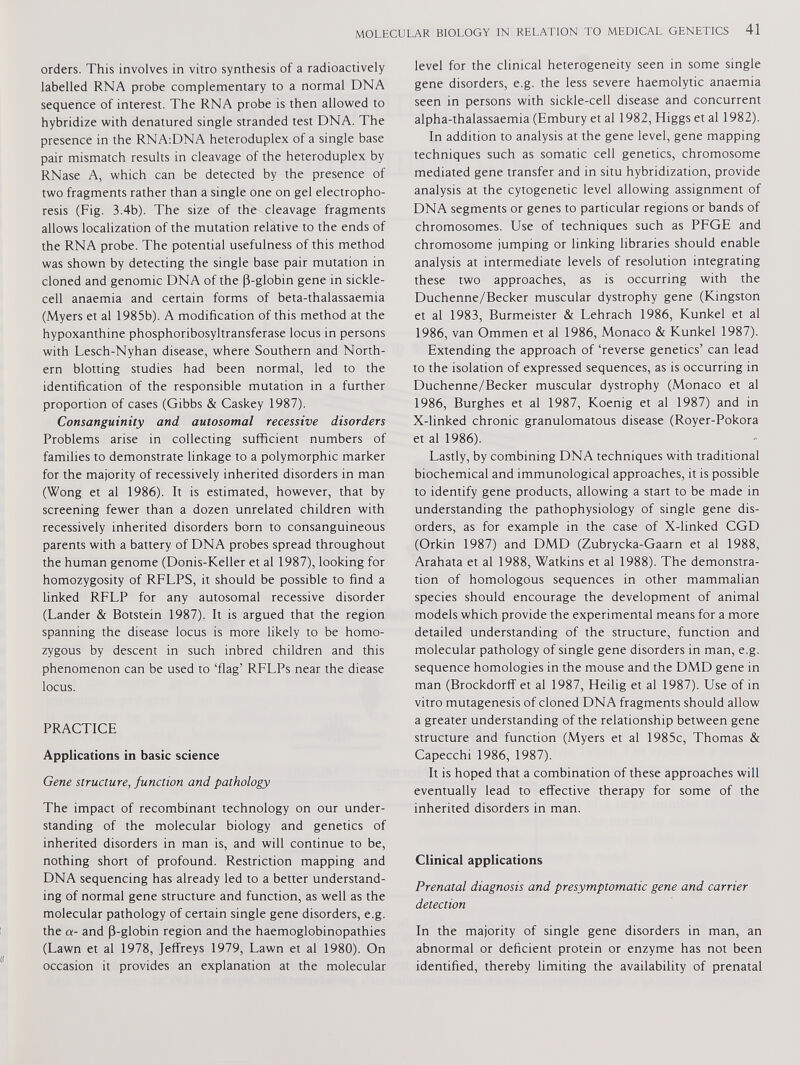 orders. This involves in vitro synthesis of a radioactively labelled RNA probe complementary to a normal DNA sequence of interest. The RNA probe is then allowed to hybridize with denatured single stranded test DNA. The presence in the RNA:DNA heteroduplex of a single base pair mismatch results in cleavage of the heteroduplex by RNase A, which can be detected by the presence of two fragments rather than a single one on gel electropho resis (Fig. 3.4b). The size of the cleavage fragments allows localization of the mutation relative to the ends of the RNA probe. The potential usefulness of this method was shown by detecting the single base pair mutation in cloned and genomic DNA of the fl-globin gene in sickle cell anaemia and certain forms of beta-thalassaemia (Myers et al 1985b). A modification of this method at the hypoxanthine phosphoribosyltransferase locus in persons with Lesch-Nyhan disease, where Southern and North ern blotting studies had been normal, led to the identification of the responsible mutation in a further proportion of cases (Gibbs & Caskey 1987). Consanguinity and autosomal recessive disorders Problems arise in collecting sufficient numbers of families to demonstrate linkage to a polymorphic marker for the majority of recessively inherited disorders in man (Wong et al 1986). It is estimated, however, that by screening fewer than a dozen unrelated children with recessively inherited disorders born to consanguineous parents with a battery of DNA probes spread throughout the human genome (Donis-Keller et al 1987), looking for homozygosity of RFLPS, it should be possible to find a linked RFLP for any autosomal recessive disorder (Lander & Botstein 1987). It is argued that the region spanning the disease locus is more likely to be homo zygous by descent in such inbred children and this phenomenon can be used to ‘flag’ RFLPs near the diease locus. PRACTICE Applications in basic science Gene structure, function and pathology The impact of recombinant technology on our under standing of the molecular biology and genetics of inherited disorders in man is, and will continue to be, nothing short of profound. Restriction mapping and DNA sequencing has already led to a better understand ing of normal gene structure and function, as well as the molecular pathology of certain single gene disorders, e.g. the a- and (3-globin region and the haemoglobinopathies (Lawn et al 1978, Jeffreys 1979, Lawn et al 1980). On occasion it provides an explanation at the molecular level for the clinical heterogeneity seen in some single gene disorders, e.g. the less severe haemolytic anaemia seen in persons with sickle-cell disease and concurrent alpha-thalassaemia (Embury et al 1982, Higgs et al 1982). In addition to analysis at the gene level, gene mapping techniques such as somatic cell genetics, chromosome mediated gene transfer and in situ hybridization, provide analysis at the cytogenetic level allowing assignment of DNA segments or genes to particular regions or bands of chromosomes. Use of techniques such as PFGE and chromosome jumping or linking libraries should enable analysis at intermediate levels of resolution integrating these two approaches, as is occurring with the Duchenne/Becker muscular dystrophy gene (Kingston et al 1983, Burmeister & Lehrach 1986, Kunkel et al 1986, van Ommen et al 1986, Monaco & Kunkel 1987). Extending the approach of ‘reverse genetics’ can lead to the isolation of expressed sequences, as is occurring in Duchenne/Becker muscular dystrophy (Monaco et al 1986, Burghes et al 1987, Koenig et al 1987) and in X-linked chronic granulomatous disease (Royer-Pokora et al 1986). Lastly, by combining DNA techniques with traditional biochemical and immunological approaches, it is possible to identify gene products, allowing a start to be made in understanding the pathophysiology of single gene dis orders, as for example in the case of X-linked CGD (Orkin 1987) and DMD (Zubrycka-Gaarn et al 1988, Arahata et al 1988, Watkins et al 1988). The demonstra tion of homologous sequences in other mammalian species should encourage the development of animal models which provide the experimental means for a more detailed understanding of the structure, function and molecular pathology of single gene disorders in man, e.g. sequence homologies in the mouse and the DMD gene in man (Brockdorff et al 1987, Heilig et al 1987). Use of in vitro mutagenesis of cloned DNA fragments should allow a greater understanding of the relationship between gene structure and function (Myers et al 1985c, Thomas & Capecchi 1986, 1987). It is hoped that a combination of these approaches will eventually lead to effective therapy for some of the inherited disorders in man. Clinical applications Prenatal diagnosis and presymptomatic gene and carrier detection In the majority of single gene disorders in man, an abnormal or deficient protein or enzyme has not been identified, thereby limiting the availability of prenatal