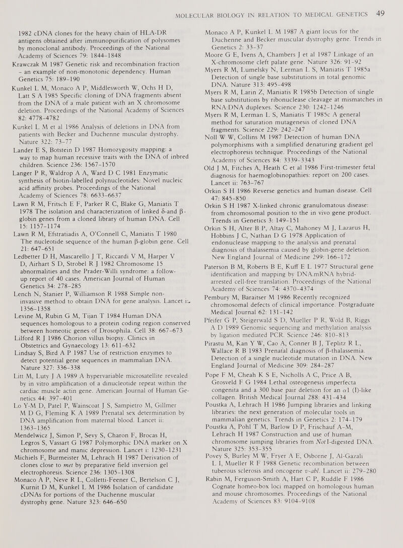 1982 cDNA clones for the heavy chain of HLA-DR antigens obtained after immunopurification of polysomes by monoclonal antibody. Proceedings of the National Academy of Sciences 79: 1844-1848 Krawczak M 1987 Genetic risk and recombination fraction - an example of non-monotonic dependency. Human Genetics 75: 189-190 Kunkel L. M, Monaco A P, Middlesworth W, Ochs H D, Latt S A 1985 Specific cloning of DNA fragments absent from the DNA of a male patient with an X chromosome deletion. Proceedings of the National Academy of Sciences 82: 4778-4782 Kunkel L M et al 1986 Analysis of deletions in DNA from patients with Becker and Duchenne muscular dystrophy. Nature 322: 73-77 Lander E S, Botstein D 1987 Homozygosity mapping: a way to map human recessive traits with the DNA of inbred children. Science 236: 1567-1570 Langer P R, Waldrop A A, Ward D C 1981 Enzymatic synthesis of biotin-labelled polynucleotides: Novel nucleic acid affinity probes. Proceedings of the National Academy of Sciences 78: 6633-6637 Lawn R M, Fritsch E F, Parker R C, Blake G, Maniatis T 1978 The isolation and characterization of linked 8-and (3- globin genes from a cloned library of human DNA. Cell 15: 1157-1174 Lawn R M, Efstratiadis A, O’Connell C, Maniatis T 1980 The nucleotide sequence of the human (3-globin gene. Cell 21: 647-651 Ledbetter D H, Mascarello J T, Riccardi V M, Harper V D, Airhart S D, Strobel R J 1982 Chromosome 15 abnormalities and the Prader-Willi syndrome: a follow up report of 40 cases. American Journal of Human Genetics 34: 278-285 Lench N, Stanier P, Williamson R 1988 Simple non- invasive method to obtain DNA for gene analysis. Lancet i:, 1356-1358 Levine M, Rubin G M, Tijan T 1984 Human DNA sequences homologous to a protein coding region conserved between homeotic genes of Drosophila. Cell 38: 667-673 Lilford R J 1986 Chorion villus biopsy. Clinics in Obstetrics and Gynaecology 13: 611-632 Lindsay S, Bird A P 1987 Use of restriction enzymes to detect potential gene sequences in mammalian DNA. Nature 327: 336-338 Litt M, Luty J A 1989 A hypervariable microsatellite revealed by in vitro amplification of a dinucleotide repeat within the cardiac muscle actin gene. American Journal of Human Ge netics 44: 397-401 Lo Y-M D, Patel P, Wainscoat J S, Sampietro M, Gillmer M D G, Fleming K A 1989 Prenatal sex determination by DNA amplification from maternal blood. Lancet ii: 1363-1365 Mendelwicz J, Simon P, Sevy S, Charon F, Brocas H, Legros S, Vassart G 1987 Polymorphic DNA marker on X chromosome and manic depression. Lancet i: 1230-1231 Michiels F, Burmeister M, Lehrach H 1987 Derivation of clones close to met by preparative field inversion gel electrophoresis. Science 236: 1305-1308 Monaco A P, Neve R L, Colletti-Feener C, Bertelson C J, Kurnit D M, Kunkel L M 1986 Isolation of candidate cDNAs for portions of the Duchenne muscular dystrophy gene. Nature 323: 646-650 Monaco A P, Kunkel L M 1987 A giant locus for the Duchenne and Becker muscular dystrophy gene. Trends in Genetics 2: 33-37 Moore G E, Ivens A, Chambers J et al 1987 Linkage of an X-chromosome cleft palate gene. Nature 326: 91-92 Myers R M, Lumelsky N, Lerman L S, Maniatis T 1985a Detection of single base substitutions in total genomic DNA. Nature 313: 495-498 Myers R M, Larin Z, Maniatis R 1985b Detection of single base substitutions by ribonuclease cleavage at mismatches in RNA:DNA duplexes. Science 230: 1242-1246 Myers R M, Lerman L S, Maniatis T 1985c A general method for saturation mutagenesis of cloned DNA fragments. Science 229: 242-247 Noll W W, Collins M 1987 Detection of human DNA polymorphisms with a simplified denaturing gradient gel electrophoresis technique. Proceedings of the National Academy of Sciences 84: 3339-3343 Old J M, Fitches A, Heath C et al 1986 First-trimester fetal diagnosis for haemoglobinopathies: report on 200 cases. Lancet ii: 763-767 Orkin S H 1986 Reverse genetics and human disease. Cell 47: 845-850 Orkin S H 1987 X-linked chronic granulomatous disease: from chromosomal position to the in vivo gene product. Trends in Genetics 3: 149-151 Orkin S H, Alter B P, Altay C, Mahoney M J, Lazarus H, Hobbins J C, Nathan D G 1978 Application of endonuclease mapping to the analysis and prenatal diagnosis of thalassemia caused by globm-gene deletion. New England Journal of Medicine 299: 166-172 Paterson B M, Roberts B E, Kuff E L 1977 Structural gene identification and mapping by DNA.mRNA hybrid- arrested cell-free translation. Proceedings of the National Academy of Sciences 74: 4370-4374 Pembury M, Baraitser M 1986 Recently recognized chromosomal defects of clinical importance. Postgraduate Medical Journal 62: 131-142 Pfeifer G P, Steigerwald S D, Mueller P R, Wold B, Riggs A D 1989 Genomic sequencing and methylation analysis by ligation mediated PCR. Science 246: 810-813 Pirastu M, Kan Y W, Cao A, Conner B J, Teplitz R L, Wallace R B 1983 Prenatal diagnosis of (3-thalassemia. Detection of a single nucleotide mutation in DNA. New England Journal of Medicine 309: 284-287 Pope F M, Cheah K S E, Nicholls A C, Price A B, Grosveld F G 1984 Lethal osteogenesis imperfecta congenita and a 300 base pair deletion for an al (I)-like collagen. British Medical Journal 288: 431-434 Poustka A, Lehrach H 1986 Jumping libraries and linking libraries: the next generation of molecular tools in mammalian genetics. Trends in Genetics 2: 174-179 Poustka A, Pohl T M, Barlow D P, Frischauf A-M, Lehrach H 1987 Construction and use of human chromosome jumping libraries from Noil-digested DNA. Nature 325: 353-355 Povey S, Burley M W, Fryer A E, Osborne J, Al-Gazali L I, Mueller R F 1988 Genetic recombination between tuberous sclerosis and oncogene v-abl. Lancet ii: 279-280 Rabin M, Ferguson-Smith A, Hart C P, Ruddle F 1986 Cognate homeo-box loci mapped on homologous human and mouse chromosomes. Proceedings of the National Academy of Sciences 83: 9104-9108