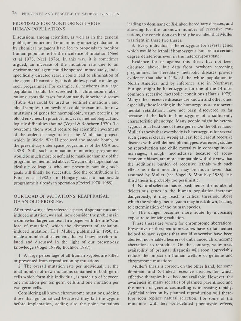 PROPOSALS FOR MONITORING LARGE HUMAN POPULATIONS Discussions among scientists, as well as in the general public, on induction of mutations by ionizing radiation or by chemical mutagens have led to proposals to monitor human populations for the incidence of mutation (Neel et al 1973, Neel 1976). In this way, it is sometimes argued, an increase of the mutation rate due to an environmental agent could be spotted immediately, and a specifically directed search could lead to elimination of the agent. Theoretically, it is doubtless possible to design such programmes. For example, all newborns in a large population could be screened for chromosome aber rations; sporadic cases for dominantly inherited diseases (Table 4.2) could be used as ‘sentinel mutations’; and blood samples from newborns could be examined for new mutations of genes for haemoglobin, serum proteins, or blood enzymes. In practice, however, methodological and logistic difficulties abound (Vogel & Rohrborn 1970). To overcome them would require big scientific investment of the order of magnitude of the Manhattan project, which in World War II produced the atomic bomb, or the present-day outer space programmes of the USA and USSR. Still, such a mutation monitoring programme would be much more beneficial to mankind than any of the programmes mentioned above. We can only hope that our idealistic colleagues who are presently pursuing such goals will finally be successful. (See the contributions in Bora et al 1982.) In Hungary such a nationwide programme is already in operation (Czeizel 1978,1989). OUR LOAD OF MUTATIONS: REAPPRAISAL OF AN OLD PROBLEM After reviewing a few selected aspects of spontaneous and induced mutation, we shall now consider the problems in a somewhat larger context. In a paper with the title ‘Our load of mutation’, which the discoverer of radiation- induced mutation, H. J. Muller, published in 1950, he made a number of statements that will now be reformu lated and discussed in the light of our present-day knowledge (Vogel 1979b, Bochkov 1987): 1. A large percentage of all human zygotes are killed or prevented from reproduction by mutations. 2. The overall mutation rate per individual, i.e. the total number of new mutations contained in both germ cells which form this individual, is made up of between one mutation per ten germ cells and one mutation per two germ cells. Considering all known chromosome mutations, adding those that go unnoticed becaused they kill the zygote before implantation, adding also the point mutations leading to dominant or X-linked hereditary diseases, and allowing for the unknown number of recessive mu tations, the conclusion can hardly be avoided that Muller was right in these two theses. 3. Every individual is heterozygous for several genes which would be lethal if homozygous, but are to a certain degree deleterious even in the heterozygous state. Evidence for or against this thesis has not been discussed above; but data from newborn screening programmes for hereditary metabolic diseases provide evidence that about 11% of the white population in North America, and by inference also in Northwest Europe, might be heterozygous for one of the 14 most common recessive metabolic conditions (Harris 1975). Many other recessive diseases are known and other ones, especially those leading in the homozygous state to severe mental retardation, have not been discovered so far because of the lack in homozygotes of a sufficiently characteristic phenotype. Many people might be hetero zygous for at least one of these genes. On the other hand, Muller’s thesis that everybody is heterozygous for several such genes is clearly wrong at least for clearcut recessive diseases with well-defined phenotypes. Moreover, studies on reproduction and child mortality in consanguineous marriages, though inconclusive because of socio economic biases, are more compatible with the view that the additional burden of recessive lethals with such effects as infant mortality may be much lower than assumed by Muller (see Vogel & Motulsky 1986). His third thesis is probably too pessimistic. 4. Natural selection has relaxed; hence, the number of deleterious genes in the human population increases dangerously; it may reach a critical threshold above which the whole genetic system may break down, leading to extermination of the human species. 5. The danger becomes more acute by increasing exposure to ionizing radiation. These theses are wrong for chromosome aberrations. Preventive or therapeutic measures have so far neither helped to save zygotes that would otherwise have been aborted, nor enabled bearers of unbalanced chromosome aberrations to reproduce. On the contrary, widespread availability of prenatal diagnosis will soon appreciably reduce the impact on human welfare of genome and chromosome mutations. Muller’s thesis is correct, on the other hand, for some dominant and X-linked recessive diseases for which effective therapies have become available. However, the awareness in many societies of planned parenthood and the merits of genetic counselling is increasing rapidly. Artificial selection by planned reproduction will there fore soon replace natural selection. For some of the mutations with less well-defined phenotypic effects,