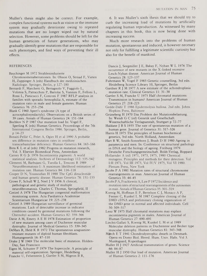 Muller’s thesis might also be correct. For example, complex functional systems such as vision or the immune system may gradually deteriorate owing to repeated mutations that are no longer wiped out by natural selection. However, some problems should be left for the human geneticists of future generations, who may gradually identify gene mutations that are responsible for such phenotypes, and find ways of preventing their ill effects. REFERENCES Bauchinger M 1972 Strahleninduzierte Chromosomenaberrationen. In: Olsson O, Strnad F, Vieten H, Zuppinger A (eds) Handbuch der medizinischen. Radiologie. Springer, Berlin, p 127-180 Bernardi F, Marchetti G, Bertagnolo V, Faggiolo L, Volimia S, Patracchim P, Bartolai S, Vannini F, Felloni L, Rossi L, Panicucci F, Conconi F 1987 RFLP analysis in families with sporadic hemophilia A, estimate of the mutation ratio in male and female gametes. Human Genetics 76: 253-256 Blank C 1960 Apert’s syndrome (A type of acrocephalosyndactyly). Observations on a British series of 39 cases. Annals of Human Genetics 24: 151-164 Bochkov N P 1987 Our mutation load In: Vogel F, Sperling K (eds) Human Genetics. Proceedings of the 7th International Congress Berlin 1986. Springer, Berlin, p 14-23 Bonaiti-Pellié C, Pelet A, Ogier H et al 1990 A probable sex difference in mutation rates in ornithine transcarbamylase deficiency. Human Genetics 84: 163-166 Bora K L et al (eds) 1982 Progress in mutation research, Vol. 3. Elsevier Biomedical Press, Amsterdam Carney R G Jr. 1976 Incontinentia pigmenti: A world statistical analysis. Archives of Dermatology 1 12: 535-542 Clementi M, Barbujani G, Turolla L, Tenconi R 1989 Neurofibromatosis-1: A maximum likelihood estimation of mutation rate. Human Genetics 84: 116-118 Cooper D N, Youssoufian H 1988 The CpG dinucleotide and human genetic disease. Human Genetics 78: 151-155 Crowe F, Schull W J, Neel J V 1956 A clinical, pathological and genetic study of multiple neurofibromatosis. Charles C Thomas, Springfield, II Czeizel A 1978 The Hungarian congenital malformation monitoring system. Acta Paediatrica Academiae Scientiarium Hungaricae 19: 225-238 Czeizel A 1989 Hungarian surveillance of germinal mutations. Lack of detectable increase in indicator conditions caused by germinal mutations following the Chernobyl accident. Human Genetics 82: 359-366 Davie A M, Emery A E H 1978 Estimation of proportion of new mutants among cases of Duchenne muscular dystrophy. Journal of Medical Genetics 15: 339-345 DeMars R, Held K R 1972 The spontaneous azaguanine- resistant mutants of diploid human fibroblasts. Humangenetik 16: 87-110 Drake J W 1969 The molecular basic of mutation. Holden- Day, San Francisco Eigen M, Schuster P 1979 The hypercycle. A principle of material self-organization. Springer, Heidelberg Francke U, Felsenstein J, Gartler S M, Migeon B R, 6. It was Muller’s sixth thesis that we should try to curb the increasing load of mutations by artificially regulating human reproduction. As witnessed by many chapters in this book, this is now being done with increasing success. Much more research into the problems of human mutation, spontaneous and induced, is however necesary not only for fulfilling a legitimate scientific curiosity but also for the benefit of mankind. Dancis J, Seegmiller J E, Bakay F, Nyhan W L 1976 The occurrence of new mutants in the X-linked recessive Lesch-Nyhan disease. American Journal of Human Genetics 28: 123-137 Fuhrmann W, Vogel F 1983 Genetic counselling, 3rd edn. Heidelberg Science Library 10, Springer, Berlin Gardner R J M 1977 A new estimate of the achondroplasia mutation rate. Clinical Genetics 11: 31-38 Gartler S M, Francke U 1975 Half chromatid mutations: Transmission in humans? American Journal of Human Genetics 27: 218-223 Gedde-Dahl T 1986 Epidermolysis bullosa. 2nd edn. Johns Hopkins Press, Baltimore Griineberg H 1970 Das Problem der Mutationsbelastung. In: Wendt G C (ed) Genetik und Gesellschaft. Wissenschaftliche Verlagsanstalt, Stuttgart p 72-77 Haldane J B S 1935 The rate of spontaneous mutation of a human gene. Journal of Genetics 31: 317-326 Harris H 1975 The principles of human biochemical genetics, 3rd edn. North Holland, Amsterdam Hart R W, Smith-Sonneborn J, Brash D H 1980 Ageing in paramecia and men. In: Conference on structural pathology in DNA and the biology of ageing. Freiburg 1979. Deutsche Forschungsgemeinschaft. Boldt-Verlag, Boppard Hollaender A (ed) 1971, 1973, 1975, 1980 Chemical mutagens. Principles and methods for their detection. Vol I/ll 1971, Vol III 1973, Vol IV/V 1975, Vol VI 1980. Plenum Press, New York Jacobs P A 1981 Mutation rates of structural chromosome rearrangements in man. American Journal of Human Genetics 33: 44-45 Jacobs P A, Frackiewitz A, Law P 1972 Incidence and mutation rates of structural rearrangements of the autosomes in man. Annals of Human Genetics 35: 301-319 Koenig M, Hoffman E P, Bertelson C J, Monaco A P, Feener C, Kunkel L M 1987 Complete cloning of the DMD cDNA and preliminary cloning organization of the DMD gene in normal and affected individuals. Cell 50: 509-517 Lenz W 1975 Half chromatid mutations may explain incontinentia pigmenti in males. American Journal of Human Genetics 27: 690-691 Liechti-Gallati S, Koenig M, Kunkel L M et al 1989 Molecular deletion patterns in Duchennne and Becker type muscular dystrophy. Human Genetics 81: 343-348 M^rch E T 1941 Chondrodystrophic dwarfs in Denmark. Opera ex Domo Biol. Hered. Hum. Univ. Hafn. Vol 3. Munksgaard, Kopenhagen Muller H J 1927 Artificial transmutation of genes. Science 66: 84-87 Muller H J 1950 Our load of mutation. American Journal of Human Genetics 2: 111-176