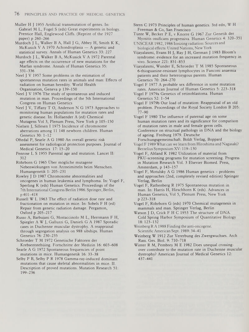 Muller H J 1955 Artificial transmutation of genes. In: Gabriel M L, Fogel S (eds) Great experiments in biology. Prentice Hall, Englewood Cliffs. (Reprint of the 1927 paper) p 260-266 Murdoch J L, Walker B A, Hall J G, Abbey H, Smith K K, McKusick V A 1970 Achondroplasia — A genetic and statistical survey. Annals of Human Genetics 33: 227 Murdoch J L, Walker B A, McKusick V A 1972 Parental age effects on the occurrence of new mutations for the Marfan syndrome. Annals of Human Genetics 35: 331-336 Neel J V 1957 Some problems in the estimation of spontaneous mutation rates in animals and man: Effects of radiation on human heredity. World Health Organisation, Geneva p 139-150 Neel J V 1976 The study of spontaneous and induced mutation in man. Proceedings of the 5th International Congress on Human Genetics Neel ] V, Tiffany T O, Anderson N G 1973 Approaches to monitoring human populations for mutation rates and genetic disease. In: Hollaender A (ed) Chemical Mutagens Vol 3, Plenum Press, New York p 105-150 Nielsen J, Sillesen I 1975 Incidence of chromosome aberrations among 11 148 newborn children. Human Genetics 30: 1-12 Oftedal P, Searle A G 1980 An overall genetic risk assessment for radiological protection purposes. Journal of Medical Genetics 17: 15-20 Penrose L S 1955 Parental age and mutation. Lancet II: 312 Röhrborn G 1965 Über mögliche mutagene Nebenwirkungen von Arzneimitteln beim Menschen. Humangenetik 1: 205-231 Rowley J D 1987 Chromosome abnormalities and oncogenes in human leukemia and lymphoma. In: Vogel F, Sperling K (eds) Human Genetics. Proceedings of the 7th International Congress Berlin 1986. Springer, Berlin, p 401-418 Russell W L 1963 The effect of radiation dose rate and fractionation on mutation in mice. In: Sobels F H (ed) Repair from genetic radiation damage. Pergamon, Oxford p 205-217 Russo A, Barbujani G, Mostaccinolo M L, Herrmann F H, Spiegler A W J, Galluzzi G, Danieli G A 1987 Sporadic cases in Duchenne muscular dystrophy. A reappraisal through segregation analysis on 988 sibships. Human Genetics 76: 230-235 Schroeder T M 1972 Genetische Faktoren der Krebsentstehüing. Fortschritte der Medizin 16: 603-608 Searle A G 1972 Spontaneous frequencies of point mutations in mice. Humangenetik 16: 33-38 Selby P B, Selby P R 1978 Gamma-ray-induced dominant mutations that cause skeletal abnormalities in mice. II. Description of proved mutations. Mutation Research 51: 199-236 Stern C 1973 Principles of human genetics. 3rd edn, W H Freeman & Co, San Francisco Tiinte W, Becker P E, v Knorre G 1967 Zur Genetik der Myositis ossificans progressiva. Human Genetics 4: 320-351 UNSCEAR 1982,1986 Ionizing radiation: Sources and biological effects: United Nations, New York Vijayalaxmi, Evans H J, Ray J H, German J 1983 Bloom’s syndrome: evidence for an increased mutation frequency in vivo. Science 221: 851-853 Vijayalaxmi, Wunder E, Schroeder T M 1985 Spontaneous 6-thioguanine-resistant lymphocytes in Fanconi anaemia patients and their heterozygous parents. Human Genetics 70: 264-270 Vogel F 1977 A probable sex difference in some mutation rates. American Journal of Human Genetics 5: 223-318 Vogel F 1979a Genetics of retinoblastoma. Human Genetics 52: 1-54 Vogel F 1979b Our load of mutation: Reappraisal of an old problem. Proceedings of the Royal Society London B 205: 77-90 Vogel F 1980 The influence of paternal age on some human mutation rates and its significance for comparison of mutation rates in male and female germ cells. Conference on structual pathology in DNA and the biology of ageing. Freiburg 1979. Deutsche Forschungsgemeinschaft. Boldt Verlag, Boppard Vogel F 1989 What can we learn from Hiroshima and Nagasaki? Berzelius Symposium XV: 119-130 Vogel F, Altland K 1982 Utilization of material from PKU-screening programs for mutation screening. Progress in Mutation Research Vol. 3 Elsevier Biomed. Press, Amsterdam, p 143-157 Vogel F, Motulsky A G 1986 Human genetics - problems and approaches (2nd, completely revised edition) Springer Verlag, Berlin Vogel F, Rathenberg R 1975 Spontaneous mutation in man. In: Harris H, Hirschhorn K (eds). Advances in Human Genetics, Vol 5, Plenum Press, New York p 223-318 Vogel F, Rohrborn G (eds) 1970 Chemical mutagenesis in mammals and man. Springer Verlag, Berlin Watson J D, Crick F H C 1953 The structure of DNA. Cold Spring Harbor Symposium of Quantitative Biology 18:123-132 Weinberg R A 1988 Finding the anti-oncogene. Scientific American Sept. 1989: 34-41 Weinberg W 1912 Zur Vererbung des Zwergwuchses. Arch Rass. Ges. Biol. 9: 710-718 Winter R M, Pembrey M E 1982 Does unequal crossing- over contribute to the mutation rate in Duchenne muscular dystrophy? American Journal of Medical Genetics 12: 437-441