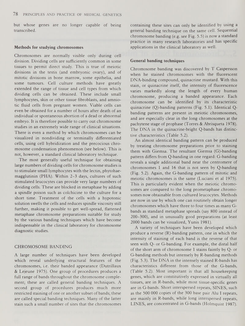 but whose genes are no longer capable of being transcribed. Methods for studying chromosomes Chromosomes are normally visible only during cell division. Dividing cells are sufficiently common in some tissues to permit direct study. This is true of meiotic divisions in the testis (and embryonic ovary), and of mitotic divisions in bone marrow, some epithelia, and some tumours. Cell culture methods have greatly extended the range of tissue and cell types from which dividing cells can be obtained. These include small lymphocytes, skin or other tissue fibroblasts, and amnio- tic fluid cells from pregnant women. Viable cells can even be obtained for a number of hours after death of an individual or spontaneous abortion of a dead or abnormal embryo. It is therefore possible to carry out chromosome studies in an extremely wide range of clinical situations. There is even a method by which chromosomes can be visualized in nondividing or terminally differentiated cells, using cell hybridization and the precocious chro mosome condensation phenomenon (see below). This is not, however, a standard clinical laboratory technique. The most generally useful technique for obtaining large numbers of dividing cells for chromosome studies is to stimulate small lymphocytes with the lectin, phytohae- magglutinin (PHA). Within 2-3 days, cultures of such stimulated leucocytes can provide very large numbers of dividing cells. These are blocked in metaphase by adding a spindle poison such as colchicine to the culture for a short time. Treatment of the cells with a hypotonic solution swells the cells and reduces spindle viscosity still further, making it possible to get well-spread, flattened metaphase chromosome preparations suitable for study by the various banding techniques which have become indispensable in the clinical laboratory for chromosome diagnostic studies. CHROMOSOME BANDING A large number of techniques have been developed which reveal underlying structural features of the chromosomes, i.e. their banded appearance (Dutrillaux & Lejeune 1975). One group of procedures produces a full range of bands throughout the chromosome comple ment; these are called general banding techniques. A second group of procedures produces much more restricted staining of one or another subset of bands; these are called special banding techniques. Many of the latter stain such a small number of sites that the chromosomes containing these sites can only be identified by using a general banding technique on the same cell. Sequential chromosome banding (e.g. see Fig. 5.5) is now a standard practice in many research laboratories and has specific applications in the clinical laboratory as well. General banding techniques Chromosome banding was discovered by T Caspersson when he stained chromosomes with the fluorescent DNA-binding compound, quinacrine mustard. With this stain, or quinacrine itself, the intensity of fluorescence varies markedly along the length of every human chromosome, producing a banded appearance. Each chromosome can be identified by its characteristic quinacrine (Q)-banding patterns (Fig. 5.1). Identical Q- banding patterns are present in meiotic chromosomes, and are especially clear in the long chromosomes at the pachytene stage of prophase (Torres & Abrisqueta 1978). The DNA in the quinacrine-bright Q-bands has distinc tive characteristics (Table 5.2). An almost identical banding pattern can be produced by treating chromosome preparations prior to staining them with Giemsa. The resultant Giemsa (G)-banding pattern differs from Q-banding in one regard: G-banding reveals a single additional band near the centromere of chromosomes 1 and 16 that is not seen by Q-banding (Fig. 5.2). Again, the G-banding pattern of mitotic and meiotic chromosomes is the same (Luciani et al 1975). This is particularly evident when the meiotic chromo somes are compared to the long prometaphase chromo somes now obtainable from cultured leucocytes. Methods are now in use by which one can routinely obtain longer chromosomes which have three to four times as many G- bands as standard metaphase spreads (say 800 instead of 200-300), and in unusually good preparations (at least 2000 bands can be visualized, Yunis 1981). A variety of techniques have been developed which produce a reverse (R)-banding pattern, one in which the intensity of staining of each band is the reverse of that seen with Q- or G-banding. For example, the distal half of the short arm of chromosome 1 stains faintly by Q- or G-banding methods but intensely by R-banding methods (Fig. 5.3). The DNA in the intensely stained R-bands has characteristics different from those of the G-bands, (Table 5.2). Most important is that all housekeeping genes, which are constitutively expressed in virtually all tissues, are in R-bands, while most tissue-specific genes are in G-bands. Short interspersed repeats, SINES, such as the 500 000 copies of the 300 base pair Alu I repeats, are mainly in R-bands, while long interspersed repeats, LINES, are concentrated in G-bands (Holmquist 1987).