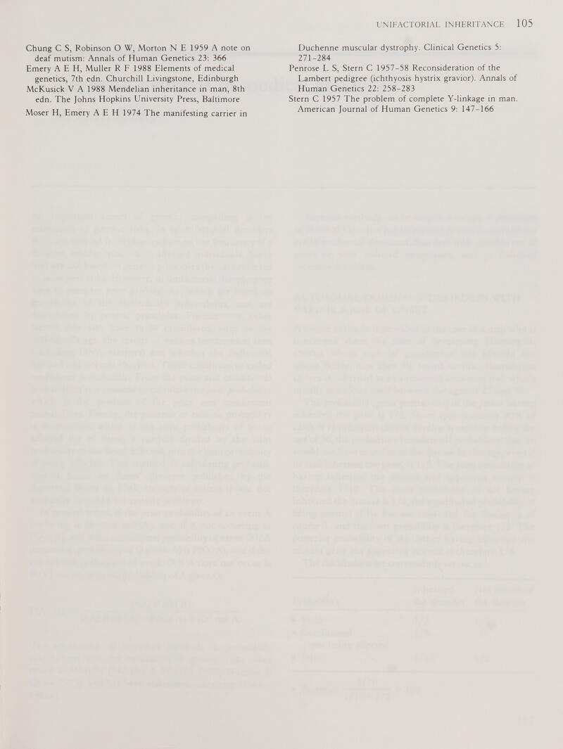 Chung C S, Robinson O W, Morton N E 1959 A note on deaf mutism: Annals of Human Genetics 23: 366 Emery A E H, Muller R F 1988 Elements of medical genetics, 7th edn. Churchill Livingstone, Edinburgh McKusick V A 1988 Mendelian inheritance in man, 8 th edn. The Johns Hopkins University Press, Baltimore Moser H, Emery A E H 1974 The manifesting carrier in Duchenne muscular dystrophy. Clinical Genetics 5: 271-284 Penrose L S, Stern C 1957-58 Reconsideration of the Lambert pedigree (ichthyosis hystrix gravior). Annals of Human Genetics 22: 258-283 Stern C 1957 The problem of complete Y-linkage in man. American Journal of Human Genetics 9: 147-166
