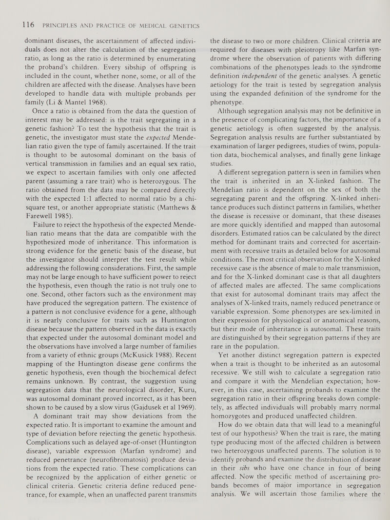 dominant diseases, the ascertainment of affected indivi duals does not alter the calculation of the segregation ratio, as long as the ratio is determined by enumerating the proband’s children. Every sibship of offspring is included in the count, whether none, some, or all of the children are affected with the disease. Analyses have been developed to handle data with multiple probands per family (Li & Mantel 1968). Once a ratio is obtained from the data the question of interest may be addressed: is the trait segregating in a genetic fashion? To test the hypothesis that the trait is genetic, the investigator must state the expected Mende- lian ratio given the type of family ascertained. If the trait is thought to be autosomal dominant on the basis of vertical transmission in families and an equal sex ratio, we expect to ascertain families with only one affected parent (assuming a rare trait) who is heterozygous. The ratio obtained from the data may be compared directly with the expected 1:1 affected to normal ratio by a chi- square test, or another appropriate statistic (Matthews & Farewell 1985). Failure to reject the hypothesis of the expected Mende- lian ratio means that the data are compatible with the hypothesized mode of inheritance. This information is strong evidence for the genetic basis of the disease, but the investigator should interpret the test result while addressing the following considerations. First, the sample may not be large enough to have sufficient power to reject the hypothesis, even though the ratio is not truly one to one. Second, other factors such as the environment may have produced the segregation pattern. The existence of a pattern is not conclusive evidence for a gene, although it is nearly conclusive for traits such as Huntington disease because the pattern observed in the data is exactly that expected under the autosomal dominant model and the observations have involved a large number of families from a variety of ethnic groups (McKusick 1988). Recent mapping of the Huntington disease gene confirms the genetic hypothesis, even though the biochemical defect remains unknown. By contrast, the suggestion using segregation data that the neurological disorder, Kuru, was autosomal dominant proved incorrect, as it has been shown to be caused by a slow virus (Gajdusek et al 1969). A dominant trait may show deviations from the expected ratio. It is important to examine the amount and type of deviation before rejecting the genetic hypothesis. Complications such as delayed age-of-onset (Huntington disease), variable expression (Marfan syndrome) and reduced penetrance (neurofibromatosis) produce devia tions from the expected ratio. These complications can be recognized by the application of either genetic or clinical criteria. Genetic criteria define reduced pene trance, for example, when an unaffected parent transmits the disease to two or more children. Clinical criteria are required for diseases with pleiotropy like Marfan syn drome where the observation of patients with differing combinations of the phenotypes leads to the syndrome definition independent of the genetic analyses. A genetic aetiology for the trait is tested by segregation analysis using the expanded definition of the syndrome for the phenotype. Although segregation analysis may not be definitive in the presence of complicating factors, the importance of a genetic aetiology is often suggested by the analysis. Segregation analysis results are further substantiated by examination of larger pedigrees, studies of twins, popula tion data, biochemical analyses, and finally gene linkage studies. A different segregation pattern is seen in families when the trait is inherited in an X-linked fashion. The Mendelian ratio is dependent on the sex of both the segregating parent and the offspring. X-linked inheri tance produces such distinct patterns in families, whether the disease is recessive or dominant, that these diseases are more quickly identified and mapped than autosomal disorders. Estimated ratios can be calculated by the direct method for dominant traits and corrected for ascertain ment with recessive traits as detailed below for autosomal conditions. The most critical observation for the X-linked recessive case is the absence of male to male transmission, and for the X-linked dominant case is that all daughters of affected males are affected. The same complications that exist for autosomal dominant traits may affect the analyses of X-linked traits, namely reduced penetrance or variable expression. Some phenotypes are sex-limited in their expression for physiological or anatomical reasons, but their mode of inheritance is autosomal. These traits are distinguished by their segregation patterns if they are rare in the population. Yet another distinct segregation pattern is expected when a trait is thought to be inherited as an autosomal recessive. We still wish to calculate a segregation ratio and compare it with the Mendelian expectation; how ever, in this case, ascertaining probands to examine the segregation ratio in their offspring breaks down comple tely, as affected individuals will probably marry normal homozygotes and produced unaffected children. How do we obtain data that will lead to a meaningful test of our hypothesis? When the trait is rare, the mating type producing most of the affected children is between two heterozygous unaffected parents. The solution is to identify probands and examine the distribution of disease in their sibs who have one chance in four of being affected. Now the specific method of ascertaining pro bands becomes of major importance in segregation analysis. We will ascertain those families where the