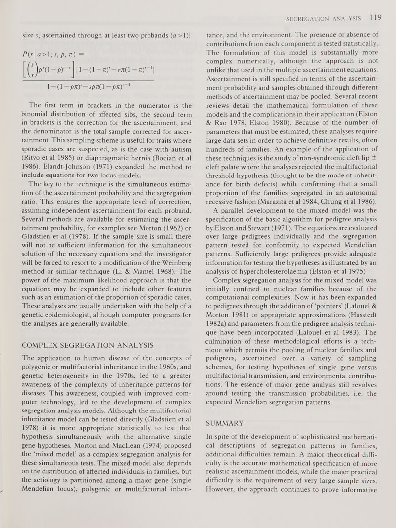 size s, ascertained through at least two probands (a>l): P(r I < 2 > 1 ; s,p, n) = pv-pr' [l-(l-^-ra(l-7tri 1 —(1 —pn) s — Spn{\ —pn) s The first term in brackets in the numerator is the binomial distribution of affected sibs, the second term in brackets is the correction for the ascertainment, and the denominator is the total sample corrected for ascer tainment. This sampling scheme is useful for traits where sporadic cases are suspected, as is the case with autism (Ritvo et al 1985) or diaphragmatic hernia (Bocian et al 1986). Elandt-Johnson (1971) expanded the method to include equations for two locus models. The key to the technique is the simultaneous estima tion of the ascertainment probability and the segregation ratio. This ensures the appropriate level of correction, assuming independent ascertainment for each proband. Several methods are available for estimating the ascer tainment probability, for examples see Morton (1962) or Gladstien et al (1978). If the sample size is small there will not be sufficient information for the simultaneous solution of the necessary equations and the investigator will be forced to resort to a modification of the Weinberg method or similar technique (Li & Mantel 1968). The power of the maximum likelihood approach is that the equations may be expanded to include other features such as an estimation of the proportion of sporadic cases. These analyses are usually undertaken with the help of a genetic epidemiologist, although computer programs for the analyses are generally available. COMPLEX SEGREGATION ANALYSIS The application to human disease of the concepts of polygenic or multifactorial inheritance in the 1960s, and genetic heterogeneity in the 1970s, led to a greater awareness of the complexity of inheritance patterns for diseases. This awareness, coupled with improved com puter technology, led to the development of complex segregation analysis models. Although the multifactorial inheritance model can be tested directly (Gladstien et al 1978) it is more appropriate statistically to test that hypothesis simultaneously with the alternative single gene hypotheses. Morton and MacLean (1974) proposed the ‘mixed model’ as a complex segregation analysis for these simultaneous tests. The mixed model also depends on the distribution of affected individuals in families, but the aetiology is partitioned among a major gene (single Mendelian locus), polygenic or multifactorial inheri tance, and the environment. The presence or absence of contributions from each component is tested statistically. The formulation of this model is substantially more complex numerically, although the approach is not unlike that used in the multiple ascertainment equations. Ascertainment is still specified in terms of the ascertain ment probability and samples obtained through different methods of ascertainment may be pooled. Several recent reviews detail the mathematical formulation of these models and the complications in their application (Elston & Rao 1978, Elston 1980). Because of the number of parameters that must be estimated, these analyses require large data sets in order to achieve definitive results, often hundreds of families. An example of the application of these techniques is the study of non-syndromic cleft lip + cleft palate where the analyses rejected the multifactorial threshold hypothesis (thought to be the mode of inherit ance for birth defects) while confirming that a small proportion of the families segregated in an autosomal recessive fashion (Marazita et al 1984, Chung et al 1986). A parallel development to the mixed model was the specification of the basic algorithm for pedigree analysis by Elston and Stewart (1971). The equations are evaluated over large pedigrees individually and the segregation pattern tested for conformity to expected Mendelian patterns. Sufficiently large pedigrees provide adequate information for testing the hypotheses as illustrated by an analysis of hypercholesterolaemia (Elston et al 1975) Complex segregation analysis for the mixed model was initially confined to nuclear families because of the computational complexities. Now it has been expanded to pedigrees through the addition of ‘pointers’ (Lalouel & Morton 1981) or appropriate approximations (Hasstedt 1982a) and parameters from the pedigree analysis techni que have been incorporated (Lalouel et al 1983). The culmination of these methodological efforts is a tech nique which permits the pooling of nuclear families and pedigrees, ascertained over a variety of sampling schemes, for testing hypotheses of single gene versus multifactorial transmission, and environmental contribu tions. The essence of major gene analysis still revolves around testing the transmission probabilities, i.e. the expected Mendelian segregation patterns. SUMMARY In spite of the development of sophisticated mathemati cal descriptions of segregation patterns in families, additional difficulties remain. A major theoretical diffi culty is the accurate mathematical specification of more realistic ascertainment models, while the major practical difficulty is the requirement of very large sample sizes. However, the approach continues to prove informative