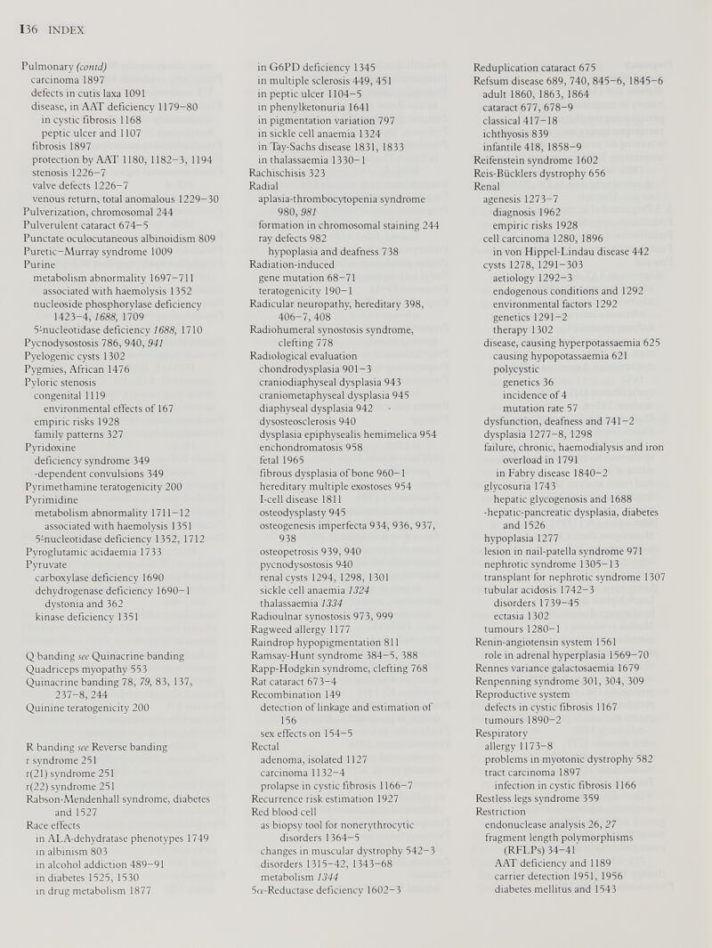 Pulmonary (contd) carcinoma 1897 defects in cutis laxa 1091 disease, in AAT deficiency 1179-80 in cystic fibrosis 1168 peptic ulcer and 1107 fibrosis 1897 protection by AAT 1180, 1182-3, 1194 stenosis 1226-7 valve defects 1226-7 venous return, total anomalous 1229-30 Pulverization, chromosomal 244 Pulverulent cataract 674-5 Punctate oculocutaneous albinoidism 809 Puretic-Murray syndrome 1009 Purine metabolism abnormality 1697-711 associated with haemolysis 1352 nucleoside phosphorylase deficiency 1423-4, 1688, 1709 5 : nucleotidase deficiency 1688, 1710 Pycnodysostosis 786, 940, 941 Pyelogenic cysts 1302 Pygmies, African 1476 Pyloric stenosis congenital 1119 environmental effects of 167 empiric risks 1928 family patterns 327 Pyridoxine deficiency syndrome 349 -dependent convulsions 349 Pyrimethamine teratogenicity 200 Pyrimidine metabolism abnormality 1711-12 associated with haemolysis 1351 5 : nucleotidase deficiency 1352, 1712 Pyroglutamic acidaemia 1733 Pyruvate carboxylase deficiency 1690 dehydrogenase deficiency 1690-1 dystonia and 362 kinase deficiency 1351 Q banding see Quinacrine banding Quadriceps myopathy 553 Quinacrine banding 78 , 79, 83, 137, 237-8, 244 Quinine teratogenicity 200 R banding see Reverse banding r syndrome 251 r(21) syndrome 251 r(22) syndrome 251 Rabson-Mendenhall syndrome, diabetes and 1527 Race effects in ALA-dehydratase phenotypes 1749 in albinism 803 in alcohol addiction 489-91 in diabetes 1525, 1530 in drug metabolism 1877 in G6PD deficiency 1345 in multiple sclerosis 449, 451 in peptic ulcer 1104-5 in phenylketonuria 1641 in pigmentation variation 797 in sickle cell anaemia 1324 in Tay-Sachs disease 1831, 1833 in thalassaemia 1330-1 Rachischisis 323 Radial aplasia-thrombocytopenia syndrome 980, 981 formation in chromosomal staining 244 ray defects 982 hypoplasia and deafness 738 Radiation-induced gene mutation 68-71 teratogenicity 190-1 Radicular neuropathy, hereditary 398, 406-7, 408 Radiohumeral synostosis syndrome, clefting 778 Radiological evaluation chondrodysplasia 901-3 craniodiaphyseal dysplasia 943 craniometaphyseal dysplasia 945 diaphyseal dysplasia 942 dysosteosclerosis 940 dysplasia epiphysealis hemimelica 954 enchondromatosis 958 fetal 1965 fibrous dysplasia of bone 960-1 hereditary multiple exostoses 954 I-cell disease 1811 osteodysplasty 945 osteogenesis imperfecta 934, 936, 937, 938 osteopetrosis 939, 940 pycnodysostosis 940 renal cysts 1294, 1298, 1301 sickle cell anaemia 1324 thalassaemia 1334 Radioulnar synostosis 973, 999 Ragweed allergy 1177 Raindrop hypopigmentation 811 Ramsay-Hunt syndrome 384-5, 388 Rapp-Hodgkin syndrome, clefting 768 Rat cataract 673-4 Recombination 149 detection of linkage and estimation of 156 sex effects on 154-5 Rectal adenoma, isolated 1127 carcinoma 1132-4 prolapse in cystic fibrosis 1166-7 Recurrence risk estimation 1927 Red blood cell as biopsy tool for nonerythrocytic disorders 1364-5 changes in muscular dystrophy 542-3 disorders 1315-42, 1343-68 metabolism 1344 5«-Reductase deficiency 1602-3 Reduplication cataract 675 Refsum disease 689, 740, 845-6, 1845-6 adult 1860, 1863, 1864 cataract 677, 678-9 classical 417-18 ichthyosis 839 infantile 418, 1858-9 Reifenstein syndrome 1602 Reis-Biicklers dystrophy 656 Renal agenesis 1273-7 diagnosis 1962 empiric risks 1928 cell carcinoma 1280, 1896 in von Hippel-Lindau disease 442 cysts 1278, 1291-303 aetiology 1292-3 endogenous conditions and 1292 environmental factors 1292 genetics 1291-2 therapy 1302 disease, causing hyperpotassaemia 625 causing hypopotassaemia 621 polycystic genetics 36 incidence of 4 mutation rate 57 dysfunction, deafness and 741-2 dysplasia 1277-8, 1298 failure, chronic, haemodialysis and iron overload in 1791 in Fabry disease 1840-2 glycosuria 1743 hepatic glycogenosis and 1688 -hepatic-pancreatic dysplasia, diabetes and 1526 hypoplasia 1277 lesion in nail-patella syndrome 971 nephrotic syndrome 1305-13 transplant for nephrotic syndrome 1307 tubular acidosis 1742-3 disorders 1739-45 ectasia 1302 tumours 1280-1 Renin-angiotensin system 1561 role in adrenal hyperplasia 1569-70 Rennes variance galactosaemia 1679 Renpenning syndrome 301, 304, 309 Reproductive system defects in cystic fibrosis 1167 tumours 1890-2 Respiratory allergy 1173-8 problems in myotonic dystrophy 582 tract carcinoma 1897 infection in cystic fibrosis 1166 Restless legs syndrome 359 Restriction endonuclease analysis 26, 27 fragment length polymorphisms (RFLPs) 34-41 AAT deficiency and 1189 carrier detection 1951, 1956 diabetes mellitus and 1543
