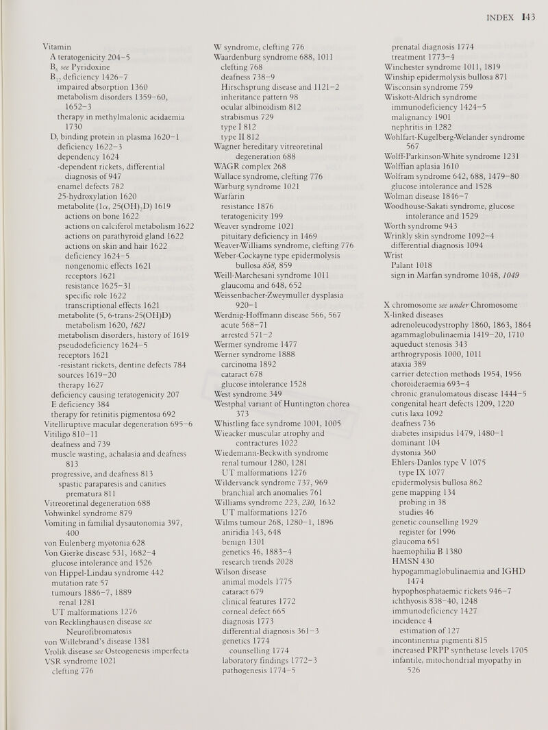 Vitamin A teratogenicity 204-5 B„ see Pyridoxine B 12 deficiency 1426-7 impaired absorption 1360 metabolism disorders 1359-60, 1652-3 therapy in methylmalonic acidaemia 1730 D, binding protein in plasma 1620-1 deficiency 1622-3 dependency 1624 -dependent rickets, differential diagnosis of 947 enamel defects 782 25-hydroxylation 1620 metabolite (la, 25(OH),D) 1619 actions on bone 1622 actions on calciferol metabolism 1622 actions on parathyroid gland 1622 actions on skin and hair 1622 deficiency 1624-5 nongenomic effects 1621 receptors 1621 resistance 1625-31 specific role 1622 transcriptional effects 1621 metabolite (5, 6-trans-25(OH)D) metabolism 1620, 1621 metabolism disorders, history of 1619 pseudodeficiency 1624-5 receptors 1621 -resistant rickets, dentine defects 784 sources 1619-20 therapy 1627 deficiency causing teratogenicity 207 E deficiency 384 therapy for retinitis pigmentosa 692 Vitelliruptive macular degeneration 695-6 Vitiligo 810-11 deafness and 739 muscle wasting, achalasia and deafness 813 progressive, and deafness 813 spastic paraparesis and canities prematura 811 Vitreoretinal degeneration 688 Vohwinkel syndrome 879 Vomiting in familial dysautonomia 397, 400 von Eulenberg myotonia 628 Von Gierke disease 531, 1682-4 glucose intolerance and 1526 von Hippel-Lindau syndrome 442 mutation rate 57 tumours 1886-7, 1889 renal 1281 UT malformations 1276 von Recklinghausen disease see Neurofibromatosis von Willebrand’s disease 1381 Vrolik disease see Osteogenesis imperfecta VSR syndrome 1021 clefting 776 W syndrome, clefting 776 Waardenburg syndrome 688, 1011 clefting 768 deafness 738-9 Hirschsprung disease and 1121-2 inheritance pattern 98 ocular albinoidism 812 strabismus 729 type I 812 type II 812 Wagner hereditary vitreoretinal degeneration 688 WAGR complex 268 Wallace syndrome, clefting 776 Warburg syndrome 1021 Warfarin resistance 1876 teratogenicity 199 Weaver syndrome 1021 pituitary deficiency in 1469 Weaver-Williams syndrome, clefting 776 Weber-Cockayne type epidermolysis bullosa 858, 859 Weill-Marchesani syndrome 1011 glaucoma and 648, 652 Weissenbacher-Zweymuller dysplasia 920-1 Werdnig-Hoffmann disease 566, 567 acute 568-71 arrested 571-2 Wermer syndrome 1477 Werner syndrome 1888 carcinoma 1892 cataract 678 glucose intolerance 1528 West syndrome 349 Westphal variant of Huntington chorea 373 Whistling face syndrome 1001, 1005 Wieacker muscular atrophy and contractures 1022 Wiedemann-Beckwith syndrome renal tumour 1280, 1281 LIT malformations 1276 Wildervanck syndrome 737, 969 branchial arch anomalies 761 Williams syndrome 223, 230, 1632 UT malformations 1276 Wilms tumour 268, 1280-1, 1896 aniridia 143, 648 benign 1301 genetics 46, 1883-4 research trends 2028 Wilson disease animal models 1775 cataract 679 clinical features 1772 corneal defect 665 diagnosis 1773 differential diagnosis 361-3 genetics 1774 counselling 1774 laboratory findings 1772-3 pathogenesis 1774-5 prenatal diagnosis 1774 treatment 1773-4 Winchester syndrome 1011, 1819 Winship epidermolysis bullosa 871 Wisconsin syndrome 759 Wiskott-Aldrich syndrome immunodeficiency 1424-5 malignancy 1901 nephritis in 1282 Wohlfart-Kugelberg-Welander syndrome 567 Wolff-Parkinson-White syndrome 1231 Wolffian aplasia 1610 Wolfram syndrome 642, 688, 1479-80 glucose intolerance and 1528 Wolman disease 1846-7 Woodhouse-Sakati syndrome, glucose intolerance and 1529 Worth syndrome 943 Wrinkly skin syndrome 1092-4 differential diagnosis 1094 Wrist Palant 1018 sign in Marfan syndrome 1048, 1049 X chromosome see under Chromosome X-linked diseases adrenoleucodystrophy 1860, 1863, 1864 agammaglobulinaemia 1419-20, 1710 aqueduct stenosis 343 arthrogryposis 1000, 1011 ataxia 389 carrier detection methods 1954, 1956 choroideraemia 693-4 chronic granulomatous disease 1444-5 congenital heart defects 1209, 1220 cutis laxa 1092 deafness 736 diabetes insipidus 1479, 1480-1 dominant 104 dystonia 360 Ehlers-Danlos type V 1075 type IX 1077 epidermolysis bullosa 862 gene mapping 134 probing in 38 studies 46 genetic counselling 1929 register for 1996 glaucoma 651 haemophilia В 1380 HMSN 430 hypogammaglobulinaemia and 1GHD 1474 hypophosphataemic rickets 946-7 ichthyosis 838-40, 1248 immunodeficiency 1427 incidence 4 estimation of 127 incontinentia pigmenti 815 increased PRPP synthetase levels 1705 infantile, mitochondrial myopathy in 526