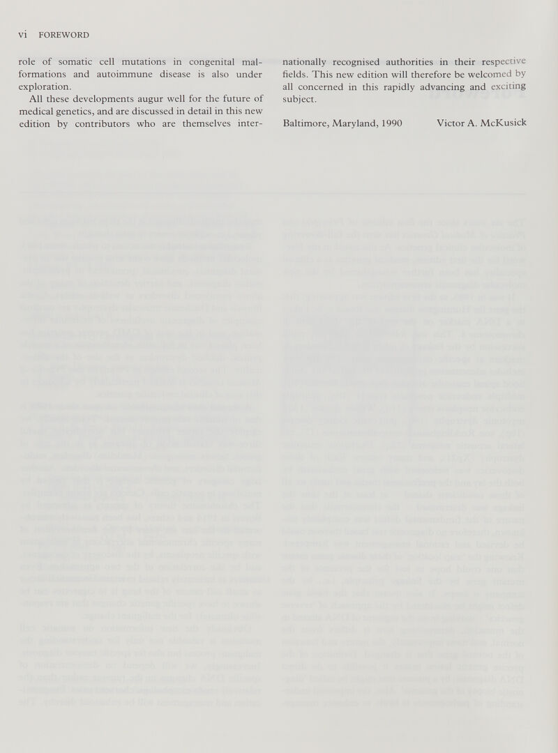 VI FOREWORD role of somatic cell mutations in congenital mal formations and autoimmune disease is also under exploration. All these developments augur well for the future of medical genetics, and are discussed in detail in this new edition by contributors who are themselves inter nationally recognised authorities in their respective fields. This new edition will therefore be welcomed by all concerned in this rapidly advancing and exciting subject. Baltimore, Maryland, 1990 Victor A. McKusick