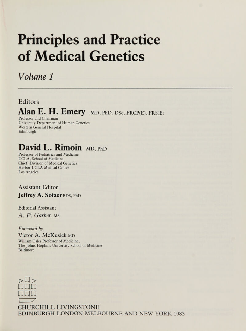 Principles and Practice of Medical Genetics Volume 1 Editors Alan E. H. Emery md, PhD, dsc, frcp(E), frs(E) Professor and Chairman University Department of Human Genetics Western General Hospital Edinburgh David L. Rimoin MD, PhD Professor of Pediatrics and Medicine UCLA, School of Medicine Chief, Division of Medical Genetics Harbor-UCLA Medical Center Los Angeles Assistant Editor Jeffrey A. Sofaer BDS, PhD Editorial Assistant A. P. Garber ms Foreword, by Victor A. McKusick md William Osier Professor of Medicine, The Johns Hopkins University School of Medicine Baltimore >P > ùnü nnn CZ7 CHURCHILL LIVINGSTONE EDINBURGH LONDON MELBOURNE AND NEW YORK 1983