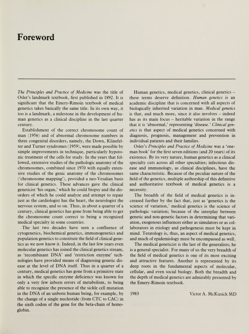 Foreword The Principles and Practice of Medicine was the title of Osier’s landmark textbook, first published in 1892. It is significant that the Emery-Rimoin textbook of medical genetics takes basically the same title. In its own way, it too is a landmark, a milestone in the development of hu man genetics as a clinical discipline in the last quarter century. Establishment of the correct chromosome count of man (1956) and of abnormal chromosome numbers in three congenital disorders, namely, the Down, Klinefel ter and Turner syndromes (1959), were made possible by simple improvements in technique, particularly hypoto nic treatment of the cells for study. In the years that fol lowed, extensive studies of the pathologic anatomy of the chromosomes, combined since 1970 with equally exten sive studies of the genic anatomy of the chromosomes (‘chromosome mapping’), provided a neo-Vesalian basis for clinical genetics. These advances gave the clinical geneticist ‘his organ,’ which he could biopsy and the dis orders of which he could analyze and attempt to repair just as the cardiologist has the heart, the neurologist the nervous system, and so on. Thus, in about a quarter of a century, clinical genetics has gone from being able to get the chromosome count correct to being a recognized medical specialty in some countries. The last two decades have seen a confluence of cytogenetics, biochemical genetics, immunogenetics and population genetics to constitute the field of clinical gene tics as we now know it. Indeed, in the last few years even molecular genetics has joined the clinical genetics stream, as ‘recombinant DNA’ and ‘restriction enzyme’ tech nologies have provided means of diagnosing genetic dis ease at the level of DNA itself. Thus in a quarter of a century, medical genetics has gone from a primitive state in which the specific enzyme deficiency was known for only a very few inborn errors of metabolism, to being able to recognize the presence of the sickle cell mutation in the DNA of an unborn human being, for example, by the change of a single nucleotide (from CTC to CAC) in the sixth codon of the gene for the beta-chain of hemo globin. Human genetics, medical genetics, clinical genetics - these terms deserve definition. Human genetics is an academic discipline that is concerned with all aspects of biologically inherited variation in man. Medical genetics is that, and much more, since it also involves - indeed has as its main focus - heritable variation in the range that it is ‘abnormal,’ representing ‘disease.’ Clinical gen etics is that aspect of medical genetics concerned with diagnosis, prognosis, management and prevention in individual patients and their families. Osier’s Principles and Practice of Medicine was a ‘one- man book’ for the first seven editions (and 20 years) of its existence. By its very nature, human genetics as a clinical specialty cuts across all other specialties; infectious dis ease and immunology, as clinical disciplines, have the same characteristic. Because of the peculiar nature of the field of the genetics, multiple authorship of this definitive and authoritative textbook of medical genetics is a necessity. The breadth of the field of medical genetics is in creased further by the fact that, just as ‘genetics is the science of variation,’ medical genetics is the science of pathologic variation; because of the interplay between genetic and non-genetic factors in determining that vari ation, exogenous influences either as simulators or as col laborators in etiology and pathogenesis must be kept in mind. Teratology is, thus, an aspect of medical genetics, and much of epidemiology must be encompassed as well. The medical geneticist is the last of the generalists; he is a general specialist. For many of us the very breadth of the field of medical genetics is one of its most exciting and attractive features. Another is represented by its deep roots in the fundamental aspects of molecular, cellular, and even social biology. Both the breadth and the depth of medical genetics are admirably presented by the Emery-Rimoin textbook. 1983 Victor A. McKusick MD