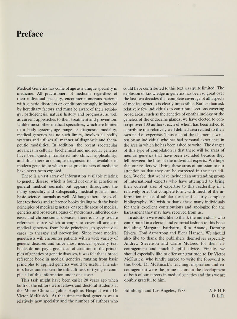 Preface Medical Genetics has come of age as a unique specialty in medicine. All practitioners of medicine regardless of their individual specialty, encounter numerous patients with genetic disorders or conditions strongly influenced by hereditary factors and must be aware of their aetiolo gy, pathogenesis, natural history and prognosis, as well as current approaches to their treatment and prevention. Unlike most other medical specialties, which are limited to a body system, age range or diagnostic modality, medical genetics has no such limits, involves all bodily systems and utilizes all manner of diagnostic and thera peutic modalities. In addition, the recent spectacular advances in cellular, biochemical and molecular genetics have been quickly translated into clinical applicability, and thus there are unique diagnostic tools available in modern genetics to which most practitioners of medicine have never been exposed. There is a vast array of information available relating to genetic disease, which is found not only in genetics or general medical journals but appears throughout the many speciality and subspecialty medical journals and basic science journals as well. Although there are excel lent textbooks and reference books dealing with the basic principles of medical genetics, or specific areas of medical genetics and broad catalogues of syndromes, inherited dis eases and chromosomal diseases, there is no up-to-date reference source which attempts to cover all areas of medical genetics, from basic principles, to specific dis eases, to therapy and prevention. Since most medical geneticists will encounter patients with a wide variety of genetic diseases and since most medical specialty text books do not pay a great deal of attention to the princi ples of genetics or genetic diseases, it was felt that a broad reference book in medical genetics, ranging from basic principles to applied genetics would be useful. The edi tors have undertaken the difficult task of trying to com pile all of this information under one cover. This task might have been easier 20 years ago when both of the editors were fellows and doctoral students at the Moore Clinic at Johns Hopkins Hospital with Dr Victor McKusick. At that time medical genetics was a relatively new specialty and the number of authors who could have contributed to this text was quite limited. The explosion of knowledge in genetics has been so great over the last two decades that complete coverage of all aspects of medical genetics is clearly impossible. Rather than ask relatively few individuals to contribute sections covering broad areas, such as the genetics of ophthalmology or the genetics of the endocrine glands, we have elected to con script over 100 authors, each of whom has been asked to contribute to a relatively well defined area related to their own field of expertise. Thus each of the chapters is writ ten by an individual who has had personal experience in the area in which he has been asked to write. The danger of this type of compilation is that there will be areas of medical genetics that have been excluded because they fell between the lines of the individual experts. We hope that our readers will bring these areas of omission to our attention so that they can be corrected in the next edi tion. We feel that we have included an outstanding group of international experts who have attempted to bring their current area of expertise to this readership in a relatively brief but complete form, with much of the in formation in useful tabular form and a fairly complete bibliography. We wish to thank these many individuals for their excellent contributions and apologize for the harassment they may have received from us. In addition we would like to thank the individuals who contributed in a clerical and editorial fashion to this book including Margaret Fairbairn, Rita Anand, Dorothy Rivera, Toni Armstrong and Elena Hanson. We should also like to thank the publishers themselves especially Andrew Stevenson and Claire McLeod for their en couragement and much helpful advice. Finally, we should especially like to offer our gratitude to Dr Victor McKusick, who kindly agreed to write the foreword to this book. Dr McKusick’s teaching, inspiration and en couragement were the prime factors in the development of both of our careers in medical genetics and thus we are doubly grateful to him. Edinburgh and Los Angeles, 1983 A.E.H.E D.L.R.