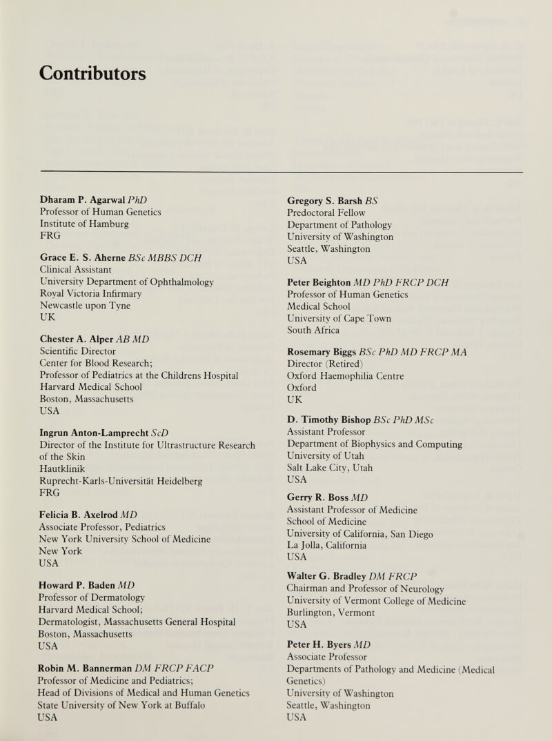 Contributors Dharam P. Agarwal PhD Professor of Human Genetics Institute of Hamburg FRG Grace E. S. Aherne BSc MBBS DCH Clinical Assistant University Department of Ophthalmology Royal Victoria Infirmary Newcastle upon Tyne UK Chester A. Alper AB MD Scientific Director Center for Blood Research; Professor of Pediatrics at the Childrens Hospital Harvard Medical School Boston, Massachusetts USA Ingrun Anton-Lamprecht ScD Director of the Institute for Ultrastructure Research of the Skin Hautklinik Ruprecht-Karls-Universitat Heidelberg FRG Felicia B. Axelrod MD Associate Professor, Pediatrics New York University School of Medicine New York USA Howard P. Baden MD Professor of Dermatology Harvard Medical School; Dermatologist, Massachusetts General Hospital Boston, Massachusetts USA Robin M. Bannerman DM FRCP FACP Professor of Medicine and Pediatrics; Head of Divisions of Medical and Human Genetics State University of New York at Buffalo USA Gregory S. Barsh BS Predoctoral Fellow Department of Pathology University of Washington Seattle, Washington USA Peter Beighton MD PhD FRCP DCH Professor of Human Genetics Medical School University of Cape Town South Africa Rosemary Biggs BSc PhD MD FRCP MA Director (Retired) Oxford Haemophilia Centre Oxford UK D. Timothy Bishop BSc PhD MSc Assistant Professor Department of Biophysics and Computing University of Utah Salt Lake City, Utah USA Gerry R. Boss MD Assistant Professor of Medicine School of Medicine University of California, San Diego La Jolla, California USA Walter G. Bradley DM FRCP Chairman and Professor of Neurology University of Vermont College of Medicine Burlington, Vermont USA Peter H. Byers MD Associate Professor Departments of Pathology and Medicine (Medical Genetics) University of Washington Seattle, Washington USA