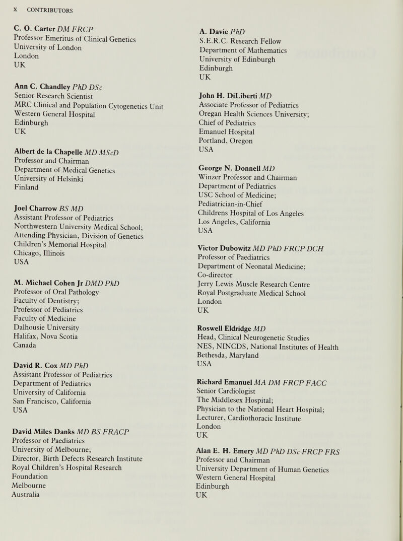 C. O. Carter DM FRCP Professor Emeritus of Clinical Genetics University of London London UK Ann C. Chandley PhD DSc Senior Research Scientist MRC Clinical and Population Cytogenetics Unit Western General Hospital Edinburgh UK Albert de la Chapelle MD MScD Professor and Chairman Department of Medical Genetics University of Helsinki Finland Joel Charrow BS MD Assistant Professor of Pediatrics Northwestern University Medical School; Attending Physician, Division of Genetics Children’s Memorial Hospital Chicago, Illinois USA M. Michael Cohen Jr DMD PhD Professor of Oral Pathology Faculty of Dentistry; Professor of Pediatrics Faculty of Medicine Dalhousie University Halifax, Nova Scotia Canada David R. Cox MD PhD Assistant Professor of Pediatrics Department of Pediatrics University of California San Francisco, California USA David Miles Danks MD BS FRACP Professor of Paediatrics University of Melbourne; Director, Birth Defects Research Institute Royal Children’s Hospital Research Foundation Melbourne Australia A. Davie PhD S.E.R.C. Research Fellow Department of Mathematics University of Edinburgh Edinburgh UK John H. DiLiberti MD Associate Professor of Pediatrics Oregan Health Sciences University; Chief of Pediatrics Emanuel Hospital Portland, Oregon USA George N. Donnell MD Winzer Professor and Chairman Department of Pediatrics USC School of Medicine; Pediatrician-in-Chief Childrens Hospital of Los Angeles Los Angeles, California USA Victor Dubowitz MD PhD FRCP DCH Professor of Paediatrics Department of Neonatal Medicine; Co-director Jerry Lewis Muscle Research Centre Royal Postgraduate Medical School London UK Roswell Eldridge MD Head, Clinical Neurogenetic Studies NES, NINCDS, National Institutes of Health Bethesda, Maryland USA Richard Emanuel MA DM FRCP FACC Senior Cardiologist The Middlesex Hospital; Physician to the National Heart Hospital; Lecturer, Cardiothoracic Institute London UK Alan E. H. Emery MD PhD DSc FRCP FRS Professor and Chairman University Department of Human Genetics Western General Hospital Edinburgh UK