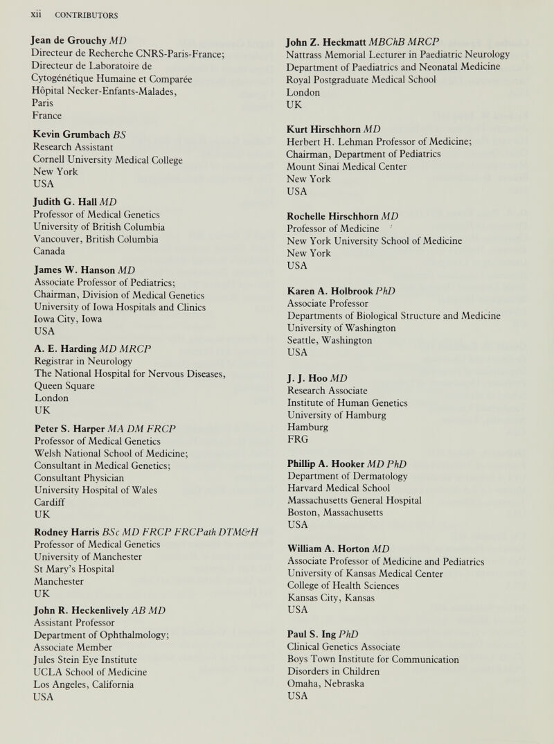 Jean de Grouchy MD Directeur de Recherche CNRS-Paris-France; Directeur de Laboratoire de Cytogénétique Humaine et Comparée Hôpital Necker-Enfants-Malades, Paris France Kevin Grumbach BS Research Assistant Cornell University Medical College New York USA Judith G. Hall MD Professor of Medical Genetics University of British Columbia Vancouver, British Columbia Canada James W. Hanson MD Associate Professor of Pediatrics; Chairman, Division of Medical Genetics University of Iowa Hospitals and Clinics Iowa City, Iowa USA A. E. Harding MD MRCP Registrar in Neurology The National Hospital for Nervous Diseases, Queen Square London UK Peter S. Harper MA DM FRCP Professor of Medical Genetics Welsh National School of Medicine; Consultant in Medical Genetics; Consultant Physician University Hospital of Wales Cardiff UK Rodney Harris BSc MD FRCP FRCPath DTM&H Professor of Medical Genetics University of Manchester St Mary’s Hospital Manchester UK John R. Heckenlively AB MD Assistant Professor Department of Ophthalmology; Associate Member Jules Stein Eye Institute UCLA School of Medicine Los Angeles, California USA John Z. Heckmatt MBChB MRCP Nattrass Memorial Lecturer in Paediatric Neurology Department of Paediatrics and Neonatal Medicine Royal Postgraduate Medical School London UK Kurt Hirschhorn MD Herbert H. Lehman Professor of Medicine; Chairman, Department of Pediatrics Mount Sinai Medical Center New York USA Rochelle Hirschhorn MD Professor of Medicine New York University School of Medicine New York USA Karen A. Holbrook PhD Associate Professor Departments of Biological Structure and Medicine University of Washington Seattle, Washington USA J. J. Hoo MD Research Associate Institute of Human Genetics University of Hamburg Hamburg FRG Phillip A. Hooker MD PhD Department of Dermatology Harvard Medical School Massachusetts General Hospital Boston, Massachusetts USA William A. Horton MD Associate Professor of Medicine and Pediatrics University of Kansas Medical Center College of Health Sciences Kansas City, Kansas USA Paul S. Ing PhD Clinical Genetics Associate Boys Town Institute for Communication Disorders in Children Omaha, Nebraska USA
