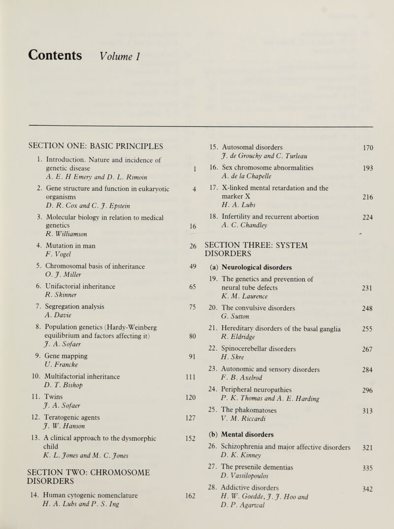 Contents Volume 1 SECTION ONE: BASIC PRINCIPLES 15. Autosomal disorders 170 1. Introduction. Nature and incidence of genetic disease 1 J. de Grouchy and C. Turleau 16. Sex chromosome abnormalities 193 A. E. H Emery and D. L. Rimoin 2. Gene structure and function in eukaryotic 4 A. de la Chapelle 17. X-linked mental retardation and the organisms marker X 216 D. R. Cox and C. J. Epstein 3. Molecular biology in relation to medical H. A. Lubs 18. Infertility and recurrent abortion 224 genetics 16 A. C. Chandley R. Williamson 4. Mutation in man 26 SECTION THREE: SYSTEM F. Vogel 5. Chromosomal basis of inheritance 49 DISORDERS (a) Neurological disorders O. J. Miller 6. Unifactorial inheritance 65 19. The genetics and prevention of neural tube defects 231 R. Skinner 7. Segregation analysis 75 K. M. Laurence 20. The convulsive disorders 248 A. Davie 8. Population genetics (Hardy-Weinberg G. Sutton 21. Hereditary disorders of the basal ganglia 255 equilibrium and factors affecting it) 80 R. Eldndge J. A. Sofaer 22. Spinocerebellar disorders 267 9. Gene mapping 91 H. Skre U. Francke 23. Autonomic and sensory disorders 284 10. Multifactorial inheritance 111 E. B. Axelrod D. T. Bishop 24. Peripheral neuropathies 296 11. Twins 120 P. K. Thomas and A. E. Harding J. A. Sofaer 25. The phakomatoses 313 12. Teratogenic agents 127 V. M. Riccardi J. W. Hanson 13. A clinical approach to the dysmorphic child 152 (b) Mental disorders 26. Schizophrenia and major affective disorders 321 K. L. Jones and M. C. Jones SECTION TWO: CHROMOSOME DISORDERS 14. Human cytogenic nomenclature 162 D. K. Kinney 21. The presenile dementias D. Vassilopoulos 28. Addictive disorders H. W. Goedde, J. J. Hoo and 335 342 H. A. Lubs and P. S. Ing D. P. Agarwal