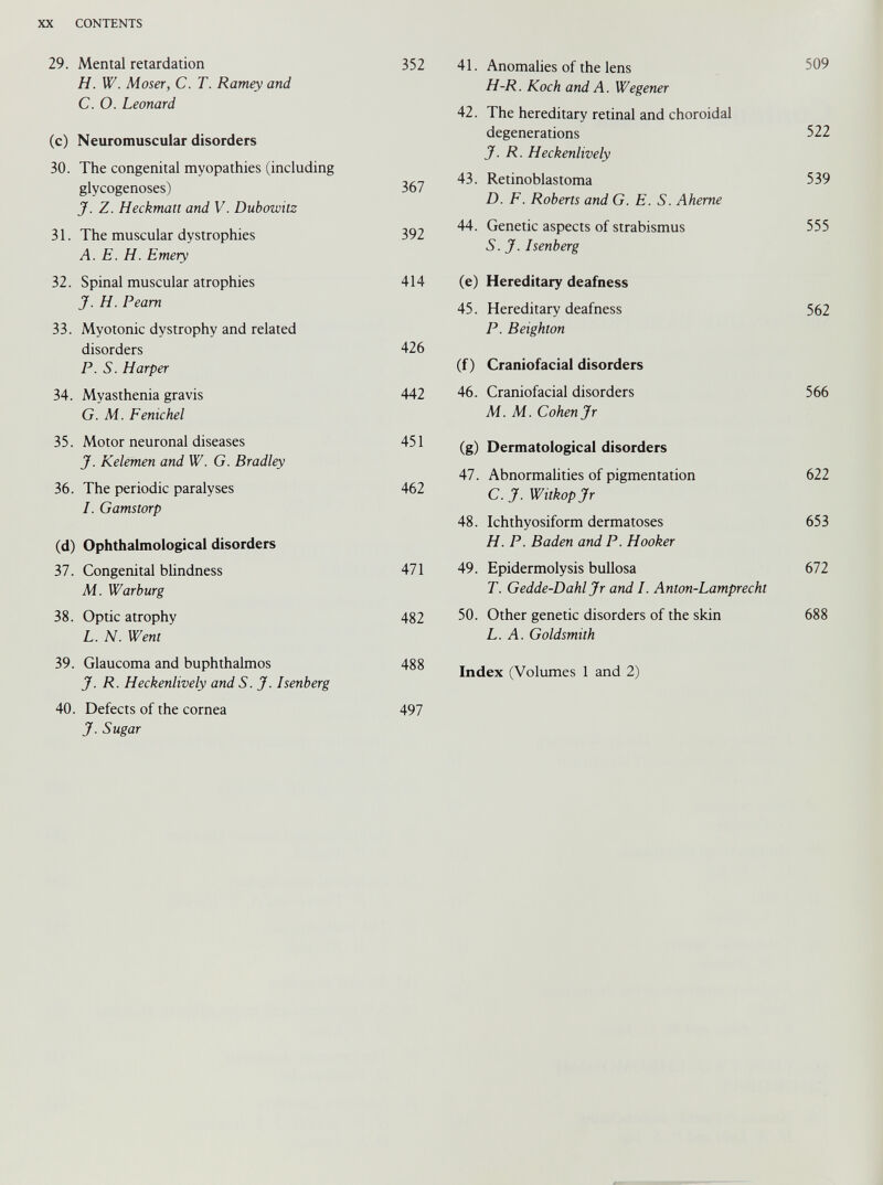 XX CONTENTS 29. Mental retardation H. W. Moser, C. T. Ramey and C. O. Leonard (c) Neuromuscular disorders 30. The congenital myopathies (including glycogenoses) J. Z. Heckman and V. Dubowitz 31. The muscular dystrophies A. E. H. Emery 32. Spinal muscular atrophies J. H. Peam 33. Myotonic dystrophy and related disorders P. S. Harper 34. Myasthenia gravis G. M. Fenichel 35. Motor neuronal diseases J. Kelemen and W. G. Bradley 36. The periodic paralyses I. Gamstorp (d) Ophthalmological disorders 37. Congenital blindness M. Warburg 38. Optic atrophy L. N. Went 39. Glaucoma and buphthalmos J. R. Heckenlively and S. J. Isenberg 40. Defects of the cornea J. Sugar 41. Anomalies of the lens 509 H-R. Koch and A. Wegener 42. The hereditary retinal and choroidal degenerations 522 J. R. Heckenlively 43. Retinoblastoma 539 D. F. Roberts and G. E. S. Aheme 44. Genetic aspects of strabismus 555 S. J. Isenberg (e) Hereditary deafness 45. Hereditary deafness 562 P. Beighton (f) Craniofacial disorders 46. Craniofacial disorders 566 M. M. Cohen Jr (g) Dermatological disorders 47. Abnormalities of pigmentation 622 C. J. Witkopjr 48. Ichthyosiform dermatoses 653 H. P. Baden and P. Hooker 49. Epidermolysis bullosa 672 T. Gedde-Dahl Jr and I. Anton-Lamprecht 50. Other genetic disorders of the skin 688 L. A. Goldsmith Index (Volumes 1 and 2) 352 367 392 414 426 442 451 462 471 482 488 497