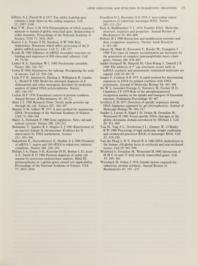 Jeffreys A J, Flavell R A 1977 The rabbit (3-globin gene contains a large insert in the coding sequence. Cell 12: 1097-1108 Kan Y W, Dozy A M 1978 Polymorphism of DNA sequence adjacent to human P-globin structural gene: Relationship to sickle mutation. Proceedings of the National Academy of Science, USA 75: 5631-5635 Kantor J A, Turner P H, Nienhuis A W 1980 Beta thalassemia: Mutations which affect processing of the (3- globin mRNA precursor. Cell 21: 149-157 Kozak M 1980 Influence of mRNA secondary structure on binding and migration of 40S ribosomal subunits. Cell 19: 79-90 Laskey R A, Earnshaw W C 1980 Nucleosome assembly. Nature 286: 763-767 Lewin B 1980 Alternatives for splicing: Recognizing the ends of introns. Cell 22: 324-326 Little P F R, Annison G, Darling S, Williamson R, Camba L, Modell B 1980 Model for antenatal diagnosis of (3- thalassaemia and other monogenic disorders by molecular analysis of linked DNA polymorphisms. Nature 285: 144-147 Lodish H F 1976 Translation control of protein synthesis. Annual Review of Biochemistry 45: 39-72 Marx J L 1980 Research News: Newly made proteins zip through the cell. Science 207: 164-167 Maxam A M, Gilbert W 1977 A new method for sequencing DNA. Proceedings of the National Academy of Science, USA 74: 560-564 Minty A, Newmark P 1980 Gene regulation: New, old and remote controls. Nature 288: 210-211 Mohandas T, Sparkes R S, Shapiro L J 1981 Reactivation of an inactive human X chromosome: Evidence for X inactivation by DNA methylation. Science 211: 393-396 Nakashima K, Darzynkiewicz E, Shatkin A J 1980 Proximity of mRNA 5'-region and 18S rRNA in eukaryotic initiaton complexes. Nature 286: 226-230 Phillips J A, Panny S R, Kazazian H H, Boehm C D, Scott A F, Smith K D 1980 Prenatal diagnosis of sickle cell anemia by restriction endonuclease analysis: Hind III polymorphisms in y-globin genes extend test applicability. Proceedings of the National Academy of Science, USA 77: 2853-2856 Proudfoot N J, Brownlee G G 1976 3' non-coding region sequences in eukaryotic messenger RNA. Nature 263: 211-214 Rich A, RajBhandary V L 1976 Transfer RNA: Molecular structure, sequence and properties. Annual Review of Biochemistry 45: 805-860 Roberts R J 1980 Restriction and modification enzymes and their recognition sequences. Nucleic Acids Research 8: r63-r80 Sakano H, Maki R, Kurosawa Y, Roeder W, Tonegawa S 1980 Two types of somatic recombination are necessary for the generation of complete immunoglobulin heavy-chain genes. Nature 286: 676-683 Salditt-Georgieff M, Harpold M, Chen-Kiang S, Darnell J E 1980 The addition of 5' cap structures occurs early in hnRNA synthesis and prematurely terminated molecules are capped. Cell 19: 69-78 Sanger F, Coulson A R 1975 A rapid method for determining sequences in DNA by primed synthesis with DNA polymerase. Journal of Molecular Biology 94: 441-448 Sly W S, Gonzalez-Noriega A, Natowicz M, Fischer H D, Chambers J P 1979 Role of the phosphomannosyl recognition marker in the uptake and transport of lysosomal enzymes. Federation Proceedings 38: 467 Southern EM 1975 Detection of specific sequences among DNA fragments separated by gel electrophoresis. Journal of Molecular Biology 98: 503-517 Stalder J, Larsen A, Engel J D, Dolan M, Groudine M, Weintraub H 1980 Tissue-specific DNA cleavages in the globin chromatin domain introduced by DNAase I. Cell 20: 451-460 Tsai M, Ting A C, Nordstrom J L, Zimmer W, O’Malley В W 1980 Processing of high molecular weight ovalbumin and ovomucoid precursor RNAs to messenger RNA. Cell 22: 219-230 Van der Ploeg L H T, Flavell R A 1980 DNA methylation in the human Y&(3-globin locus in erythroid and non-erythroid tissues. Cell 19: 947-958 Weisbrod S, Groudine M, Weintraub H 1980 Interaction of H M G 14 and 17 with actively transcribed genes. Cell 19: 289-301. Weissbach H, Ochoa S 1976 Soluble factors required for eukaryotic protein synthesis. Annual Review of Biochemistry 45: 191 -217