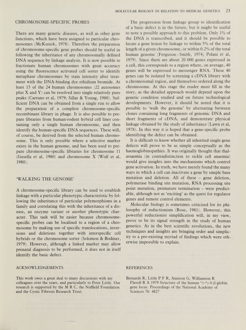 CHROMOSOME-SPECIFIC PROBES There are many genetic diseases, as well as other gene functions, which have been assigned to particular chro mosomes (McKusick, 1978). Therefore the preparation of chromosome-specific gene probes should be useful in following the inheritance of any chromosomally defined DNA sequence by linkage analysis. It is now possible to fractionate human chromosomes with great accuracy using the fluorescence activated cell sorter to identify metaphase chromosomes by stain intensity after treat ment with the DNA-binding dye ethidium bromide. At least 15 of the 24 human chromosomes (22 autosomes plus X and Y) can be resolved into single relatively pure peaks (Carrano et al, 1979; Sillar & Young, 1980). Suf ficient DNA can be obtained from a single run to allow the preparation of a complete chromosome-specific recombinant library in phage. It is also possible to pre pare libraries from human-rodent hybrid cell lines con taining only a single human chromosome, and then identify the human-specific DNA sequences. These will, of course, be derived from the selected human chromo some. This is only possible where a selective marker exists in the human genome, and has been used to pre pare chromosome-specific libraries for chromosome 11 (Gusella et al, 1980) and chromosome X (Wolf et al, 1980). ‘WALKING THE GENOME’ A chromosome-specific library can be used to establish linkage with a particular phenotypic characteristic by fol lowing the inheritance of particular polymorphisms in a family and correlating this with the inheritance of a dis ease, an enzyme variant or another phenotypic char acter. This task will be easier because chromosome- specific probes can be localised to a region of a chro mosome by making use of specific translocations, inver sions and deletions together with interspecific cell hybrids or the chromosome sorter (Solomon & Bodmer, 1979). However, although a linked marker may allow prenatal diagnosis to be performed, it does not in itself identify the basic defect. ACKNOWLEDGEMENTS This work owes a great deal to many discussions with my colleagues over the years, and particularly to Peter Little. Our research is supported by the M R C, the Nuffield Foundation and the Cystic Fibrosis Research Trust. I'he progression from linkage group to identification of a basic defect is in the future, but it might be useful to note a possible approach to this problem. Only 1% of the DNA is transcribed, and it should be possible to locate a gene lesion by linkage to within 5% of the total length of a given chromosome, or within 0.2% of the total human genome (Ferguson-Smith, 1974; Polani et al, 1979). Since there are about 20 000 genes expressed in a cell, this corresponds to a region where, on average, 40 genes will be expressed to messenger RNA. These 40 genes can be isolated by screening a cDNA library with a chromosomal region, and themselves ordered along the chromosome. At this stage the reader must fill in the story, as the detailed approach would depend upon the genetic condition studied and on future technological developments. However, it should be noted that it is possible to ‘walk the genome’ by alternating between clones containing long fragments of genomic DNA and short fragments of cDNA, and demonstrate physical linkage obtained by the study of inheritance (Lawn et al, 1978). In this way it is hoped that a gene-specific probe identifying the defect can be obtained. It is difficult to know whether all inherited single gene defects will prove to be as simple conceptually as the haemoglobinopathies. It was originally thought that thal assaemia (in contradistinction to sickle cell anaemia) would give insights into the mechanisms which control gene activation. In truth, we have merely found the many ways in which a cell can inactivate a gene by simple base mutation and deletion. All of these - gene deletion, polymerase binding site mutation, RNA processing site point mutation, premature termination - were predict able, although not as ‘exciting’ as the quest for regulator genes and remote control elements. Molecular biology is sometimes criticised for its phi losophy of reductionism (Rose, 1981). However, this powerful reductionist simplification will, in my view, prove to be its signal strength in the study of human genetics. As in the best scientific revolutions, the new techniques and insights are bringing order and simplic ity to a pre-existing myriad of findings which were oth erwise impossible to explain. REFERENCES Bernards R, Little P F R, Annison G, Williamson R Flavell R A 1979 Structure of the human G Y- A y-b-p-globin gene locus. Proceedings of the National Academy of Sciences 76: 4827