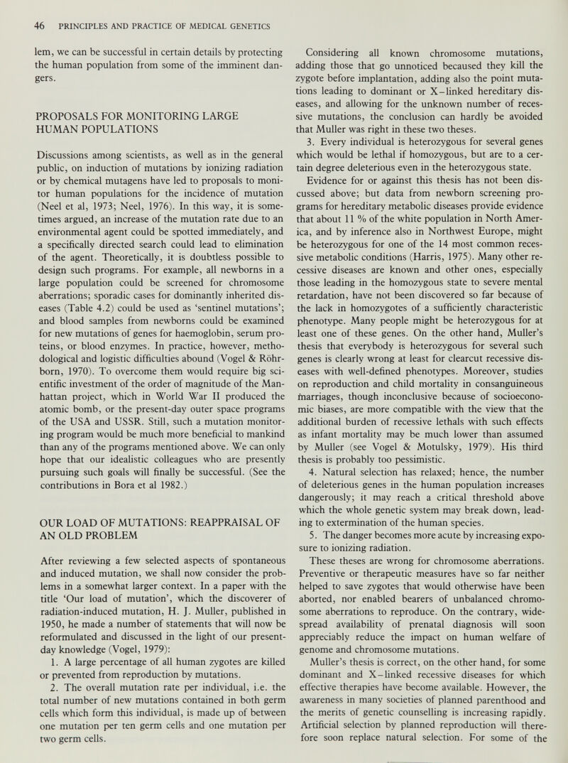 lem, we can be successful in certain details by protecting the human population from some of the imminent dan gers. PROPOSALS FOR MONITORING LARGE HUMAN POPULATIONS Discussions among scientists, as well as in the general public, on induction of mutations by ionizing radiation or by chemical mutagens have led to proposals to moni tor human populations for the incidence of mutation (Neel et al, 1973; Neel, 1976). In this way, it is some times argued, an increase of the mutation rate due to an environmental agent could be spotted immediately, and a specifically directed search could lead to elimination of the agent. Theoretically, it is doubtless possible to design such programs. For example, all newborns in a large population could be screened for chromosome aberrations; sporadic cases for dominantly inherited dis eases (Table 4.2) could be used as ‘sentinel mutations’; and blood samples from newborns could be examined for new mutations of genes for haemoglobin, serum pro teins, or blood enzymes. In practice, however, metho dological and logistic difficulties abound (Vogel & Rohr- born, 1970). To overcome them would require big sci entific investment of the order of magnitude of the Man hattan project, which in World War II produced the atomic bomb, or the present-day outer space programs of the USA and USSR. Still, such a mutation monitor ing program would be much more beneficial to mankind than any of the programs mentioned above. We can only hope that our idealistic colleagues who are presently pursuing such goals will finally be successful. (See the contributions in Bora et al 1982.) OUR LOAD OF MUTATIONS: REAPPRAISAL OF AN OLD PROBLEM After reviewing a few selected aspects of spontaneous and induced mutation, we shall now consider the prob lems in a somewhat larger context. In a paper with the title ‘Our load of mutation’, which the discoverer of radiation-induced mutation, H. J. Muller, published in 1950, he made a number of statements that will now be reformulated and discussed in the light of our present- day knowledge (Vogel, 1979): 1. A large percentage of all human zygotes are killed or prevented from reproduction by mutations. 2. The overall mutation rate per individual, i.e. the total number of new mutations contained in both germ cells which form this individual, is made up of between one mutation per ten germ cells and one mutation per two germ cells. Considering all known chromosome mutations, adding those that go unnoticed becaused they kill the zygote before implantation, adding also the point muta tions leading to dominant or X-linked hereditary dis eases, and allowing for the unknown number of reces sive mutations, the conclusion can hardly be avoided that Muller was right in these two theses. 3. Every individual is heterozygous for several genes which would be lethal if homozygous, but are to a cer tain degree deleterious even in the heterozygous state. Evidence for or against this thesis has not been dis cussed above; but data from newborn screening pro grams for hereditary metabolic diseases provide evidence that about 11 % of the white population in North Amer ica, and by inference also in Northwest Europe, might be heterozygous for one of the 14 most common reces sive metabolic conditions (Harris, 1975). Many other re cessive diseases are known and other ones, especially those leading in the homozygous state to severe mental retardation, have not been discovered so far because of the lack in homozygotes of a sufficiently characteristic phenotype. Many people might be heterozygous for at least one of these genes. On the other hand, Muller’s thesis that everybody is heterozygous for several such genes is clearly wrong at least for clearcut recessive dis eases with well-defined phenotypes. Moreover, studies on reproduction and child mortality in consanguineous marriages, though inconclusive because of socioecono mic biases, are more compatible with the view that the additional burden of recessive lethals with such effects as infant mortality may be much lower than assumed by Muller (see Vogel & Motulsky, 1979). His third thesis is probably too pessimistic. 4. Natural selection has relaxed; hence, the number of deleterious genes in the human population increases dangerously; it may reach a critical threshold above which the whole genetic system may break down, lead ing to extermination of the human species. 5. The danger becomes more acute by increasing expo sure to ionizing radiation. These theses are wrong for chromosome aberrations. Preventive or therapeutic measures have so far neither helped to save zygotes that would otherwise have been aborted, nor enabled bearers of unbalanced chromo some aberrations to reproduce. On the contrary, wide spread availability of prenatal diagnosis will soon appreciably reduce the impact on human welfare of genome and chromosome mutations. Muller’s thesis is correct, on the other hand, for some dominant and X-linked recessive diseases for which effective therapies have become available. However, the awareness in many societies of planned parenthood and the merits of genetic counselling is increasing rapidly. Artificial selection by planned reproduction will there fore soon replace natural selection. For some of the