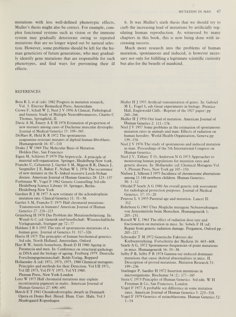 mutations with less well-defined phenotypic effects, Muller’s thesis might also be correct. For example, com plex functional systems such as vision or the immune system may gradually deteriorate owing to repeated mutations that are no longer wiped out by natural selec tion. However, some problems should be left for the hu man geneticists of future generations, who may gradual ly identify gene mutations that are responsible for such phenotypes, and find ways for preventing their ill effects. REFERENCES Bora K L et al (eds) 1982 Progress in mutation research, Vol. 3. Elsevier Biomedical Press, Amsterdam. Crowe F, Schull W J, Neel J V 1956 A Clinical, Pathological and Genetic Study of Multiple Neurofibromatosis, Charles C Thomas, Springfield, II. Davie A M, Emery A E H 1978 Estimation of proportion of new mutants among cases of Duchenne muscular dystrophy. Journal of Medical Genetics 15: 339-345. DeMars R, Held K R 1972 The spontaneous azaguanine-resistant mutants of diploid human fibroblasts. Humangenetik 16: 87-110 Drake J W 1969 The Molecular Basis of Mutation. Holden-Day, San Francisco Eigen M, Schuster P 1979 The hvpercycle. A principle of material self-organization. Springer, Heidelberg-New York. Francke U, Celsenstin J, Gartler S M, Migeon B R, Dancis J, Seegmiller J E, Bakay F, Nyhan W L 1976 The occurrence of new mutants in the X-linked recessive Lesch-Nyhan disease. American Journal of Human Genetics 28: 123-137 Furhmann W, Vogel F 1982 Genetic Counselling 3rd edn Heidelberg Science Library 10. Springer, Berlin- Heidelberg-New York Gardner R J M 1977 A new estimate of the achondroplasia mutation rate. Clinical Genetics 11: 31-38. Gartler S M, Francke U 1975 Half chromatid mutations: Transmission in humans? American Journal of Human Genetics 27: 218-223 Griineberg H 1970 Das Problem der Mutationsbelastung. In: Wendt G C (ed) Genetik und Gesellschaft. Wissenschaftliche Verlagsanstalt, Stuttgart pp 72-77 Haldane J B S 1935 The rate of spontaneous mutations of a human gene. Journal of Genetics 31: 317-326 Harris H 1975 The principles of human biochemical genetics. 3rd edn. North Holland, Amsterdam, Oxford Hart R W, Smith-Sonneborn, Brash D H 1980 Ageing in Paramecia and men. In: Conference on structural pathology in DNA and the biology of ageing. Freiburg 1979. Deutsche Forschungsgemeinaschaft. Boldt-Verlag, Boppard Hollaender A (ed) 1971, 1973, 1975, 1980 Chemical mutagens. Principles and methods for their Detection. Vol I/II 1971, Vol III 1973, Vol IV/V 1975, Vol VI 1980. Plenum Press, New York-London Lenz W 1975 Half chromatid mutations may explain incontinentia pigmenti in males. American Journal of Human Genetics 27: 690-691 March E T 1941 Chondrodystrophic dwarfs in Denmark. Opera ex Domo Biol. Hered. Hum. Univ. Hafn. Vol 3 Munksgaard Kopenhagen 6. It was Muller’s sixth thesis that we should try to curb the increasing load of mutations by artificially reg ulating human reproduction. As witnessed by many chapters in this book, this is now being done with in creasing success. Much more research into the problems of human mutation, spontaneous and induced, is however neces sary not only for fulfilling a legitimate scientific curiosity but also for the benefit of mankind. Muller H J 1955 Artificial transmutation of genes. In: Gabriel M L, Fogel S, eds Great experiments in biology. Prentice Hall, Englewodd Cliffs. (Reprint of the 1927 paper) pp 260-266. Muller H J 1950 Our load of mutation. American Journal of Human Genetics 2: 111-176. Neel J V 1957 Some problems in the estimation of spontaneous mutation rates in animals and man: Effects of radiation on human heredity. World Health Organisation, Geneva pp 139-150. Neel J V 1976 The study of spontaneous and induced mutation in man. Proceedings of the 5th International Congress on Human Genetics. Neel J V, Tiffany T O, Anderson N G 1973 Approaches to monitoring human populations for mutation rates and genetic disease. In: Hollaender (ed) Chemical Mutagens Vol 3, Plenum Press, New York pp 105-150. Nielsen J, Sillesen I 1975 Incidence of chromosome aberrations among 11 148 newborn children. Human Genetics, 30: 1-12 Oftedal P Searle A G 1980 An overall genetic risk assessment for radiological protection purposes. Journal of Medical Genetics. 17: 15-20 Penrose L S 1955 Parental age and mutation. Lancet II: 312 Rührborn G 1965 Uber Mögliche mutagene Nebenwirkungen von Arnzeimitteln beim Menschen. Humangenetik 1: 205-231. Russell W L 1963 The effect of radiation dose rate and fractionation on mutation in mice. In: Sobels F H (ed) Repair from genetic radiation damage. Pergamon, Oxford pp 205-217. Schroeder T M 1972 Genetische Faktores der Krebsentstehring. Fortschritte der Medizin 16: 603-608. Searle A G, 1972 Spontaneous frequencies of point mutations in mice. Humangenetik 16: 33-38. Selby P B, Selby P R 1978 Gamma-rav-induced dominant mutations that cause skeletal abnormalities in mice. II. Description of proved mutations. Mutation Research 51: 199-236 Starlinger P, Saedler H 1972 Insertion mutations in microorganisms. Biochemie 54 (2): 177-185 Stern C 1973 Principles of Human Genetics. 3rd edn. W H Freeman & Co, San Francisco, London Vogel F 1977 A probable sex difference in some mutation rates. American Journal of Human Genetics 5: 223-318. Vogel F 1979 Genetics of retinoblastoma. Human Genetics 52: 1-54