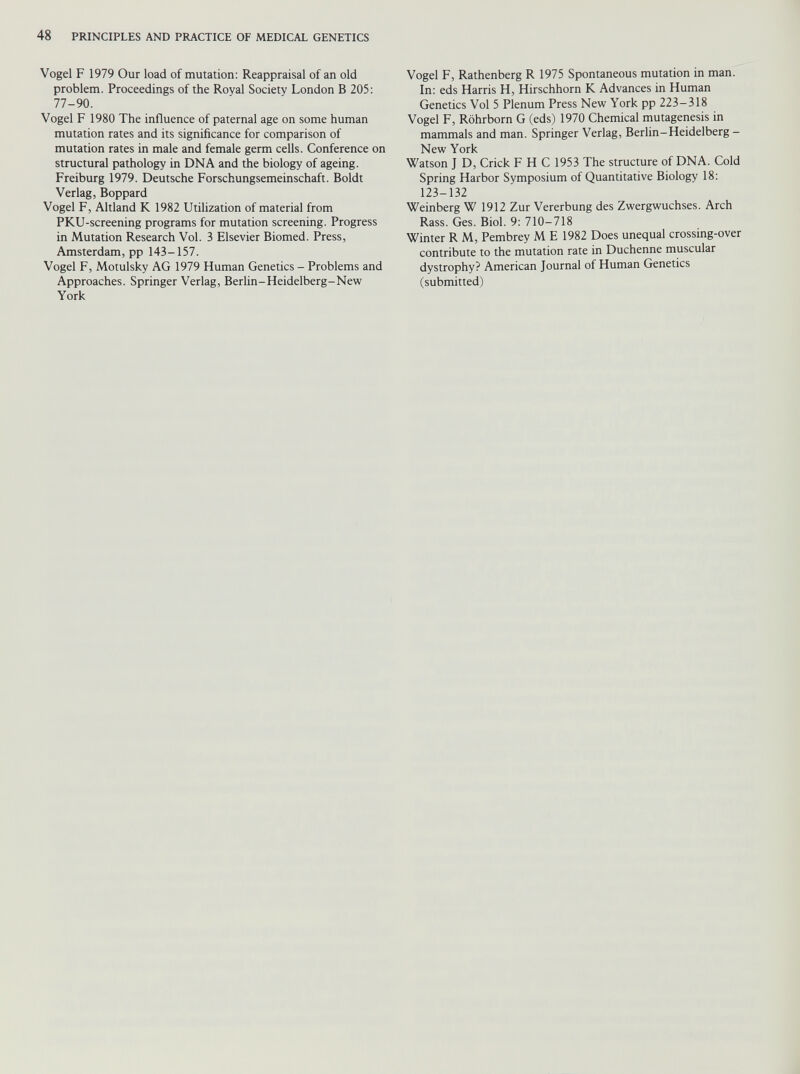 Vogel F 1979 Our load of mutation: Reappraisal of an old problem. Proceedings of the Royal Society London B 205: 77-90. Vogel F 1980 The influence of paternal age on some human mutation rates and its significance for comparison of mutation rates in male and female germ cells. Conference on structural pathology in DNA and the biology of ageing. Freiburg 1979. Deutsche Forschungsemeinschaft. Boldt Verlag, Boppard Vogel F, Altland K 1982 Utilization of material from PKU-screening programs for mutation screening. Progress in Mutation Research Vol. 3 Elsevier Biomed. Press, Amsterdam, pp 143-157. Vogel F, Motulsky AG 1979 Human Genetics - Problems and Approaches. Springer Verlag, Berlin-Heidelberg-New York Vogel F, Rathenberg R 1975 Spontaneous mutation in man. In: eds Harris H, Hirschhorn K Advances in Human Genetics Vol 5 Plenum Press New York pp 223-318 Vogel F, Röhrborn G (eds) 1970 Chemical mutagenesis in mammals and man. Springer Verlag, Berlin-Heidelberg - New York Watson J D, Crick F H C 1953 The structure of DNA. Cold Spring Harbor Symposium of Quantitative Biology 18: 123-132 Weinberg W 1912 Zur Vererbung des Zwergwuchses. Arch Rass. Ges. Biol. 9: 710-718 Winter R M, Pembrey M E 1982 Does unequal crossing-over contribute to the mutation rate in Duchenne muscular dystrophy? American Journal of Human Genetics (submitted)
