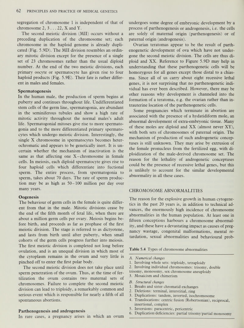 segregation of chromosome 1 is independent of that of chromosome 2, 3 ... 22, X and Y. The second meiotic division (Mil) occurs without a preceding duplication of the chromosome set; each chromosome in the haploid genome is already dupli cated (Fig. 5.9D). The Mil division resembles an ordin ary mitotic division except for the presence of a single set of 23 chromosomes rather than the usual diploid number. At the end of the two meiotic divisions, each primary oocyte or spermatocyte has given rise to four haploid products (Fig. 5.9E). Their fate is rather differ ent in males and females. Spermatogenesis In the human male, the production of sperm begins at puberty and continues throughout life. Undifferentiated stem cells of the germ line, spermatogonia, are abundant in the seminiferous tubules and show a high rate of mitotic activity throughout the normal males’s adult life. Spermatogonial mitoses give rise to more spermato gonia and to the more differentiated primary spermato cytes which undergo meiotic division. Interestingly, the single X chromosome in spermatocytes becomes heter- ochromatic and appears to be genetically inert. It is un certain whether the mechanism of inactivation is the same as that affecting one X-chromosome in female cells. In meiosis, each diploid spermatocyte gives rise to four haploid cells which differentiate into fuctional sperm. The entire process, from spermatogonia to sperm, takes about 70 days. The rate of sperm produc tion may be as high as 50-100 million per day over many years. Oogenesis The behaviour of germ cells in the female is quite differ ent from that in the male. Mitotic divisions cease by the end of the fifth month of fetal life, when there are about a million germ cells per ovary. Meiosis begins be fore birth, and proceeds as far as prophase of the first meiotic division. The stage is referred to as dictyotene, and lasts from birth until after puberty, when small cohorts of the germ cells progress further into meiosis. The first meiotic division is completed not long before ovulation, and is an unequal division in which most of the cytoplasm remains in the ovum and very little is pinched off to enter the first polar body. The second meiotic division does not take place until sperm penetration of the ovum. Thus, at the time of fer tilization the ovum contains two maternal sets of chromosomes. Failure to complete the second meiotic division can lead to triploidy, a remarkably common and serious event which is responsible for nearly a fifth of all spontaneous abortions. Parthenogenesis and androgenesis In rare cases, a pregnancy arises in which an ovum undergoes some degree of embryonic development by a process of parthenogenesis or androgenesis, i.e. the cells are solely of maternal origin (parthenogenesis) or of paternal origin (androgenesis). Ovarian teratomas appear to be the result of parth- enogenetic development of ova which have not under gone the second meiotic division. The cells are thus di ploid and XX. Reference to Figure 5.9D may help in understanding that these parthenogenetic cells will be homozygous for all genes except those distal to a chias ma. Since all of us carry about eight recessive lethal genes, it is not surprising that no parthenogenetic indi vidual has ever been described. However, there may be other reasons why development is channeled into the formation of a teratoma, e.g. the ovarian rather than in trauterine location of the parthenogenetic cells. Some pregnancies which terminate in abortion are associated with the presence of a hydatidiform mole, an abnormal development of extra-embryonic tissue. Many of these moles are diploid and XX (almost never XY), with both sets of chromosomes of paternal origin. The mechanism of production of such androgenetic concep- tuses is still unknown. They may arise by extrusion of the female pronucleus from the fertilized egg, with di- ploidization of the male-derived chromosome set. The reason for the lethality of androgenetic conceptuses could be the presence of recessive lethal genes, but this is unlikely to account for the similar developmental abnormality in all these cases. CHROMOSOME ABNORMALITIES The reason for the explosive growth in human cytogene tics in the past 20 years is, in addition to technical ad vances, the enormously high incidence of chromosome abnormalities in the human population. At least one in fifteen conceptions harbours a chromosome abnormal ity, and these have a devastating impact as causes of preg nancy wastage, congenital malformations, mental re tardation, sexual abnormalities and behavioural prob- Table 5.4 Types of chromosome abnormalities A. Numerical changes 1. Involving whole sets: triploidy, tetraploidy 2. Involving individual chromosomes: trisomy, double trisomy, monosomy, sex chromosome aneuploidy 3. Mosaicism and chimerism B. Structural changes 1. Breaks and sister chromatid exchanges 2. Deletions: terminal, interstitial, ring 3. Duplications: tandem, inverted, isochromosome 4. Translocations: centric fusion (Robertsonian), reciprocal, insertional, complex 5. Inversions: paracentric, pericentric 6. Duplication/deficiencies: partial trisomy/partial monosomy