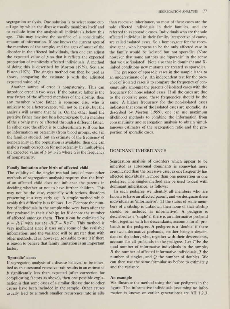 segregation analysis. One solution is to select some cut off age by which the disease usually manifests itself and to exclude from the analysis all individuals below this age. This may involve the sacrifice of a considerable amount of information. If one knows the current ages of the members of the sample, and the ages of onset of the disorder in the affected individuals, then one can adjust the expected value of p so that it reflects the expected proportion of manifestly affected individuals. A method of doing this is described by Morton (1959). See also Elston (1973). The singles method can then be used as above, comparing the estimate p with the adjusted expected value of p. Another source of error is nonpaternity. This can introduce error in two ways. If the putative father is the true father of the affected members of the sibship, then any member whose father is someone else, who is unlikely to be a heterozygote, will not be at risk, but the analysis will assume that he is. On the other hand the putative father may not be a heterozygote but a member of the sibship may be affected through a different father. In either case the effect is to underestimate p. If one has no information on paternity (from blood groups, etc.) in the families studied, but an estimate of the frequency of nonpaternity in the population is available, then one can make a rough correction for nonpaternity by multiplying the expected value of p by l-2a where a is the frequency of nonpaternity. Family limitation after birth of affected child The validity of the singles method (and of most other methods of segregation analysis) requires that the birth of an affected child does not influence the parents in deciding whether or not to have further children. This may not be the case, especially with serious disorders presenting at a very early age. A simple method which avoids this difficulty is as follows. Let T denote the num ber of individuals in the sample who were born after the first proband in their sibship; let R denote the number of affected amongst them. Then p can be estimated by p = R/T with var (fi)~R(T - R)/T\ This method is very inefficient since it uses only some of the available information, and the variance will be greater than with other methods. It is, however, advisable to use it if there is reason to believe that family limitation is an important factor. ‘Sporadic’ cases If segregation analysis of a disease believed to be inher ited as an autosomal recessive trait results in an estimated p significantly less than expected (after correction for complicating factors as above), then one possible expla nation is that some cases of a similar disease due to other causes have been included in the sample. Other causes usually lead to a much smaller recurrence rate in sibs than recessive inheritance, so most of these cases are the sole affected individuals in their families, and are referred to as sporadic cases. Individuals who are the sole affected individual in their family, irrespective of cause, are called isolated cases. So a homozygote for the reces sive gene, who happens to be the only affected case in the family would be isolated but not sporadic. (Note however that some authors use ‘sporadic’ in the sense that we use ‘isolated’. Note also that in dominant and X- linked conditions new mutants are treated as sporadic). The presence of sporadic cases in the sample leads to an underestimate of p. An independent test for the pres ence of isolated cases is to compare the frequency of con sanguinity amongst the parents of isolated cases with the frequency for non-isolated cases. If all the cases are due to the recessive gene, these frequencies should be the same. A higher frequency for the non-isolated cases indicates that some of the isolated cases are sporadic. As described by Morton (1959), one can use maximum likelihood methods to combine the information from consanguinity and segregation analysis to obtain simul taneous estimates of the segregation ratio and the pro portion of sporadic cases. DOMINANT INHERITANCE Segregation analysis of disorders which appear to be inherited as autosomal dominants is somewhat more complicated than the recessive case, as one frequently has affected individuals in more than one generation in one pedigree. The singles method can be used to deal with dominant inheritance, as follows: In each pedigree we identify all members who are known to have an affected parent, and we designate these individuals as ‘informative’. (If the status of some mem bers of a sibship is unknown then none of that sibship should be included as informative). A pedigree is described as a ‘single’ if there is an informative proband who, together with his descendants, accounts for all pro bands in the pedigree. A pedigree is a ‘double’ if there are two informative probands, neither being a descen dant of the other, who, together with their descendants, account for all probands in the pedigree. Let T be the total number of informative individuals in the sample, R the number of affected informative individuals, J the number of singles, and Q the number of doubles. We can then use the same formulae as before to estimate p and the variance. An example We illustrate the method using the four pedigrees in the figure. The informative individuals (assuming no infor mation is known on earlier generations) are All 1,2,3,