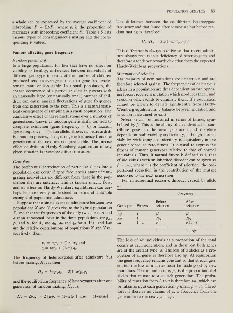 a whole can be expressed by the average coefficient of inbreeding, F = Y.p\F{, where />, is the proportion of marriages with inbreeding coefficient F,. Table 8.5 lists various types of consanguineous mating and the corre sponding F values. Factors affecting gene frequency Random genetic drift In a large population, for loci that have no effect on viability or fertility, differences between individuals of different genotype in terms of the number of children produced tend to average out so that gene frequencies remain more or less stable. In a small population, the chance occurrence of a particular allele in parents with an unusually large (or unusually small) number of chil dren can cause marked fluctuations of gene frequency from one generation to the next. This is a natural statis tical consequence of sampling in a small population. The cumulative effect of these fluctuations over a number of generations, known as random genetic drift, can lead to complete extinction (gene frequency = 0) or fixation (gene frequency = 1) of an allele. However, because drift is a random process, changes of gene frequency from one generation to the next are not predictable. The precise effect of drift on Hardy-Weinberg equilibrium in any given situation is therefore difficult to assess. Gene flow The preferential introduction of particular alleles into a population can occur if gene frequencies among immi grating individuals are different from those in the pop ulation they are entering. This is known as gene flow, and its effect on Hardy-Weinberg equilibrium can per haps be most easily understood in terms of a simple example of population admixture. Suppose that a single event of admixture between two populations X and Y gives rise to the hybrid population Z, and that the frequencies of the only two alleles A and a at an autosomal locus in the three populations are p x , p Y and pz for A, and q x , ?y and q z for a. If w and 1 -w are the relative contributions of populations X and Y re spectively, then: p z = wp x + (1 -w)p Y and q z = wq x + (l-w) q Y The frequency of heterozygotes after admixture but before mating, H A , is then: H A = 2 wp x q x + 2(1 -w)pyq y and the equilibrium frequency of heterozygotes after one generation of random mating, H E , is: H B = 2 p z q z = 2 [wp x + (1 -w)p Y \ [wq x + (1 -w)q Y \ The difference between the equilibrium heterozygote frequency and that found after admixture but before ran dom mating is therefore: FI e-FI A = 2w(l-w) (px-py) 2 This difference is always positive so that recent admix ture always results in a deficiency of heterozygotes and therefore a tendency towards deviation from the expected Hardy-Weinberg proportions. Mutation and selection The majority of new mutations are deleterious and are therefore selected against. The frequencies of deleterious alleles in a population are thus dependent on two oppos ing forces, recurrent mutation which produces them, and selection which tends to eliminate them. If a population cannot be shown to deviate significantly from Hardy- Weinberg equilibrium, a balance between mutation and selection is assumed to exist. Selection can be measured in terms of fitness, sym bolised by /. This is the ability of an individual to con tribute genes to the next generation and therefore depends on both viability and fertility, although normal viability with complete infertility is equivalent, in the genetic sense, to zero fitness. It is usual to express the fitness of mutant genotypes relative to that of normal individuals. Thus, if normal fitness is defined as 1, that of individuals with an inherited disorder can be given as / = 1-s, where s is the coefficient of selection, the pro portional reduction in the contribution of the mutant genotype to the next generation. For an autosomal recessive disorder caused by allele a : Genotype Fitness Frequency Before selection After selection AA 1 P 2 P 2 Aa 1 2 pq Ipq aa 1-S ÂA-s) 1 1 - sq 2 The loss of sq 2 individuals as a proportion of the total occurs at each generation, and in those lost both genes are of the mutant type, a. The loss of a alleles as a pro portion of all genes is therefore also sq 2 . At equilibrium the gene frequency remains constant so that at each gen eration the loss of a alleles must be made good by new mutations. The mutation rate, /x, is the proportion of A alleles that mutate to a at each generation. The proba bility of mutation from A to a is therefore p/x, which can be taken as /x, at each generation (q small, p — 1). There fore, if there is no change of gene frequency from one generation to the next, /x = sq 2 .