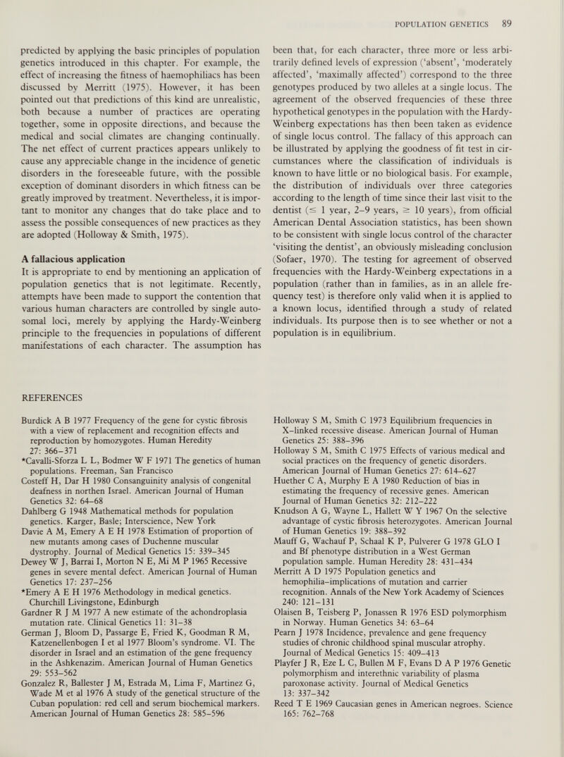 predicted by applying the basic principles of population genetics introduced in this chapter. For example, the effect of increasing the fitness of haemophiliacs has been discussed by Merritt (1975). However, it has been pointed out that predictions of this kind are unrealistic, both because a number of practices are operating together, some in opposite directions, and because the medical and social climates are changing continually. The net effect of current practices appears unlikely to cause any appreciable change in the incidence of genetic disorders in the foreseeable future, with the possible exception of dominant disorders in which fitness can be greatly improved by treatment. Nevertheless, it is impor tant to monitor any changes that do take place and to assess the possible consequences of new practices as they are adopted (Holloway & Smith, 1975). A fallacious application It is appropriate to end by mentioning an application of population genetics that is not legitimate. Recently, attempts have been made to support the contention that various human characters are controlled by single auto somal loci, merely by applying the Hardy-Weinberg principle to the frequencies in populations of different manifestations of each character. The assumption has REFERENCES Burdick A B 1977 Frequency of the gene for cystic fibrosis with a view of replacement and recognition effects and reproduction by homozygotes. Human Heredity 27: 366-371 *Cavalli-Sforza L L, Bodmer W F 1971 The genetics of human populations. Freeman, San Francisco Costeff H, Dar H 1980 Consanguinity analysis of congenital deafness in northen Israel. American Journal of Human Genetics 32: 64-68 Dahlberg G 1948 Mathematical methods for population genetics. Karger, Basle; Interscience, New York Davie A M, Emery A E H 1978 Estimation of proportion of new mutants among cases of Duchenne muscular dystrophy. Journal of Medical Genetics 15: 339-345 Dewey W J, Barrai I, Morton N E, Mi M P 1965 Recessive genes in severe mental defect. American Journal of Human Genetics 17: 237-256 *Emery A E H 1976 Methodology in medical genetics. Churchill Livingstone, Edinburgh Gardner R J M 1977 A new estimate of the achondroplasia mutation rate. Clinical Genetics 11: 31-38 German J, Bloom D, Passarge E, Fried K, Goodman R M, Katzenellenbogen I et al 1977 Bloom’s syndrome. VI. The disorder in Israel and an estimation of the gene frequency in the Ashkenazim. American Journal of Human Genetics 29: 553-562 Gonzalez R, Ballester J M, Estrada M, Lima F, Martinez G, Wade M et al 1976 A study of the genetical structure of the Cuban population: red cell and serum biochemical markers. American Journal of Human Genetics 28: 585-596 been that, for each character, three more or less arbi trarily defined levels of expression (‘absent’, ‘moderately affected’, ‘maximally affected’) correspond to the three genotypes produced by two alleles at a single locus. The agreement of the observed frequencies of these three hypothetical genotypes in the population with the Hardy- Weinberg expectations has then been taken as evidence of single locus control. The fallacy of this approach can be illustrated by applying the goodness of fit test in cir cumstances where the classification of individuals is known to have little or no biological basis. For example, the distribution of individuals over three categories according to the length of time since their last visit to the dentist (< 1 year, 2-9 years, > 10 years), from official American Dental Association statistics, has been shown to be consistent with single locus control of the character ‘visiting the dentist’, an obviously misleading conclusion (Sofaer, 1970). The testing for agreement of observed frequencies with the Hardy-Weinberg expectations in a population (rather than in families, as in an allele fre quency test) is therefore only valid when it is applied to a known locus, identified through a study of related individuals. Its purpose then is to see whether or not a population is in equilibrium. Holloway S M, Smith C 1973 Equilibrium frequencies in X-linked recessive disease. American Journal of Human Genetics 25: 388-396 Holloway S M, Smith C 1975 Effects of various medical and social practices on the frequency of genetic disorders. American Journal of Human Genetics 27: 614-627 Huether C A, Murphy E A 1980 Reduction of bias in estimating the frequency of recessive genes. American Journal of Human Genetics 32: 212-222 Knudson A G, Wayne L, Hallett W Y 1967 On the selective advantage of cystic fibrosis heterozygotes. American Journal of Human Genetics 19: 388-392 Mauff G, Wachauf P, Schaal K P, Pulverer G 1978 GLO I and Bf phenotype distribution in a West German population sample. Human Heredity 28: 431-434 Merritt A D 1975 Population genetics and hemophilia-implications of mutation and carrier recognition. Annals of the New York Academy of Sciences 240: 121-131 Olaisen B, Teisberg P, Jonassen R 1976 ESD polymorphism in Norway. Human Genetics 34: 63-64 Pearn J 1978 Incidence, prevalence and gene frequency studies of chronic childhood spinal muscular atrophy. Journal of Medical Genetics 15: 409-413 Playfer J R, Eze L C, Bullen M F, Evans DAP 1976 Geneuc polymorphism and interethnic variability of plasma paroxonase activity. Journal of Medical Genetics 13: 337-342 Reed T E 1969 Caucasian genes in American negroes. Science 165: 762-768