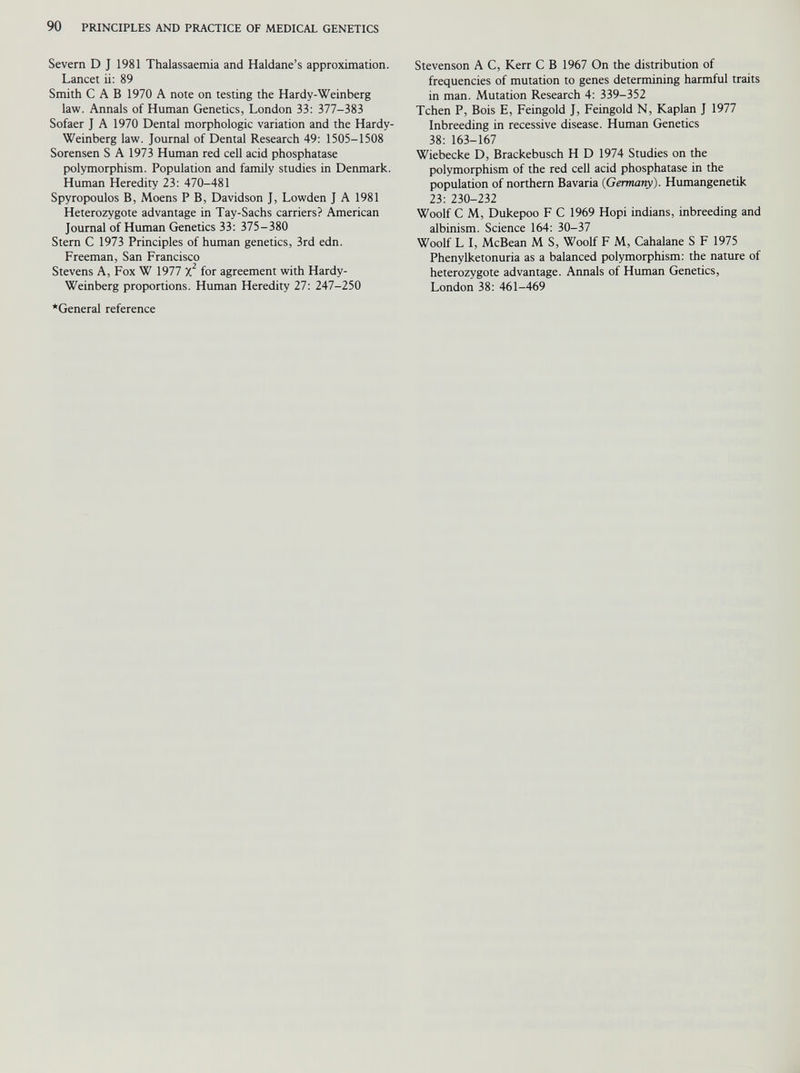 Severn D J 1981 Thalassaemia and Haldane’s approximation. Lancet ii: 89 Smith CAB 1970 A note on testing the Hardy-Weinberg law. Annals of Human Genetics, London 33: 377-383 Sofaer J A 1970 Dental morphologic variation and the Hardy- Weinberg law. Journal of Dental Research 49: 1505-1508 Sorensen S A 1973 Human red cell acid phosphatase polymorphism. Population and family studies in Denmark. Human Heredity 23: 470-481 Spyropoulos B, Moens P B, Davidson J, Lowden J A 1981 Heterozygote advantage in Tay-Sachs carriers? American Journal of Human Genetics 33: 375-380 Stern C 1973 Principles of human genetics, 3rd edn. Freeman, San Francisco Stevens A, Fox W 1977 X 2 for agreement with Hardy- Weinberg proportions. Human Heredity 27: 247-250 •General reference Stevenson A C, Kerr C B 1967 On the distribution of frequencies of mutation to genes determining harmful traits in man. Mutation Research 4: 339-352 Tchen P, Bois E, Feingold J, Feingold N, Kaplan J 1977 Inbreeding in recessive disease. Human Genetics 38: 163-167 Wiebecke D, Brackebusch H D 1974 Studies on the polymorphism of the red cell acid phosphatase in the population of northern Bavaria (Germany). Humangenetik 23: 230-232 Woolf C M, Dukepoo F C 1969 Hopi indians, inbreeding and albinism. Science 164: 30-37 Woolf L I, McBean M S, Woolf F M, Cahalane S F 1975 Phenylketonuria as a balanced polymorphism: the nature of heterozygote advantage. Annals of Human Genetics, London 38: 461-469