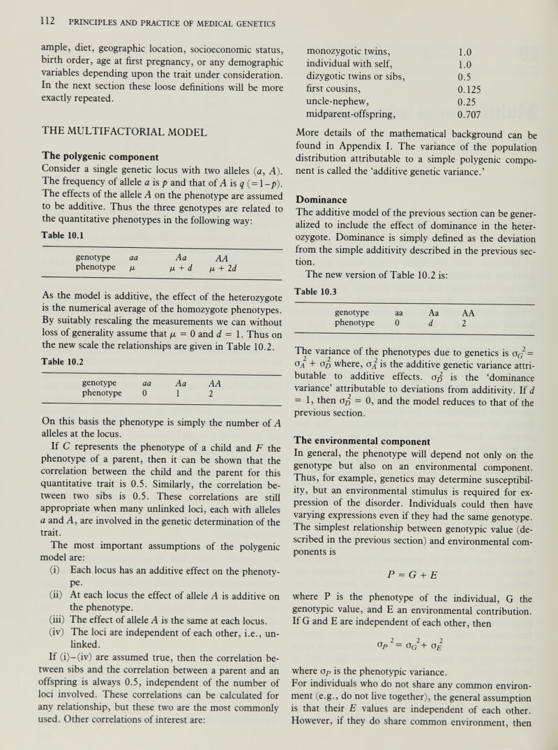 ample, diet, geographic location, socioeconomic status, birth order, age at first pregnancy, or any demographic variables depending upon the trait under consideration. In the next section these loose definitions will be more exactly repeated. THE MULTIFACTORIAL MODEL The polygenic component Consider a single genetic locus with two alleles (a, A). The frequency of allele a is p and that of A is q (= l-p). The effects of the allele A on the phenotype are assumed to be additive. Thus the three genotypes are related to the quantitative phenotypes in the following way: Table 10.1 genotype aa Aa AA phenotype /x /x + d ¡x + 2 d As the model is additive, the effect of the heterozygote is the numerical average of the homozygote phenotypes. By suitably rescaling the measurements we can without loss of generality assume that ¡x = 0 and d = 1. Thus on the new scale the relationships are given in Table 10.2. Table 10.2 genotype aa Aa AA phenotype 0 1 2 On this basis the phenotype is simply the number of A alleles at the locus. If C represents the phenotype of a child and F the phenotype of a parent, then it can be shown that the correlation between the child and the parent for this quantitative trait is 0.5. Similarly, the correlation be tween two sibs is 0.5. These correlations are still appropriate when many unlinked loci, each with alleles a and A , are involved in the genetic determination of the trait. The most important assumptions of the polygenic model are: (i) Each locus has an additive effect on the phenoty pe. (ii) At each locus the effect of allele A is additive on the phenotype. (iii) The effect of allele A is the same at each locus. (iv) The loci are independent of each other, i.e., un linked. If (i)-(iv) are assumed true, then the correlation be tween sibs and the correlation between a parent and an offspring is always 0.5, independent of the number of loci involved. These correlations can be calculated for any relationship, but these two are the most commonly used. Other correlations of interest are: monozygotic twins, 1.0 individual with self, 1.0 dizygotic twins or sibs, 0.5 first cousins, 0.125 uncle-nephew, 0.25 midparent-offspring, 0.707 More details of the mathematical background can be found in Appendix I. The variance of the population distribution attributable to a simple polygenic compo nent is called the ‘additive genetic variance.’ Dominance The additive model of the previous section can be gener alized to include the effect of dominance in the heter ozygote. Dominance is simply defined as the deviation from the simple additivity described in the previous sec tion. The new version of Table 10.2 is: Table 10.3 genotype aa Aa AA phenotype 0 d 2 The variance of the phenotypes due to genetics is a G 2 = °a + Od where, ai is the additive genetic variance attri butable to additive effects, Op is the ‘dominance variance’ attributable to deviations from additivity. If d = 1, then oo = 0, and the model reduces to that of the previous section. The environmental component In general, the phenotype will depend not only on the genotype but also on an environmental component. Thus, for example, genetics may determine susceptibil ity, but an environmental stimulus is required for ex pression of the disorder. Individuals could then have varying expressions even if they had the same genotype. The simplest relationship between genotypic value (de scribed in the previous section) and environmental com ponents is P = G + E where P is the phenotype of the individual, G the genotypic value, and E an environmental contribution. If G and E are independent of each other, then o P — o G + o E where Op is the phenotypic variance. For individuals who do not share any common environ ment (e.g., do not live together), the general assumption is that their E values are independent of each other. However, if they do share common environment, then