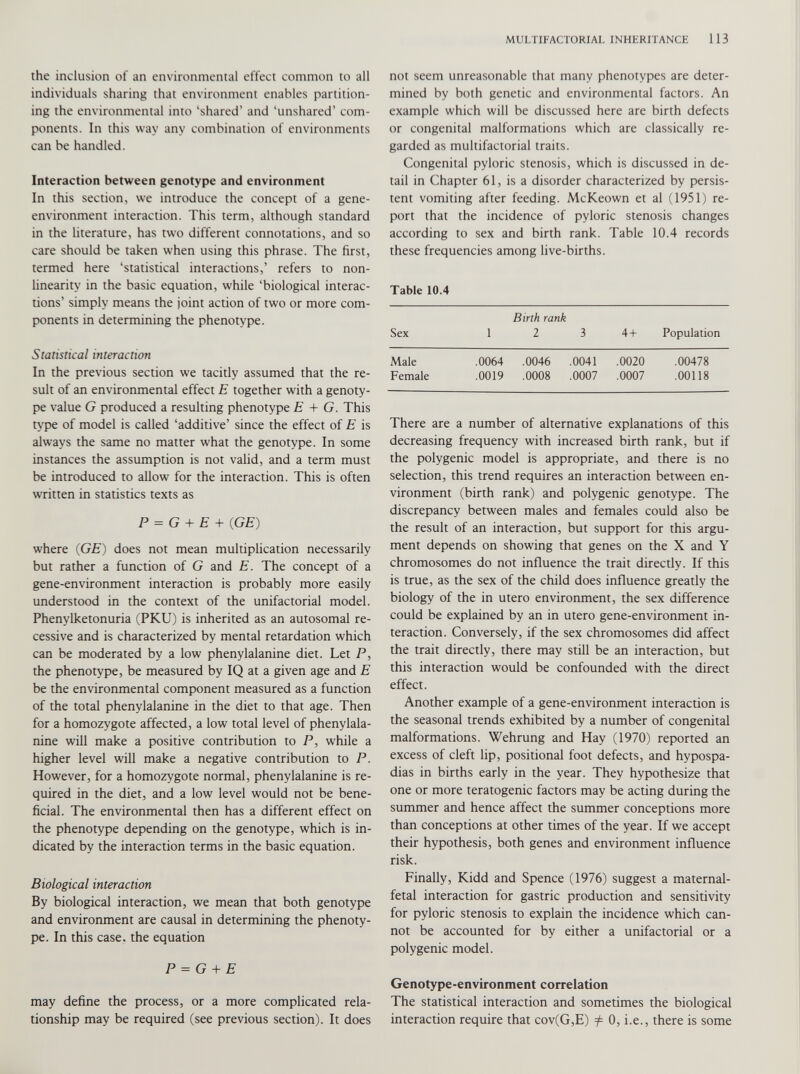 the inclusion of an environmental effect common to all individuals sharing that environment enables partition ing the environmental into ‘shared’ and ‘unshared’ com ponents. In this way any combination of environments can be handled. Interaction between genotype and environment In this section, we introduce the concept of a gene- environment interaction. This term, although standard in the literature, has two different connotations, and so care should be taken when using this phrase. The first, termed here ‘statistical interactions,’ refers to non linearity in the basic equation, while ‘biological interac tions’ simply means the joint action of two or more com ponents in determining the phenotype. Statistical interaction In the previous section we tacitly assumed that the re sult of an environmental effect E together with a genoty pe value G produced a resulting phenotype E + G. This type of model is called ‘additive’ since the effect of E is always the same no matter what the genotype. In some instances the assumption is not valid, and a term must be introduced to allow for the interaction. This is often written in statistics texts as P = G + E + ( GE ) where ( GE ) does not mean multiplication necessarily but rather a function of G and E. The concept of a gene-environment interaction is probably more easily understood in the context of the unifactorial model. Phenylketonuria (PKU) is inherited as an autosomal re cessive and is characterized by mental retardation which can be moderated by a low phenylalanine diet. Let P, the phenotype, be measured by IQ at a given age and E be the environmental component measured as a function of the total phenylalanine in the diet to that age. Then for a homozygote affected, a low total level of phenylala nine will make a positive contribution to P, while a higher level will make a negative contribution to P. However, for a homozygote normal, phenylalanine is re quired in the diet, and a low level would not be bene ficial. The environmental then has a different effect on the phenotype depending on the genotype, which is in dicated by the interaction terms in the basic equation. Biological interaction By biological interaction, we mean that both genotype and environment are causal in determining the phenoty pe. In this case, the equation P = G + E may define the process, or a more complicated rela tionship may be required (see previous section). It does not seem unreasonable that many phenotypes are deter mined by both genetic and environmental factors. An example which will be discussed here are birth defects or congenital malformations which are classically re garded as multifactorial traits. Congenital pyloric stenosis, which is discussed in de tail in Chapter 61, is a disorder characterized by persis tent vomiting after feeding. McKeown et al (1951) re port that the incidence of pyloric stenosis changes according to sex and birth rank. Table 10.4 records these frequencies among live-births. Table 10.4 Birth rank Sex 1 2 3 4+ Population Male .0064 .0046 .0041 .0020 .00478 Female .0019 .0008 .0007 .0007 .00118 There are a number of alternative explanations of this decreasing frequency with increased birth rank, but if the polygenic model is appropriate, and there is no selection, this trend requires an interaction between en vironment (birth rank) and polygenic genotype. The discrepancy between males and females could also be the result of an interaction, but support for this argu ment depends on showing that genes on the X and Y chromosomes do not influence the trait directly. If this is true, as the sex of the child does influence greatly the biology of the in utero environment, the sex difference could be explained by an in utero gene-environment in teraction. Conversely, if the sex chromosomes did affect the trait directly, there may still be an interaction, but this interaction would be confounded with the direct effect. Another example of a gene-environment interaction is the seasonal trends exhibited by a number of congenital malformations. Wehrung and Hay (1970) reported an excess of cleft lip, positional foot defects, and hypospa dias in births early in the year. They hypothesize that one or more teratogenic factors may be acting during the summer and hence affect the summer conceptions more than conceptions at other times of the year. If we accept their hypothesis, both genes and environment influence risk. Finally, Kidd and Spence (1976) suggest a maternal- fetal interaction for gastric production and sensitivity for pyloric stenosis to explain the incidence which can not be accounted for by either a unifactorial or a polygenic model. Genotype-environment correlation The statistical interaction and sometimes the biological interaction require that cov(G,E) f 0, i.e., there is some