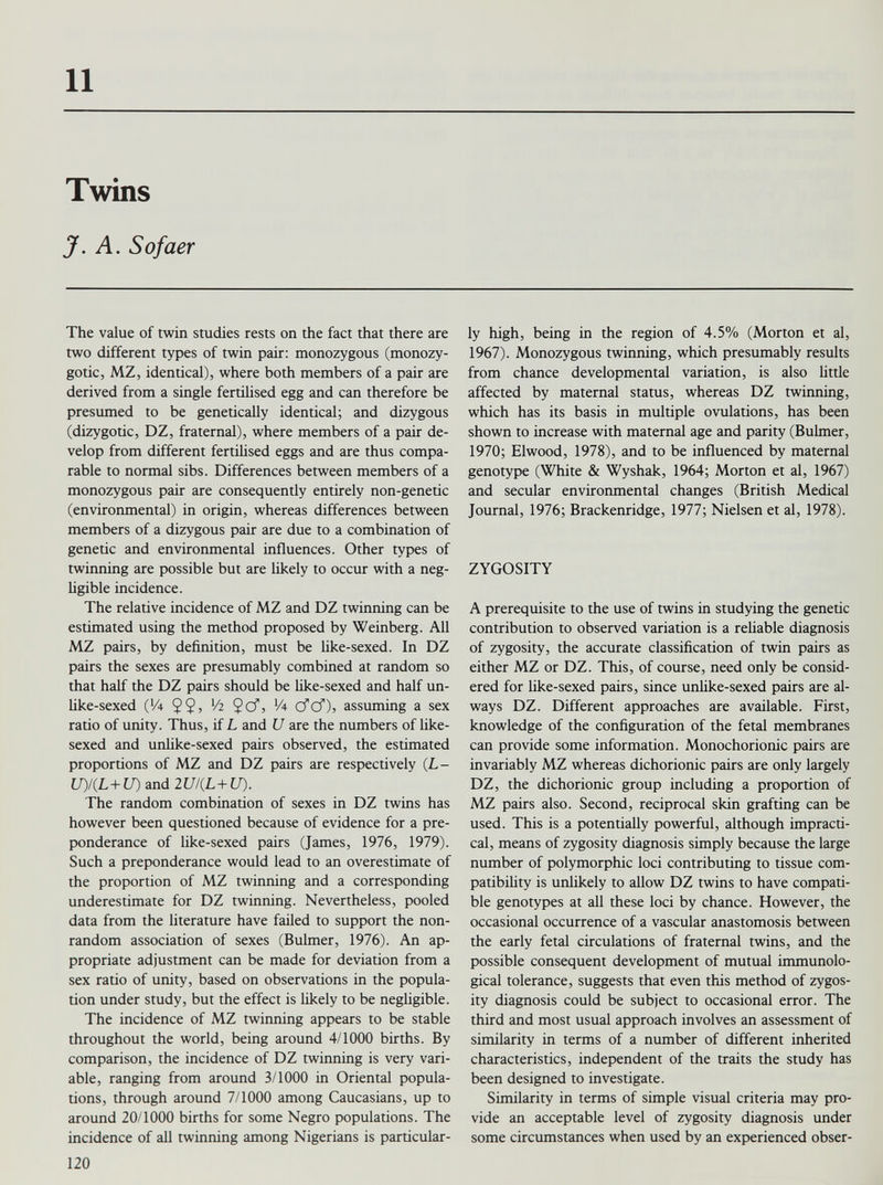 Twins J. A. Sofaer The value of twin studies rests on the fact that there are two different types of twin pair: monozygous (monozy gotic, MZ, identical), where both members of a pair are derived from a single fertilised egg and can therefore be presumed to be genetically identical; and dizygous (dizygotic, DZ, fraternal), where members of a pair de velop from different fertilised eggs and are thus compa rable to normal sibs. Differences between members of a monozygous pair are consequently entirely non-genetic (environmental) in origin, whereas differences between members of a dizygous pair are due to a combination of genetic and environmental influences. Other types of twinning are possible but are likely to occur with a neg ligible incidence. The relative incidence of MZ and DZ twinning can be estimated using the method proposed by Weinberg. All MZ pairs, by definition, must be like-sexed. In DZ pairs the sexes are presumably combined at random so that half the DZ pairs should be like-sexed and half un- like-sexed QA V! 2 $cf, '/4 cfcf), assuming a sex ratio of unity. Thus, if L and U are the numbers of like- sexed and unlike-sexed pairs observed, the estimated proportions of MZ and DZ pairs are respectively (L- U)/(L+U) and 2U/(L+U). The random combination of sexes in DZ twins has however been questioned because of evidence for a pre ponderance of like-sexed pairs (James, 1976, 1979). Such a preponderance would lead to an overestimate of the proportion of MZ twinning and a corresponding underestimate for DZ twinning. Nevertheless, pooled data from the literature have failed to support the non- random association of sexes (Bulmer, 1976). An ap propriate adjustment can be made for deviation from a sex ratio of unity, based on observations in the popula tion under study, but the effect is likely to be negligible. The incidence of MZ twinning appears to be stable throughout the world, being around 4/1000 births. By comparison, the incidence of DZ twinning is very vari able, ranging from around 3/1000 in Oriental popula tions, through around 7/1000 among Caucasians, up to around 20/1000 births for some Negro populations. The incidence of all twinning among Nigerians is particular ly high, being in the region of 4.5% (Morton et al, 1967). Monozygous twinning, which presumably results from chance developmental variation, is also little affected by maternal status, whereas DZ twinning, which has its basis in multiple ovulations, has been shown to increase with maternal age and parity (Bulmer, 1970; Elwood, 1978), and to be influenced by maternal genotype (White & Wyshak, 1964; Morton et al, 1967) and secular environmental changes (British Medical Journal, 1976; Brackenridge, 1977; Nielsen et al, 1978). ZYGOSITY A prerequisite to the use of twins in studying the genetic contribution to observed variation is a reliable diagnosis of zygosity, the accurate classification of twin pairs as either MZ or DZ. This, of course, need only be consid ered for like-sexed pairs, since unlike-sexed pairs are al ways DZ. Different approaches are available. First, knowledge of the configuration of the fetal membranes can provide some information. Monochorionic pairs are invariably MZ whereas dichorionic pairs are only largely DZ, the dichorionic group including a proportion of MZ pairs also. Second, reciprocal skin grafting can be used. This is a potentially powerful, although impracti cal, means of zygosity diagnosis simply because the large number of polymorphic loci contributing to tissue com patibility is unlikely to allow DZ twins to have compati ble genotypes at all these loci by chance. However, the occasional occurrence of a vascular anastomosis between the early fetal circulations of fraternal twins, and the possible consequent development of mutual immunolo gical tolerance, suggests that even this method of zygos ity diagnosis could be subject to occasional error. The third and most usual approach involves an assessment of similarity in terms of a number of different inherited characteristics, independent of the traits the study has been designed to investigate. Similarity in terms of simple visual criteria may pro vide an acceptable level of zygosity diagnosis under some circumstances when used by an experienced obser