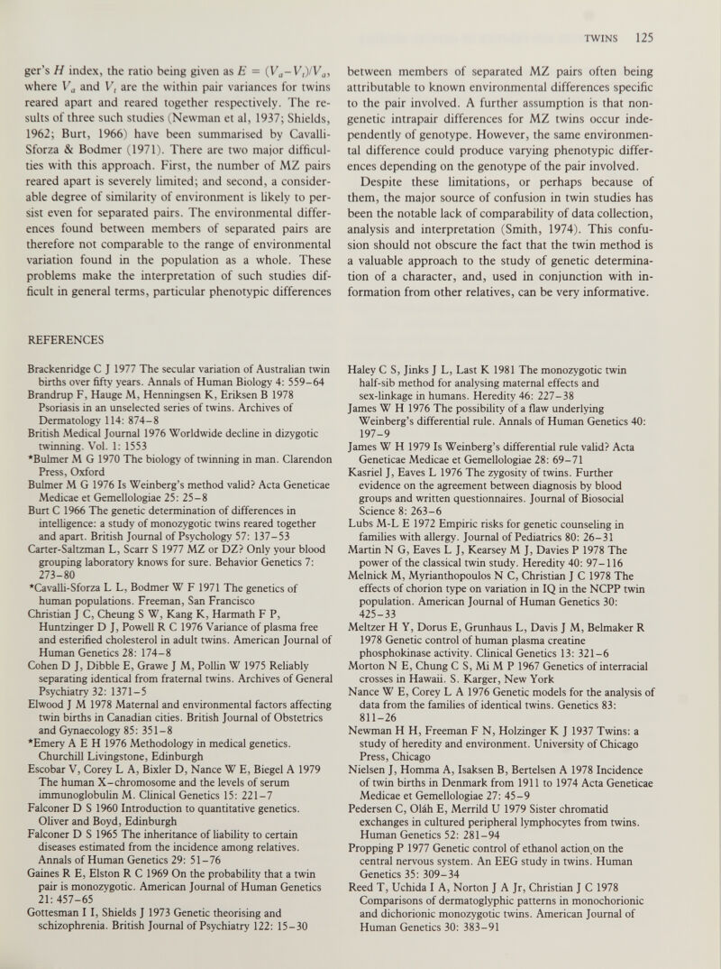 ger’s H index, the ratio being given as E - (V a -V,)/V a , where V a and V, are the within pair variances for twins reared apart and reared together respectively. The re sults of three such studies (Newman et al, 1937; Shields, 1962; Burt, 1966) have been summarised by Cavalli- Sforza & Bodmer (1971). There are two major difficul ties with this approach. First, the number of MZ pairs reared apart is severely limited; and second, a consider able degree of similarity of environment is likely to per sist even for separated pairs. The environmental differ ences found between members of separated pairs are therefore not comparable to the range of environmental variation found in the population as a whole. These problems make the interpretation of such studies dif ficult in general terms, particular phenotypic differences REFERENCES Brackenridge C J 1977 The secular variation of Australian twin births over fifty years. Annals of Human Biology 4: 559-64 Brandrup F, Hauge M, Henningsen K, Eriksen B 1978 Psoriasis in an unselected series of twins. Archives of Dermatology 114: 874-8 British Medical Journal 1976 Worldwide decline in dizygotic twinning. Voi. 1: 1553 *Bulmer M G 1970 The biology of twinning in man. Clarendon Press, Oxford Bulmer M G 1976 Is Weinberg’s method valid? Acta Geneticae Medicae et Gemellologiae 25: 25-8 Burt C 1966 The genetic determination of differences in intelligence: a study of monozygotic twins reared together and apart. British Journal of Psychology 57: 137-53 Carter-Saltzman L, Scarr S 1977 MZ or DZ? Only your blood grouping laboratory knows for sure. Behavior Genetics 7: 273-80 ‘Cavalli-Sforza L L, Bodmer W F 1971 The genetics of human populations. Freeman, San Francisco Christian J C, Cheung S W, Kang K, Harmath F P, Huntzinger D J, Powell R C 1976 Variance of plasma free and esterified cholesterol in adult twins. American Journal of Human Genetics 28: 174-8 Cohen D J, Dibble E, Grawe J M, Pollin W 1975 Reliably separating identical from fraternal twins. Archives of General Psychiatry 32: 1371-5 Elwood J M 1978 Maternal and environmental factors affecting twin births in Canadian cities. British Journal of Obstetrics and Gynaecology 85: 351-8 ‘Emery A E H 1976 Methodology in medical genetics. Churchill Livingstone, Edinburgh Escobar V, Corey L A, Bixler D, Nance W E, Biegel A 1979 The human X-chromosome and the levels of serum immunoglobulin M. Clinical Genetics 15: 221-7 Falconer D S 1960 Introduction to quantitative genetics. Oliver and Boyd, Edinburgh Falconer D S 1965 The inheritance of liability to certain diseases estimated from the incidence among relatives. Annals of Human Genetics 29: 51-76 Gaines R E, Elston R C 1969 On the probability that a twin pair is monozygotic. American Journal of Human Genetics 21: 457-65 Gottesman I I, Shields J 1973 Genetic theorising and schizophrenia. British Journal of Psychiatry 122: 15-30 between members of separated MZ pairs often being attributable to known environmental differences specific to the pair involved. A further assumption is that non- genetic intrapair differences for MZ twins occur inde pendently of genotype. However, the same environmen tal difference could produce varying phenotypic differ ences depending on the genotype of the pair involved. Despite these limitations, or perhaps because of them, the major source of confusion in twin studies has been the notable lack of comparability of data collection, analysis and interpretation (Smith, 1974). This confu sion should not obscure the fact that the twin method is a valuable approach to the study of genetic determina tion of a character, and, used in conjunction with in formation from other relatives, can be very informative. Haley C S, Jinks J L, Last K 1981 The monozygotic twin half-sib method for analysing maternal effects and sex-linkage in humans. Heredity 46: 227-38 James W H 1976 The possibility of a flaw underlying Weinberg’s differential rule. Annals of Human Genetics 40: 197-9 James W H 1979 Is Weinberg’s differential rule valid? Acta Geneticae Medicae et Gemellologiae 28: 69-71 Kasriel J, Eaves L 1976 The zygosity of twins. Further evidence on the agreement between diagnosis by blood groups and written questionnaires. Journal of Biosocial Science 8: 263-6 Lubs M-L E 1972 Empiric risks for genetic counseling in families with allergy. Journal of Pediatrics 80: 26-31 Martin N G, Eaves L J, Kearsey M J, Davies P 1978 The power of the classical twin study. Heredity 40: 97-116 Melnick M, Myrianthopoulos N C, Christian J C 1978 The effects of chorion type on variation in IQ in the NCPP twin population. American Journal of Human Genetics 30: 425-33 Meltzer H Y, Dorus E, Grunhaus L, Davis J M, Belmaker R 1978 Genetic control of human plasma creatine phosphokinase activity. Clinical Genetics 13: 321-6 Morton N E, Chung C S, Mi M P 1967 Genetics of interracial crosses in Hawaii. S. Karger, New York Nance W E, Corey L A 1976 Genetic models for the analysis of data from the families of identical twins. Genetics 83: 811-26 Newman H H, Freeman F N, Holzinger K J 1937 Twins: a study of heredity and environment. University of Chicago Press, Chicago Nielsen J, Homma A, Isaksen B, Bertelsen A 1978 Incidence of twin births in Denmark from 1911 to 1974 Acta Geneticae Medicae et Gemellologiae 27: 45-9 Pedersen C, Olah E, Merrild U 1979 Sister chromatid exchanges in cultured peripheral lymphocytes from twins. Human Genetics 52: 281-94 Propping P 1977 Genetic control of ethanol action on the central nervous system. An EEG study in twins. Human Genetics 35: 309-34 Reed T, Uchida I A, Norton J A Jr, Christian J C 1978 Comparisons of dermatoglyphic patterns in monochorionic and dichorionic monozygotic twins. American Journal of Human Genetics 30: 383-91