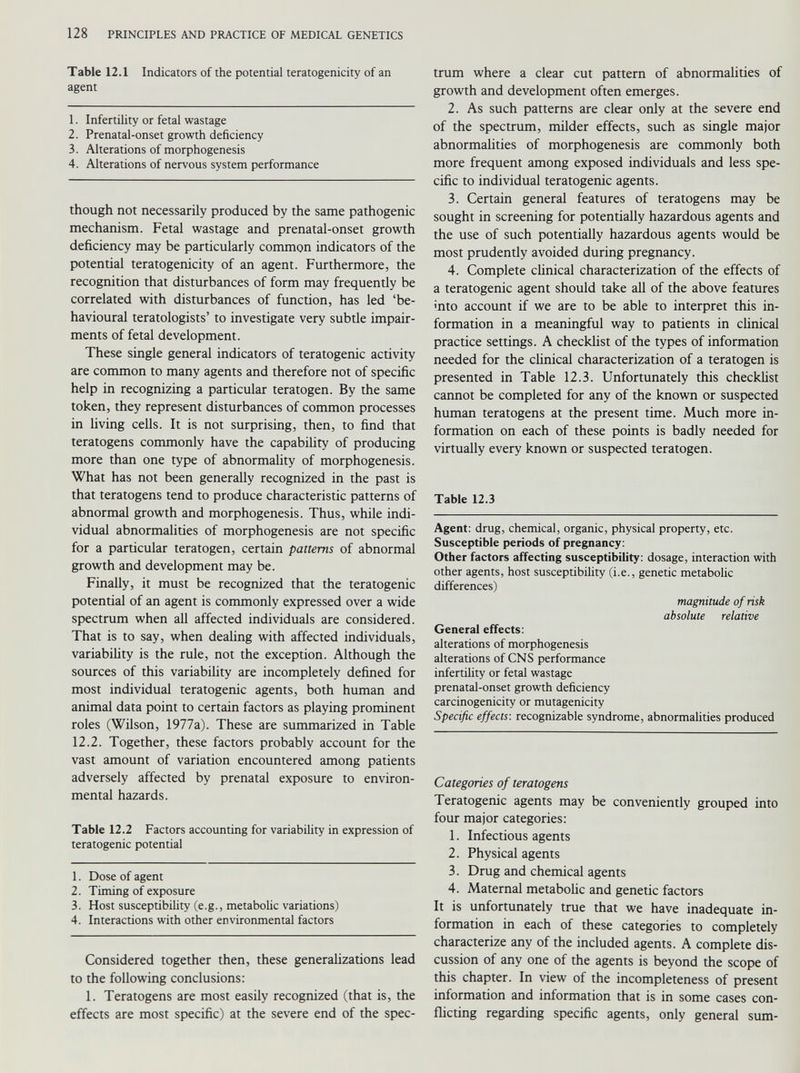 Table 12.1 Indicators of the potential teratogenicity of an agent 1. Infertility or fetal wastage 2. Prenatal-onset growth deficiency 3. Alterations of morphogenesis 4. Alterations of nervous system performance though not necessarily produced by the same pathogenic mechanism. Fetal wastage and prenatal-onset growth deficiency may be particularly common indicators of the potential teratogenicity of an agent. Furthermore, the recognition that disturbances of form may frequently be correlated with disturbances of function, has led ‘be havioural teratologists’ to investigate very subtle impair ments of fetal development. These single general indicators of teratogenic activity are common to many agents and therefore not of specific help in recognizing a particular teratogen. By the same token, they represent disturbances of common processes in living cells. It is not surprising, then, to find that teratogens commonly have the capability of producing more than one type of abnormality of morphogenesis. What has not been generally recognized in the past is that teratogens tend to produce characteristic patterns of abnormal growth and morphogenesis. Thus, while indi vidual abnormalities of morphogenesis are not specific for a particular teratogen, certain patterns of abnormal growth and development may be. Finally, it must be recognized that the teratogenic potential of an agent is commonly expressed over a wide spectrum when all affected individuals are considered. That is to say, when dealing with affected individuals, variability is the rule, not the exception. Although the sources of this variability are incompletely defined for most individual teratogenic agents, both human and animal data point to certain factors as playing prominent roles (Wilson, 1977a). These are summarized in Table 12.2. Together, these factors probably account for the vast amount of variation encountered among patients adversely affected by prenatal exposure to environ mental hazards. Table 12.2 Factors accounting for variability in expression of teratogenic potential 1. Dose of agent 2. Timing of exposure 3. Host susceptibility (e.g., metabolic variations) 4. Interactions with other environmental factors Considered together then, these generalizations lead to the following conclusions: 1. Teratogens are most easily recognized (that is, the effects are most specific) at the severe end of the spec trum where a clear cut pattern of abnormalities of growth and development often emerges. 2. As such patterns are clear only at the severe end of the spectrum, milder effects, such as single major abnormalities of morphogenesis are commonly both more frequent among exposed individuals and less spe cific to individual teratogenic agents. 3. Certain general features of teratogens may be sought in screening for potentially hazardous agents and the use of such potentially hazardous agents would be most prudently avoided during pregnancy. 4. Complete clinical characterization of the effects of a teratogenic agent should take all of the above features mto account if we are to be able to interpret this in formation in a meaningful way to patients in clinical practice settings. A checklist of the types of information needed for the clinical characterization of a teratogen is presented in Table 12.3. Unfortunately this checklist cannot be completed for any of the known or suspected human teratogens at the present time. Much more in formation on each of these points is badly needed for virtually every known or suspected teratogen. Table 12.3 Agent: drug, chemical, organic, physical property, etc. Susceptible periods of pregnancy: Other factors affecting susceptibility: dosage, interaction with other agents, host susceptibility (i.e., genetic metabolic differences) magnitude of risk absolute relative General effects: alterations of morphogenesis alterations of CNS performance infertility or fetal wastage prenatal-onset growth deficiency carcinogenicity or mutagenicity Specific effects-, recognizable syndrome, abnormalities produced Categories of teratogens Teratogenic agents may be conveniently grouped into four major categories: 1. Infectious agents 2. Physical agents 3. Drug and chemical agents 4. Maternal metabolic and genetic factors It is unfortunately true that we have inadequate in formation in each of these categories to completely characterize any of the included agents. A complete dis cussion of any one of the agents is beyond the scope of this chapter. In view of the incompleteness of present information and information that is in some cases con flicting regarding specific agents, only general sum-