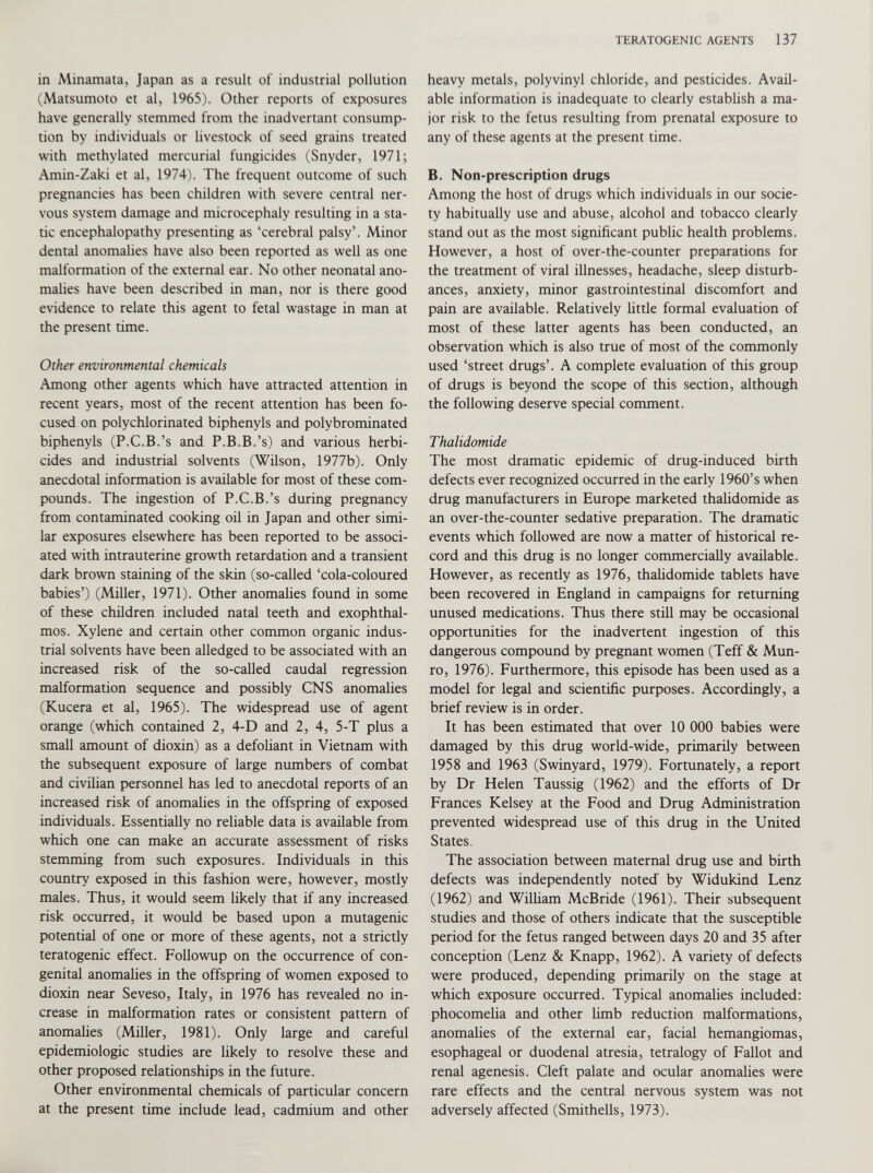 in Minamata, Japan as a result of industrial pollution (Matsumoto et al, 1965). Other reports of exposures have generally stemmed from the inadvertant consump tion by individuals or livestock of seed grains treated with methylated mercurial fungicides (Snyder, 1971; Amin-Zaki et al, 1974). The frequent outcome of such pregnancies has been children with severe central ner vous system damage and microcephaly resulting in a sta tic encephalopathy presenting as ‘cerebral palsy’. Minor dental anomalies have also been reported as well as one malformation of the external ear. No other neonatal ano malies have been described in man, nor is there good evidence to relate this agent to fetal wastage in man at the present time. Other environmental chemicals Among other agents which have attracted attention in recent years, most of the recent attention has been fo cused on polychlorinated biphenyls and polybrominated biphenyls (P.C.B.’s and P.B.B.’s) and various herbi cides and industrial solvents (Wilson, 1977b). Only anecdotal information is available for most of these com pounds. The ingestion of P.C.B.’s during pregnancy from contaminated cooking oil in Japan and other simi lar exposures elsewhere has been reported to be associ ated with intrauterine growth retardation and a transient dark brown staining of the skin (so-called ‘cola-coloured babies’) (Miller, 1971). Other anomalies found in some of these children included natal teeth and exophthal mos. Xylene and certain other common organic indus trial solvents have been alledged to be associated with an increased risk of the so-called caudal regression malformation sequence and possibly CNS anomalies (Kucera et al, 1965). The widespread use of agent orange (which contained 2, 4-D and 2, 4, 5-T plus a small amount of dioxin) as a defoliant in Vietnam with the subsequent exposure of large numbers of combat and civilian personnel has led to anecdotal reports of an increased risk of anomalies in the offspring of exposed individuals. Essentially no reliable data is available from which one can make an accurate assessment of risks stemming from such exposures. Individuals in this country exposed in this fashion were, however, mostly males. Thus, it would seem likely that if any increased risk occurred, it would be based upon a mutagenic potential of one or more of these agents, not a strictly teratogenic effect. Followup on the occurrence of con genital anomalies in the offspring of women exposed to dioxin near Seveso, Italy, in 1976 has revealed no in crease in malformation rates or consistent pattern of anomalies (Miller, 1981). Only large and careful epidemiologic studies are likely to resolve these and other proposed relationships in the future. Other environmental chemicals of particular concern at the present time include lead, cadmium and other heavy metals, polyvinyl chloride, and pesticides. Avail able information is inadequate to clearly establish a ma jor risk to the fetus resulting from prenatal exposure to any of these agents at the present time. B. Non-prescription drugs Among the host of drugs which individuals in our socie ty habitually use and abuse, alcohol and tobacco clearly stand out as the most significant public health problems. However, a host of over-the-counter preparations for the treatment of viral illnesses, headache, sleep disturb ances, anxiety, minor gastrointestinal discomfort and pain are available. Relatively little formal evaluation of most of these latter agents has been conducted, an observation which is also true of most of the commonly used ‘street drugs’. A complete evaluation of this group of drugs is beyond the scope of this section, although the following deserve special comment. Thalidomide The most dramatic epidemic of drug-induced birth defects ever recognized occurred in the early 1960’s when drug manufacturers in Europe marketed thalidomide as an over-the-counter sedative preparation. The dramatic events which followed are now a matter of historical re cord and this drug is no longer commercially available. However, as recently as 1976, thalidomide tablets have been recovered in England in campaigns for returning unused medications. Thus there still may be occasional opportunities for the inadvertent ingestion of this dangerous compound by pregnant women (Teff & Mun- ro, 1976). Furthermore, this episode has been used as a model for legal and scientific purposes. Accordingly, a brief review is in order. It has been estimated that over 10 000 babies were damaged by this drug world-wide, primarily between 1958 and 1963 (Swinyard, 1979). Fortunately, a report by Dr Helen Taussig (1962) and the efforts of Dr Frances Kelsey at the Food and Drug Administration prevented widespread use of this drug in the United States. The association between maternal drug use and birth defects was independently noted' by Widukind Lenz (1962) and William McBride (1961). Their subsequent studies and those of others indicate that the susceptible period for the fetus ranged between days 20 and 35 after conception (Lenz & Knapp, 1962). A variety of defects were produced, depending primarily on the stage at which exposure occurred. Typical anomalies included: phocomelia and other limb reduction malformations, anomalies of the external ear, facial hemangiomas, esophageal or duodenal atresia, tetralogy of Fallot and renal agenesis. Cleft palate and ocular anomalies were rare effects and the central nervous system was not adversely affected (Smithells, 1973).