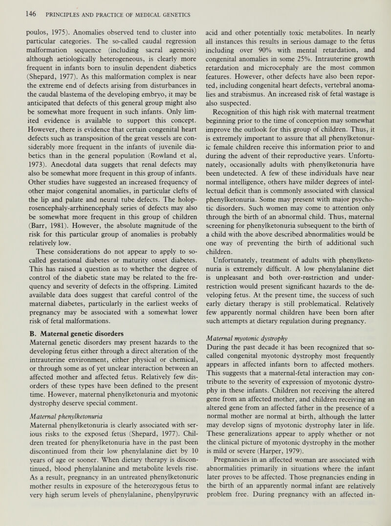 poulos, 1975). Anomalies observed tend to cluster into particular categories. The so-called caudal regression malformation sequence (including sacral agenesis) although aetiologically heterogeneous, is clearly more frequent in infants born to insulin dependent diabetics (Shepard, 1977). As this malformation complex is near the extreme end of defects arising from disturbances in the caudal blastema of the developing embryo, it may be anticipated that defects of this general group might also be somewhat more frequent in such infants. Only lim ited evidence is available to support this concept. However, there is evidence that certain congenital heart defects such as transposition of the great vessels are con siderably more frequent in the infants of juvenile dia betics than in the general population (Rowland et al, 1973). Anecdotal data suggets that renal defects may also be somewhat more frequent in this group of infants. Other studies have suggested an increased frequency of other major congenital anomalies, in particular clefts of the Up and palate and neural tube defects. The holop- rosencephaly-arrhinencephaly series of defects may also be somewhat more frequent in this group of children (Barr, 1981). However, the absolute magnitude of the risk for this particular group of anomalies is probably relatively low. These considerations do not appear to apply to so- called gestational diabetes or maturity onset diabetes. This has raised a question as to whether the degree of control of the diabetic state may be related to the fre quency and severity of defects in the offspring. Limited available data does suggest that careful control of the maternal diabetes, particularly in the earliest weeks of pregnancy may be associated with a somewhat lower risk of fetal malformations. B. Maternal genetic disorders Maternal genetic disorders may present hazards to the developing fetus either through a direct alteration of the intrauterine environment, either physical or chemical, or through some as of yet unclear interaction between an affected mother and affected fetus. Relatively few dis orders of these types have been defined to the present time. However, maternal phenylketonuria and myotonic dystrophy deserve special comment. Maternal phenylketonuria Maternal phenylketonuria is clearly associated with ser ious risks to the exposed fetus (Shepard, 1977). Chil dren treated for phenylketonuria have in the past been discontinued from their low phenylalanine diet by 10 years of age or sooner. When dietary therapy is discon tinued, blood phenylalanine and metabolite levels rise. As a result, pregnancy in an untreated phenylketonuric mother results in exposure of the heterozygous fetus to very high serum levels of phenylalanine, phenylpyruvic acid and other potentially toxic metabolites. In nearly all instances this results in serious damage to the fetus including over 90% with mental retardation, and congenital anomalies in some 25%. Intrauterine growth retardation and microcephaly are the most common features. However, other defects have also been repor ted, including congenital heart defects, vertebral anoma lies and strabismus. An increased risk of fetal wastage is also suspected. Recognition of this high risk with maternal treatment beginning prior to the time of conception may somewhat improve the outlook for this group of children. Thus, it is extremely important to assure that all phenylketonur ic female children receive this information prior to and during the advent of their reproductive years. Unfortu nately, occasionally adults with phenylketonuria have been undetected. A few of these individuals have near normal intelligence, others have milder degrees of intel lectual deficit than is commonly associated with classical phenylketonuria. Some may present with major psycho tic disorders. Such women may come to attention only through the birth of an abnormal child. Thus, maternal screening for phenylketonuria subsequent to the birth of a child with the above described abnormalities would be one way of preventing the birth of additional such children. Unfortunately, treatment of adults with phenylketo nuria is extremely difficult. A low phenylalanine diet is unpleasant and both over-restriction and under restriction would present significant hazards to the de veloping fetus. At the present time, the success of such early dietary therapy is still problematical. Relatively few apparently normal children have been born after such attempts at dietary regulation during pregnancy. Maternal myotonic dystrophy During the past decade it has been recognized that so- called congenital myotonic dystrophy most frequently appears in affected infants born to affected mothers. This suggests that a maternal-fetal interaction may con tribute to the severity of expression of myotonic dystro phy in these infants. Children not receiving the altered gene from an affected mother, and children receiving an altered gene from an affected father in the presence of a normal mother are normal at birth, although the latter may develop signs of myotonic dystrophy later in life. These generalizations appear to apply whether or not the clinical picture of myotonic dystrophy in the mother is mild or severe (Harper, 1979). Pregnancies in an affected woman are associated with abnormalities primarily in situations where the infant later proves to be affected. Those pregnancies ending in the birth of an apparently normal infant are relatively problem free. During pregnancy with an affected in