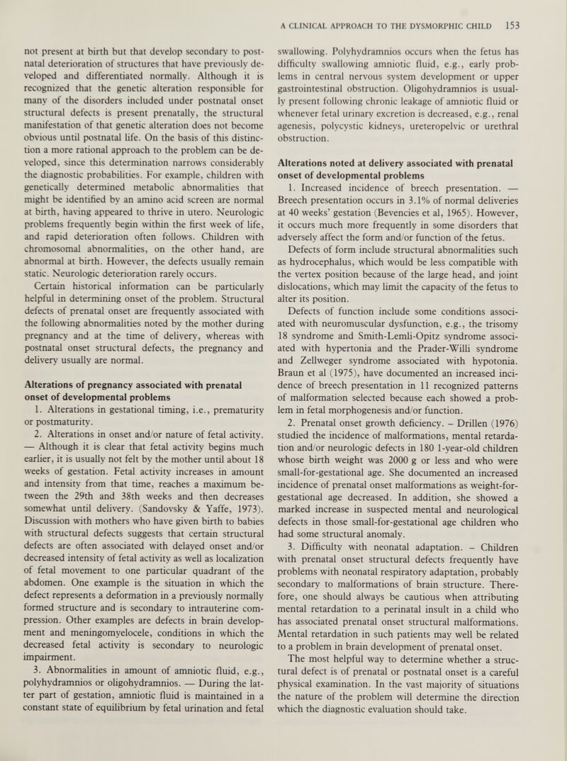 not present at birth but that develop secondary to post natal deterioration of structures that have previously de veloped and differentiated normally. Although it is recognized that the genetic alteration responsible for many of the disorders included under postnatal onset structural defects is present prenatally, the structural manifestation of that genetic alteration does not become obvious until postnatal life. On the basis of this distinc tion a more rational approach to the problem can be de veloped, since this determination narrows considerably the diagnostic probabilities. For example, children with genetically determined metabolic abnormalities that might be identified by an amino acid screen are normal at birth, having appeared to thrive in utero. Neurologic problems frequently begin within the first week of life, and rapid deterioration often follows. Children with chromosomal abnormalities, on the other hand, are abnormal at birth. However, the defects usually remain static. Neurologic deterioration rarely occurs. Certain historical information can be particularly helpful in determining onset of the problem. Structural defects of prenatal onset are frequently associated with the following abnormalities noted by the mother during pregnancy and at the time of delivery, whereas with postnatal onset structural defects, the pregnancy and delivery usually are normal. Alterations of pregnancy associated with prenatal onset of developmental problems 1. Alterations in gestational timing, i.e., prematurity or postmaturity. 2. Alterations in onset and/or nature of fetal activity. — Although it is clear that fetal activity begins much earlier, it is usually not felt by the mother until about 18 weeks of gestation. Fetal activity increases in amount and intensity from that time, reaches a maximum be tween the 29th and 38th weeks and then decreases somewhat until delivery. (Sandovsky & Yaffe, 1973). Discussion with mothers who have given birth to babies with structural defects suggests that certain structural defects are often associated with delayed onset and/or decreased intensity of fetal activity as well as localization of fetal movement to one particular quadrant of the abdomen. One example is the situation in which the defect represents a deformation in a previously normally formed structure and is secondary to intrauterine com pression. Other examples are defects in brain develop ment and meningomyelocele, conditions in which the decreased fetal activity is secondary to neurologic impairment. 3. Abnormalities in amount of amnio tic fluid, e.g., polyhydramnios or oligohydramnios. — During the lat ter part of gestation, amniotic fluid is maintained in a constant state of equilibrium by fetal urination and fetal swallowing. Polyhydramnios occurs when the fetus has difficulty swallowing amniotic fluid, e.g., early prob lems in central nervous system development or upper gastrointestinal obstruction. Oligohydramnios is usual ly present following chronic leakage of amniotic fluid or whenever fetal urinary excretion is decreased, e.g., renal agenesis, polycystic kidneys, ureteropelvic or urethral obstruction. Alterations noted at delivery associated with prenatal onset of developmental problems 1. Increased incidence of breech presentation. — Breech presentation occurs in 3.1% of normal deliveries at 40 weeks’ gestation (Bevencies et al, 1965). However, it occurs much more frequently in some disorders that adversely affect the form and/or function of the fetus. Defects of form include structural abnormalities such as hydrocephalus, which would be less compatible with the vertex position because of the large head, and joint dislocations, which may limit the capacity of the fetus to alter its position. Defects of function include some conditions associ ated with neuromuscular dysfunction, e.g., the trisomy 18 syndrome and Smith-Lemli-Opitz syndrome associ ated with hypertonia and the Prader-Willi syndrome and Zellweger syndrome associated with hypotonia. Braun et al (1975), have documented an increased inci dence of breech presentation in 11 recognized patterns of malformation selected because each showed a prob lem in fetal morphogenesis and/or function. 2. Prenatal onset growth deficiency. - Drillen (1976) studied the incidence of malformations, mental retarda tion and/or neurologic defects in 180 1-year-old children whose birth weight was 2000 g or less and who were small-for-gestational age. She documented an increased incidence of prenatal onset malformations as weight-for- gestational age decreased. In addition, she showed a marked increase in suspected mental and neurological defects in those small-for-gestational age children who had some structural anomaly. 3. Difficulty with neonatal adaptation. - Children with prenatal onset structural defects frequently have problems with neonatal respiratory adaptation, probably secondary to malformations of brain structure. There fore, one should always be cautious when attributing mental retardation to a perinatal insult in a child who has associated prenatal onset structural malformations. Mental retardation in such patients may well be related to a problem in brain development of prenatal onset. The most helpful way to determine whether a struc tural defect is of prenatal or postnatal onset is a careful physical examination. In the vast majority of situations the nature of the problem will determine the direction which the diagnostic evaluation should take.