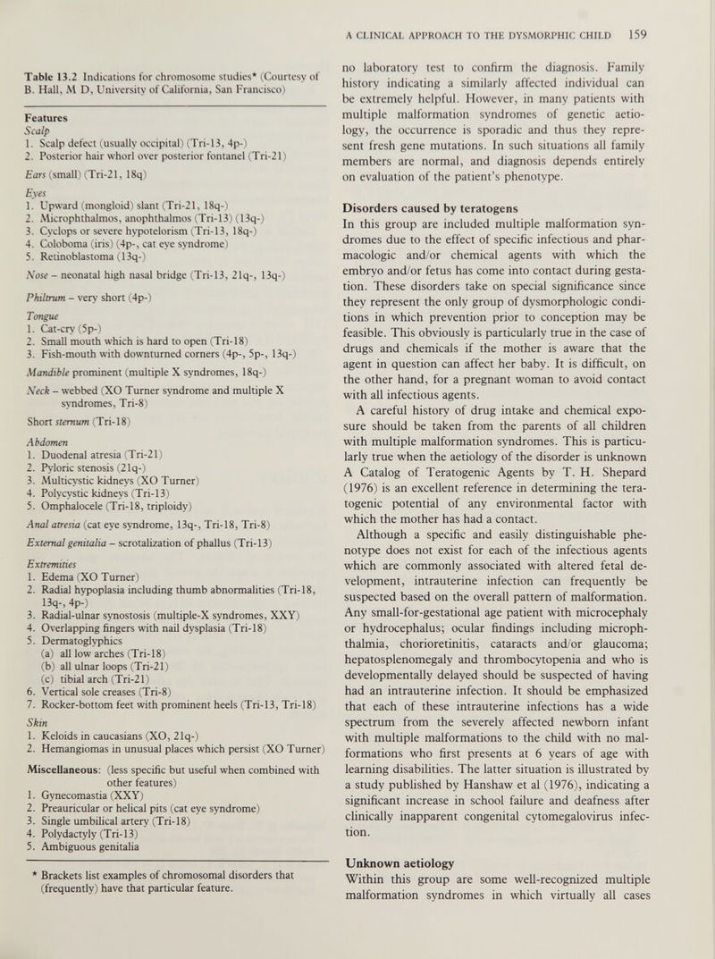 Table 13.2 Indications for chromosome studies* (Courtesy of B. Hall, M D, University of California, San Francisco) Features Scalp 1. Scalp defect (usually occipital! (Tri-13, 4p-) 2. Posterior hair whorl over posterior fontanel (Tri-21) Ears (small) (Tri-21, 18q) Eyes 1. Upward (.mongloid) slant (Tri-21, 18q-) 2. Microphthalmos, anophthalmos (Tri-13) (13q-) 3. Cyclops or severe hvpotelorism (Tri-13, 18q-) 4. Coloboma (iris) (4p-, cat eye syndrome) 5. Retinoblastoma (13q-) Nose - neonatal high nasal bridge (Tri-13, 2lq-, 13q-) Philtrum - very short (4p-) Tongue 1. Cat-cry (5p-) 2. Small mouth which is hard to open (Tri-18) 3. Fish-mouth with downturned corners (4p-, 5p-, 13q-) Mandible prominent (multiple X syndromes, 18q-) Neck - webbed (XO Turner syndrome and multiple X syndromes, Tri-8) Short sternum (Tri-18) Abdomen 1. Duodenal atresia (Tri-21) 2. Pyloric stenosis (21q-) 3. Multicystic kidneys (XO Turner) 4. Polycystic kidneys (Tri-13) 5. Omphalocele (Tri-18, triploidy) Anal atresia (cat eye syndrome, 13q-, Tri-18, Tri-8) External genitalia - scrotalization of phallus (Tri-13) Extremities 1. Edema (XO Turner) 2. Radial hypoplasia including thumb abnormalities (Tri-18, 13q-, 4p-) 3. Radial-ulnar synostosis (multiple-X syndromes, XXY) 4. Overlapping fingers with nail dysplasia (Tri-18) 5. Dermatoglyphics (a) all low arches (Tri-18) (b) all ulnar loops (Tri-21) (c) tibial arch (Tri-21) 6. Vertical sole creases (Tri-8) 7. Rocker-bottom feet with prominent heels (Tri-13, Tri-18) Skin 1. Keloids in Caucasians (XO, 21q-) 2. Hemangiomas in unusual places which persist (XO Turner) Miscellaneous: (less specific but useful when combined with other features) 1. Gynecomastia (XXY) 2. Preauricular or helical pits (cat eye syndrome) 3. Single umbilical artery (Tri-18) 4. Polydactyly (Tri-13) 5. Ambiguous genitalia * Brackets list examples of chromosomal disorders that (frequently) have that particular feature. no laboratory test to confirm the diagnosis. Family history indicating a similarly affected individual can be extremely helpful. However, in many patients with multiple malformation syndromes of genetic aetio logy, the occurrence is sporadic and thus they repre sent fresh gene mutations. In such situations all family members are normal, and diagnosis depends entirely on evaluation of the patient’s phenotype. Disorders caused by teratogens In this group are included multiple malformation syn dromes due to the effect of specific infectious and phar macologic and/or chemical agents with which the embryo and/or fetus has come into contact during gesta tion. These disorders take on special significance since they represent the only group of dysmorphologic condi tions in which prevention prior to conception may be feasible. This obviously is particularly true in the case of drugs and chemicals if the mother is aware that the agent in question can affect her baby. It is difficult, on the other hand, for a pregnant woman to avoid contact with all infectious agents. A careful history of drug intake and chemical expo sure should be taken from the parents of all children with multiple malformation syndromes. This is particu larly true when the aetiology of the disorder is unknown A Catalog of Teratogenic Agents by T. H. Shepard (1976) is an excellent reference in determining the tera togenic potential of any environmental factor with which the mother has had a contact. Although a specific and easily distinguishable phe notype does not exist for each of the infectious agents which are commonly associated with altered fetal de velopment, intrauterine infection can frequently be suspected based on the overall pattern of malformation. Any small-for-gestational age patient with microcephaly or hydrocephalus; ocular findings including microph thalmia, chorioretinitis, cataracts and/or glaucoma; hepatosplenomegaly and thrombocytopenia and who is developmentally delayed should be suspected of having had an intrauterine infection. It should be emphasized that each of these intrauterine infections has a wide spectrum from the severely affected newborn infant with multiple malformations to the child with no mal formations who first presents at 6 years of age with learning disabilities. The latter situation is illustrated by a study published by Hanshaw et al (1976), indicating a significant increase in school failure and deafness after clinically inapparent congenital cytomegalovirus infec tion. Unknown aetiology Within this group are some well-recognized multiple malformation syndromes in which virtually all cases