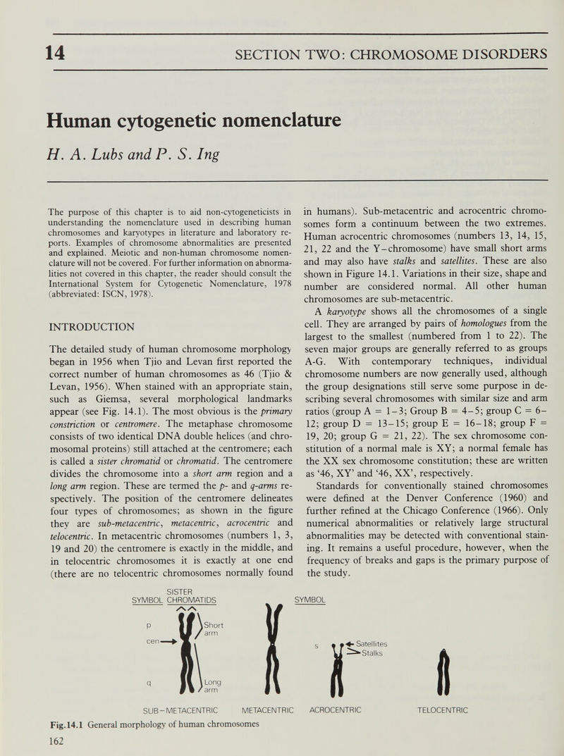 14 SECTION TWO: CHROMOSOME DISORDERS Human cytogenetic nomenclature H. A. Lubs and P. S. Ing The purpose of this chapter is to aid non-cytogeneticists in understanding the nomenclature used in describing human chromosomes and karyotypes in literature and laboratory re ports. Examples of chromosome abnormalities are presented and explained. Meiotic and non-human chromosome nomen clature will not be covered. For further information on abnorma lities not covered in this chapter, the reader should consult the International System for Cytogenetic Nomenclature, 1978 (abbreviated: ISCN, 1978). INTRODUCTION The detailed study of human chromosome morphology began in 1956 when Tjio and Levan first reported the correct number of human chromosomes as 46 (Tjio & Levan, 1956). When stained with an appropriate stain, such as Giemsa, several morphological landmarks appear (see Fig. 14.1). The most obvious is the primary constriction or centromere. The metaphase chromosome consists of two identical DNA double helices (and chro mosomal proteins) still attached at the centromere; each is called a sister chromatid or chromatid. The centromere divides the chromosome into a short arm region and a long arm region. These are termed the p- and q-arms re spectively. The position of the centromere delineates four types of chromosomes; as shown in the figure they are sub-metacentric , metacentric, acrocentric and telocentric. In metacentric chromosomes (numbers 1,3, 19 and 20) the centromere is exactly in the middle, and in telocentric chromosomes it is exactly at one end (there are no telocentric chromosomes normally found in humans). Sub-metacentric and acrocentric chromo somes form a continuum between the two extremes. Human acrocentric chromosomes (numbers 13, 14, 15, 21, 22 and the Y-chromosome) have small short arms and may also have stalks and satellites. These are also shown in Figure 14.1. Variations in their size, shape and number are considered normal. All other human chromosomes are sub-metacentric. A karyotype shows all the chromosomes of a single cell. They are arranged by pairs of homologues from the largest to the smallest (numbered from 1 to 22). The seven major groups are generally referred to as groups A-G. With contemporary techniques, individual chromosome numbers are now generally used, although the group designations still serve some purpose in de scribing several chromosomes with similar size and arm ratios (group A = 1-3; Group B = 4-5; group C = 6- 12; group D = 13-15; group E = 16-18; group F = 19, 20; group G = 21, 22). The sex chromosome con stitution of a normal male is XY; a normal female has the XX sex chromosome constitution; these are written as ‘46, XY’ and ‘46, XX’, respectively. Standards for conventionally stained chromosomes were defined at the Denver Conference (1960) and further refined at the Chicago Conference (1966). Only numerical abnormalities or relatively large structural abnormalities may be detected with conventional stain ing. It remains a useful procedure, however, when the frequency of breaks and gaps is the primary purpose of the study. SISTER SYMBOL CHROMATIDS AA Long arm SYMBOL SUB-METACENTRIC Fig. 14.1 General morphology of human chromosomes Ï • Satellites ^■Stalks METACENTRIC ACROCENTRIC « TELOCENTRIC