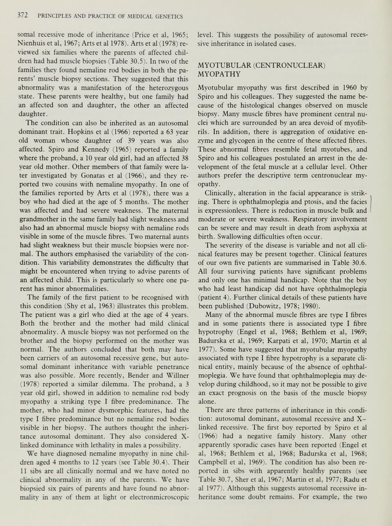 somal recessive mode of inheritance (Price et al, 1965; Nienhuis et al, 1967; Arts et al 1978). Arts et al (1978) re viewed six families where the parents of affected chil dren had had muscle biopsies (Table 30.5). In two of the families they found nemaline rod bodies in both the pa rents’ muscle biopsy sections. They suggested that this abnormality was a manifestation of the heterozygous state. These parents were healthy, but one family had an affected son and daughter, the other an affected daughter. The condition can also be inherited as an autosomal dominant trait. Hopkins et al (1966) reported a 63 year old woman whose daughter of 39 years was also affected. Spiro and Kennedy (1965) reported a family where the proband, a 10 year old girl, had an affected 38 year old mother. Other members of that family were la ter investigated by Gonatas et al (1966), and they re ported two cousins with nemaline myopathy. In one of the families reported by Arts et al (1978), there was a boy who had died at the age of 5 months. The mother was affected and had severe weakness. The maternal grandmother in the same family had slight weakness and also had an abnormal muscle biopsy with nemaline rods visible in some of the muscle fibres. Two maternal aunts had slight weakness but their muscle biopsies were nor mal. The authors emphasised the variability of the con dition. This variability demonstrates the difficulty that might be encountered when trying to advise parents of an affected child. This is particularly so where one pa rent has minor abnormalities. The family of the first patient to be recognised with this condition (Shy et al, 1963) illustrates this problem. The patient was a girl who died at the age of 4 years. Both the brother and the mother had mild clinical abnormality. A muscle biopsy was not performed on the brother and the biopsy performed on the mother was normal. The authors concluded that both may have been carriers of an autosomal recessive gene, but auto somal dominant inheritance with variable penetrance was also possible. More recently, Bender and Willner (1978) reported a similar dilemma. The proband, a 3 year old girl, showed in addition to nemaline rod body myopathy a striking type I fibre predominance. The mother, who had minor dysmorphic features, had the type I fibre predominance but no nemaline rod bodies visible in her biopsy. The authors thought the inheri tance autosomal dominant. They also considered X- linked dominance with lethality in males a possibility. We have diagnosed nemaline myopathy in nine chil dren aged 4 months to 12 years (see Table 30.4). Their 11 sibs are all clinically normal and we have noted no clinical abnormality in any of the parents. We have biopsied six pairs of parents and have found no abnor mality in any of them at light or electronmicroscopic level. This suggests the possibility of autosomal reces sive inheritance in isolated cases. MYOTUBULAR (CENTRONUCLEAR) MYOPATHY Myotubular myopathy was first described in 1960 by Spiro and his colleagues. They suggested the name be cause of the histological changes observed on muscle biopsy. Many muscle fibres have prominent central nu clei which are surrounded by an area devoid of myofib rils. In addition, there is aggregation of oxidative en zyme and glycogen in the centre of these affected fibres. These abnormal fibres resemble fetal myotubes, and Spiro and his colleagues postulated an arrest in the de velopment of the fetal muscle at a cellular level. Other authors prefer the descriptive term centronuclear my opathy. Clinically, alteration in the facial appearance is strik ing. There is ophthalmoplegia and ptosis, and the facies is expressionless. There is reduction in muscle bulk and moderate or severe weakness. Respiratory involvement can be severe and may result in death from asphyxia at birth. Swallowing difficulties often occur. The severity of the disease is variable and not all cli nical features may be present together. Clinical features of our own five patients are summarised in Table 30.6. All four surviving patients have significant problems and only one has minimal handicap. Note that the boy who had least handicap did not have ophthalmoplegia (patient 4). Further clinical details of these patients have been published (Dubowitz, 1978; 1980). Many of the abnormal muscle fibres are type I fibres and in some patients there is associated type I fibre hypotrophy (Engel et al, 1968; Bethlem et al, 1969; Badurska et al, 1969; Karpati et al, 1970; Martin et al 1977). Some have suggested that myotubular myopathy associated with type I fibre hypotrophy is a separate cli nical entity, mainly because of the absence of ophthal moplegia. We have found that ophthalmoplegia may de velop during childhood, so it may not be possible to give an exact prognosis on the basis of the muscle biopsy alone. There are three patterns of inheritance in this condi tion: autosomal dominant, autosomal recessive and X- linked recessive. The first boy reported by Spiro et al (1966) had a negative family history. Many other apparently sporadic cases have been reported (Engel et al, 1968; Bethlem et al, 1968; Badurska et al, 1968; Campbell et al, 1969). The condition has also been re ported in sibs with apparently healthy parents (see Table 30.7, Sher et al, 1967; Martin et al, 1977; Radu et al 1977). Although this suggests autosomal recessive in heritance some doubt remains. For example, the two