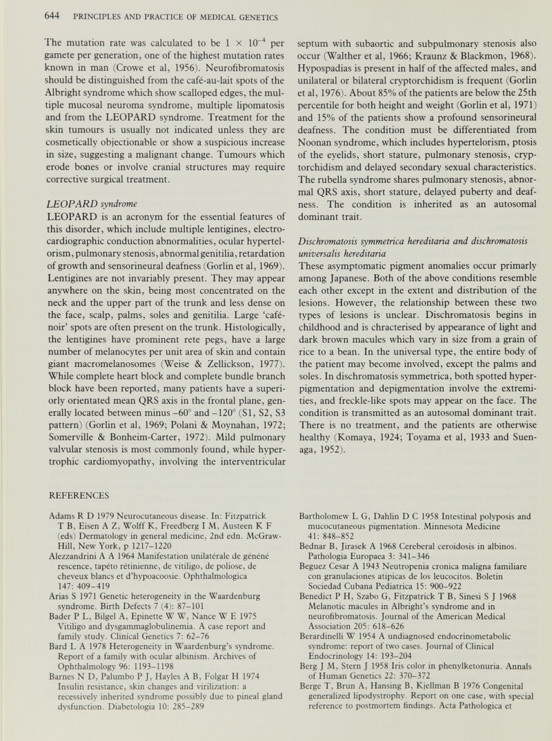 The mutation rate was calculated to be 1 x 10“ 4 per gamete per generation, one of the highest mutation rates known in man (Crowe et al, 1956). Neurofibromatosis should be distinguished from the café-au-lait spots of the Albright syndrome which show scalloped edges, the mul tiple mucosal neuroma syndrome, multiple lipomatosis and from the LEOPARD syndrome. Treatment for the skin tumours is usually not indicated unless they are cosmetically objectionable or show a suspicious increase in size, suggesting a malignant change. Tumours which erode bones or involve cranial structures may require corrective surgical treatment. LEOPARD syndrome LEOPARD is an acronym for the essential features of this disorder, which include multiple lentigines, electro cardiographic conduction abnormalities, ocular hypertel orism, pulmonary stenosis, abnormal genitilia, retardation of growth and sensorineural deafness (Gorlin et al, 1969). Lentigines are not invariably present. They may appear anywhere on the skin, being most concentrated on the neck and the upper part of the trunk and less dense on the face, scalp, palms, soles and genitilia. Large ‘café- noir’ spots are often present on the trunk. Histologically, the lentigines have prominent rete pegs, have a large number of melanocytes per unit area of skin and contain giant macromelanosomes (Weise & Zellickson, 1977). While complete heart block and complete bundle branch block have been reported, many patients have a superi orly orientated mean QRS axis in the frontal plane, gen erally located between minus -60° and -120° (SI, S2, S3 pattern) (Gorlin et al, 1969; Polani & Moynahan, 1972; Somerville & Bonheim-Carter, 1972). Mild pulmonary valvular stenosis is most commonly found, while hyper trophic cardiomyopathy, involving the interventricular REFERENCES Adams R D 1979 Neurocutaneous disease. In: Fitzpatrick T B, Eisen A Z, Wolff K, Freedberg I M, Austeen K F (eds) Dermatology in general medicine, 2nd edn. McGraw- Hill, New York, p 1217-1220 Alezzandrini A A 1964 Manifestation unilatérale de généné rescence, tapéto rétinienne, de vitiligo, de poliose, de cheveux blancs et d’hvpoacoosie. Ophthalmologica 147: 409-419 Arias S 1971 Genetic heterogeneity in the Waardenburg syndrome. Birth Defects 7 (4): 87-101 Bader P L, Bilgel A, Epinette W W, Nance W E 1975 Vitiligo and dysgammaglobulinemia. A case report and family study. Clinical Genetics 7: 62-76 Bard L A 1978 Heterogeneity in Waardenburg’s syndrome. Report of a family with ocular albinism. Archives of Ophthalmology 96: 1193-1198 Barnes N D, Palumbo P J, Hayles A B, Folgar H 1974 Insulin resistance, skin changes and virilization: a recessively inherited syndrome possibly due to pineal gland dysfunction. Diabetologia 10: 285-289 septum with subaortic and subpulmonary stenosis also occur (Walther et al, 1966; Kraunz & Blackmon, 1968). Hypospadias is present in half of the affected males, and unilateral or bilateral cryptorchidism is frequent (Gorlin et al, 1976). About 85% of the patients are below the 25th percentile for both height and weight (Gorlin et al, 1971) and 15% of the patients show a profound sensorineural deafness. The condition must be differentiated from Noonan syndrome, which includes hypertelorism, ptosis of the eyelids, short stature, pulmonary stenosis, cryp torchidism and delayed secondary sexual characteristics. The rubella syndrome shares pulmonary stenosis, abnor mal QRS axis, short stature, delayed puberty and deaf ness. The condition is inherited as an autosomal dominant trait. Dischromatosis symmetrica hereditaria and dischromatosis universalis hereditaria These asymptomatic pigment anomalies occur primarly among Japanese. Both of the above conditions resemble each other except in the extent and distribution of the lesions. However, the relationship between these two types of lesions is unclear. Dischromatosis begins in childhood and is chracterised by appearance of light and dark brown macules which vary in size from a grain of rice to a bean. In the universal type, the entire body of the patient may become involved, except the palms and soles. In dischromatosis symmetrica, both spotted hyper pigmentation and depigmentation involve the extremi ties, and freckle-like spots may appear on the face. The condition is transmitted as an autosomal dominant trait. There is no treatment, and the patients are otherwise healthy (Komaya, 1924; Toyama et al, 1933 and Suen- aga, 1952). Bartholomew L G, Dahlin D C 1958 Intestinal polyposis and mucocutaneous pigmentation. Minnesota Medicine 41: 848-852 Bednar B, Jirasek A 1968 Cereberal ceroidosis in albinos. Pathologia Europaea 3: 341-346 Beguez Cesar A 1943 Neutropenia crónica maligna familiare con granulaciones atipicas de los leucocitos. Boletín Sociedad Cubana Pediátrica 15: 900-922 Benedict P H, Szabo G, Fitzpatrick T B, Sinesi S J 1968 Melanotic macules in Albright’s syndrome and in neurofibromatosis. Journal of the American Medical Association 205: 618-626 Berardinelli W 1954 A undiagnosed endocrinometabolic syndrome: report of two cases. Journal of Clinical Endocrinology 14: 193-204 Berg J M, Stern J 1958 Iris color in phenylketonuria. Annals of Human Genetics 22: 370-372 Berge T, Brun A, Hansing B, Kjellman B 1976 Congenital generalized lipodystrophy. Report on one case, with special reference to postmortem findings. Acta Pathologica et