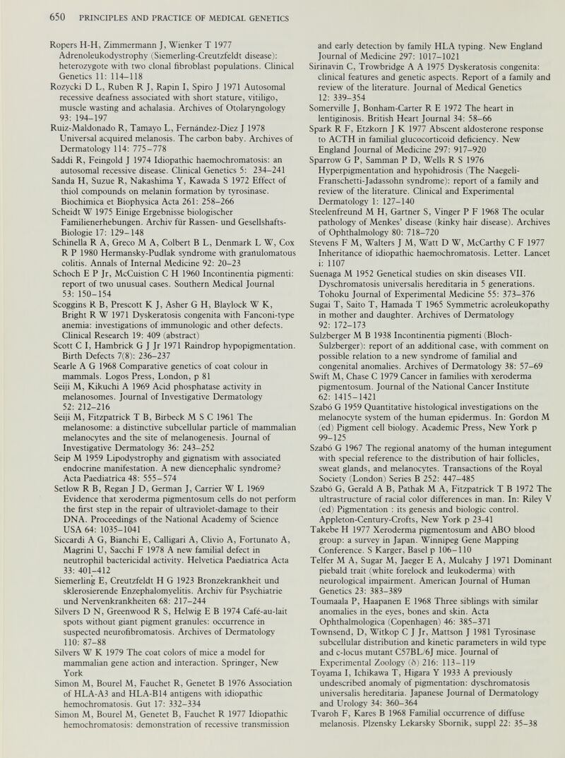 Ropers H-H, Zimmermann J, Wienker T 1977 Adrenoleukodystrophy (Siemerling-Creutzfeldt disease): heterozygote with two clonal fibroblast populations. Clinical Genetics 11: 114-118 Rozycki D L, Ruben R J, Rapin I, Spiro J 1971 Autosomal recessive deafness associated with short stature, vitiligo, muscle wasting and achalasia. Archives of Otolaryngology 93: 194-197 Ruiz-Maldonado R, Tamayo L, Fernândez-Diez J 1978 Universal acquired melanosis. The carbon baby. Archives of Dermatology 114: 775-778 Saddi R, Feingold J 1974 Idiopathic haemochromatosis: an autosomal recessive disease. Clinical Genetics 5: 234-241 Sanda H, Suzue R, Nakashima Y, Kawada S 1972 Effect of thiol compounds on melanin formation by tyrosinase. Biochimica et Biophysica Acta 261: 258-266 Scheidt W 1975 Einige Ergebnisse biologischer Familienerhebungen. Archiv fiir Rassen- und Gesellshafts- Biologie 17: 129-148 Schinella R A, Greco M A, Colbert B L, Denmark L W, Cox R P 1980 Hermansky-Pudlak syndrome with granulomatous colitis. Annals of Internal Medicine 92: 20-23 Schoch E P Jr, McCuistion C H 1960 Incontinentia pigmenti: report of two unusual cases. Southern Medical Journal 53: 150-154 Scoggins R B, Prescott K J, Asher G H, Blaylock W K, Bright R W 1971 Dyskeratosis congenita with Fanconi-type anemia: investigations of immunologic and other defects. Clinical Research 19: 409 (abstract) Scott C I, Hambrick G J Jr 1971 Raindrop hypopigmentation. Birth Defects 7(8): 236-237 Searle A G 1968 Comparative genetics of coat colour in mammals. Logos Press, London, p 81 Seiji M, Kikuchi A 1969 Acid phosphatase activity in melanosomes. Journal of Investigative Dermatology 52: 212-216 Seiji M, Fitzpatrick T B, Birbeck M S C 1961 The melanosome: a distinctive subcellular particle of mammalian melanocytes and the site of melanogenesis. Journal of Investigative Dermatology 36: 243-252 Seip M 1959 Lipodystrophy and gignatism with associated endocrine manifestation. A new diencephalic syndrome? Acta Paediatrica 48: 555-574 Setlow R B, Regan J D, German J, Carrier W L 1969 Evidence that xeroderma pigmentosum cells do not perform the first step in the repair of ultraviolet-damage to their DNA. Proceedings of the National Academy of Science USA 64: 1035-1041 Siccardi A G, Bianchi E, Calligari A, Clivio A, Fortunato A, Magrini U, Sacchi F 1978 A new familial defect in neutrophil bactericidal activity. Helvetica Paediatrica Acta 33: 401-412 Siemerling E, Creutzfeldt H G 1923 Bronzekrankheit und sklerosierende Enzephalomyelitis. Archiv für Psychiatrie und Nervenkrankheiten 68: 217-244 Silvers D N, Greenwood R S, Helwig E B 1974 Café-au-lait spots without giant pigment granules: occurrence in suspected neurofibromatosis. Archives of Dermatology 110: 87-88 Silvers W K 1979 The coat colors of mice a model for mammalian gene action and interaction. Springer, New York Simon M, Bourel M, Fauchet R, Genetet B 1976 Association of HLA-A3 and HLA-B14 antigens with idiopathic hemochromatosis. Gut 17: 332-334 Simon M, Bourel M, Genetet B, Fauchet R 1977 Idiopathic hemochromatosis: demonstration of recessive transmission and early detection by family HLA typing. New England Journal of Medicine 297: 1017-1021 Sirinavin C, Trowbridge A A 1975 Dyskeratosis congenita: clinical features and genetic aspects. Report of a family and review of the literature. Journal of Medical Genetics 12: 339-354 Somerville J, Bonham-Carter R E 1972 The heart in lentiginosis. British Heart Journal 34: 58-66 Spark R F, Etzkorn J K 1977 Abscent aldosterone response to ACTH in familial glucocorticoid deficiency. New England Journal of Medicine 297: 917-920 Sparrow G P, Samman P D, Wells R S 1976 Hyperpigmentation and hypohidrosis (The Naegeli- Franschetti-Jadassohn syndrome): report of a family and review of the literature. Clinical and Experimental Dermatology 1: 127-140 Steelenfreund M H, Gartner S, Vinger P F 1968 The ocular pathology of Menkes’ disease (kinky hair disease). Archives of Ophthalmology 80: 718-720 Stevens F M, Walters J M, Watt D W, McCarthy C F 1977 Inheritance of idiopathic haemochromatosis. Letter. Lancet t: 1107 Suenaga M 1952 Genetical studies on skin diseases VII. Dyschromatosis universalis hereditaria in 5 generations. Tohoku Journal of Experimental Medicine 55: 373-376 Sugai T, Saito T, Hamada T 1965 Symmetric acroleukopathy in mother and daughter. Archives of Dermatology 92: 172-173 Sulzberger M B 1938 Incontinentia pigmenti (Bloch- Sulzberger): report of an additional case, with comment on possible relation to a new syndrome of familial and congenital anomalies. Archives of Dermatology 38: 57-69 Swift M, Chase C 1979 Cancer in families with xeroderma pigmentosum. Journal of the National Cancer Institute 62: 1415-1421 Szabo G 1959 Quantitative histological investigations on the melanocyte system of the human epidermus. In: Gordon M (ed) Pigment cell biology. Academic Press, New York p 99-125 Szabo G 1967 The regional anatomy of the human integument with special reference to the distribution of hair follicles, sweat glands, and melanocytes. Transactions of the Royal Society (London) Series B 252: 447-485 Szabo G, Gerald A B, Pathak M A, Fitzpatrick T B 1972 The ultrastructure of racial color differences in man. In: Riley V (ed) Pigmentation : its genesis and biologic control. Appleton-Century-Crofts, New York p 23-41 Takebe H 1977 Xeroderma pigmentosum and ABO blood group: a survey in Japan. Winnipeg Gene Mapping Conference. S Karger, Basel p 106-110 Telfer M A, Sugar M, Jaeger E A, Mulcahy J 1971 Dominant piebald trait (white forelock and leukoderma) with neurological impairment. American Journal of Human Genetics 23: 383-389 Toumaala P, Haapanen E 1968 Three siblings with similar anomalies in the eyes, bones and skin. Acta Ophthalmologica (Copenhagen) 46: 385-371 Townsend, D, Witkop C J Jr, Mattson J 1981 Tyrosinase subcellular distribution and kinetic parameters in wild type and c-locus mutant C57BL/6J mice. Journal of Experimental Zoology (6) 216: 113-119 Toyama I, Ichikawa T, Higara Y 1933 A previously undescribed anomaly of pigmentation: dyschromatosis universalis hereditaria. Japanese Journal of Dermatology and Urology 34: 360-364 Tvaroh F, Kares B 1968 Familial occurrence of diffuse melanosis. Plzensky Lekarsky Sbornik, suppl 22: 35-38