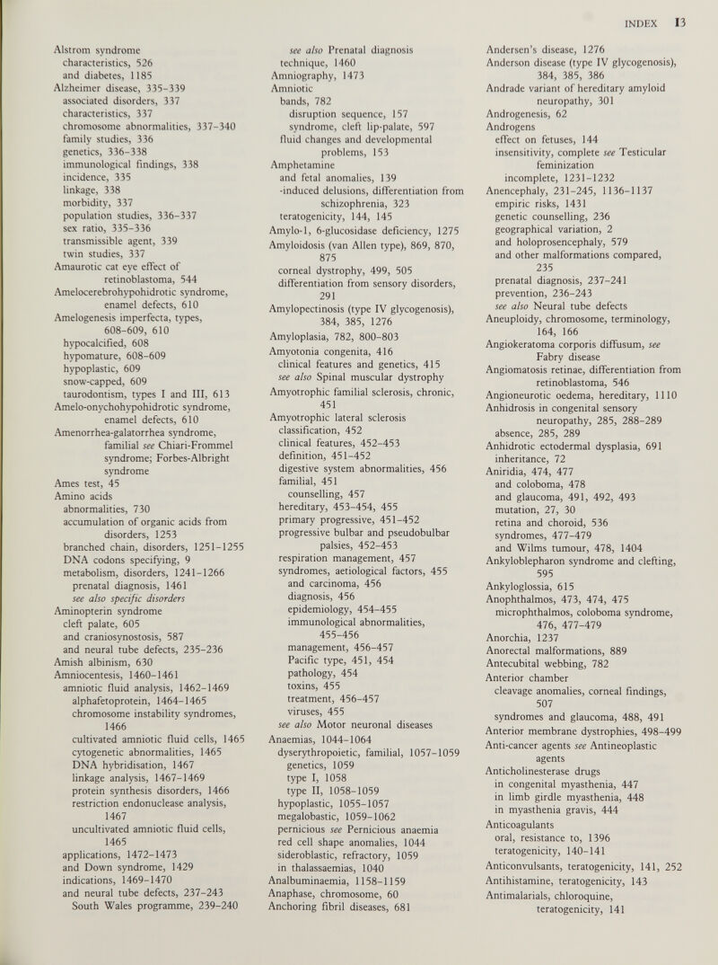 Alstrom syndrome characteristics, 526 and diabetes, 1185 Alzheimer disease, 335-339 associated disorders, 337 characteristics, 337 chromosome abnormalities, 337-340 family studies, 336 genetics, 336-338 immunological findings, 338 incidence, 335 linkage, 338 morbidity, 337 population studies, 336-337 sex ratio, 335-336 transmissible agent, 339 twin studies, 337 Amaurotic cat eye effect of retinoblastoma, 544 Amelocerebrohypohidrotic syndrome, enamel defects, 610 Amelogenesis imperfecta, types, 608-609, 610 hypocalcified, 608 hypomature, 608-609 hypoplastic, 609 snow-capped, 609 taurodontism, types I and III, 613 Amelo-onychohypohidrotic syndrome, enamel defects, 610 Amenorrhea-galatorrhea syndrome, familial see Chiari-Frommel syndrome; Forbes-Albright syndrome Ames test, 45 Amino acids abnormalities, 730 accumulation of organic acids from disorders, 1253 branched chain, disorders, 1251-1255 DNA codons specifying, 9 metabolism, disorders, 1241-1266 prenatal diagnosis, 1461 see also specific disorders Aminopterin syndrome cleft palate, 605 and craniosynostosis, 587 and neural tube defects, 235-236 Amish albinism, 630 Amniocentesis, 1460-1461 amniotic fluid analysis, 1462-1469 alphafetoprotein, 1464-1465 chromosome instability syndromes, 1466 cultivated amniotic fluid cells, 1465 cytogenetic abnormalities, 1465 DNA hybridisation, 1467 linkage analysis, 1467-1469 protein synthesis disorders, 1466 restriction endonuclease analysis, 1467 uncultivated amniotic fluid cells, 1465 applications, 1472-1473 and Down syndrome, 1429 indications, 1469-1470 and neural tube defects, 237-243 South Wales programme, 239-240 see also Prenatal diagnosis technique, 1460 Amniography, 1473 Amniotic bands, 782 disruption sequence, 157 syndrome, cleft lip-palate, 597 fluid changes and developmental problems, 153 Amphetamine and fetal anomalies, 139 -induced delusions, differentiation from schizophrenia, 323 teratogenicity, 144, 145 Amylo-1, 6-glucosidase deficiency, 1275 Amyloidosis (van Allen type), 869, 870, 875 corneal dystrophy, 499, 505 differentiation from sensory disorders, 291 Amylopectinosis (type IV glycogenosis), 384, 385, 1276 Amyloplasia, 782, 800-803 Amyotonia congenita, 416 clinical features and genetics, 415 see also Spinal muscular dystrophy Amyotrophic familial sclerosis, chronic, 451 Amyotrophic lateral sclerosis classification, 452 clinical features, 452-453 definition, 451-452 digestive system abnormalities, 456 familial, 451 counselling, 457 hereditary, 453-454, 455 primary progressive, 451-452 progressive bulbar and pseudobulbar palsies, 452-453 respiration management, 457 syndromes, aetiological factors, 455 and carcinoma, 456 diagnosis, 456 epidemiology, 454-455 immunological abnormalities, 455-456 management, 456-457 Pacific type, 451, 454 pathology, 454 toxins, 455 treatment, 456-457 viruses, 455 see also Motor neuronal diseases Anaemias, 1044-1064 dyserythropoietic, familial, 1057-1059 genetics, 1059 type I, 1058 type II, 1058-1059 hypoplastic, 1055-1057 megalobastic, 1059-1062 pernicious see Pernicious anaemia red cell shape anomalies, 1044 sideroblastic, refractory, 1059 in thalassaemias, 1040 Analbuminaemia, 1158-1159 Anaphase, chromosome, 60 Anchoring fibril diseases, 681 Andersen’s disease, 1276 Anderson disease (type IV glycogenosis), 384, 385, 386 Andrade variant of hereditary amyloid neuropathy, 301 Androgenesis, 62 Androgens effect on fetuses, 144 insensitivity, complete see Testicular feminization incomplete, 1231-1232 Anencephaly, 231-245, 1136-1137 empiric risks, 1431 genetic counselling, 236 geographical variation, 2 and holoprosencephaly, 579 and other malformations compared, 235 prenatal diagnosis, 237-241 prevention, 236-243 see also Neural tube defects Aneuploidy, chromosome, terminology, 164, 166 Angiokeratoma corporis diffusum, see Fabry disease Angiomatosis retinae, differentiation from retinoblastoma, 546 Angioneurotic oedema, hereditary, 1110 Anhidrosis in congenital sensory neuropathy, 285, 288-289 absence, 285, 289 Anhidrotic ectodermal dysplasia, 691 inheritance, 72 Aniridia, 474, 477 and coloboma, 478 and glaucoma, 491, 492, 493 mutation, 27, 30 retina and choroid, 536 syndromes, 477-479 and Wilms tumour, 478, 1404 Ankyloblepharon syndrome and clefting, 595 Ankyloglossia, 615 Anophthalmos, 473, 474, 475 microphthalmos, coloboma syndrome, 476, 477-479 Anorchia, 1237 Anorectal malformations, 889 Antecubital webbing, 782 Anterior chamber cleavage anomalies, corneal findings, 507 syndromes and glaucoma, 488, 491 Anterior membrane dystrophies, 498-499 Anti-cancer agents see Antineoplastic agents Anticholinesterase drugs in congenital myasthenia, 447 in limb girdle myasthenia, 448 in myasthenia gravis, 444 Anticoagulants oral, resistance to, 1396 teratogenicity, 140-141 Anticonvulsants, teratogenicity, 141, 252 Antihistamine, teratogenicity, 143 Antimalarials, chloroquine, teratogenicity, 141