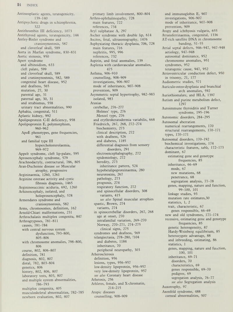 Antineoplastic agents, teratogenicity, 139-140 Antipsychotic drugs in schizophrenia, 322 Antithrombin III deficiency, 1073 Antithyroid agents, teratogenicity, 144 Antley-Bixler syndrome and craniosynostosis, 587 and cloverleaf skull, 589 Aorta in Marfan syndrome, 830-831 Aortic stenosis, 950 Apert syndrome and albinoidism, 633 cleft palate, 599 and cloverleaf skull, 589 and craniosynostosis, 582, 589 congenital heart disease, 952 and deafness, 565 mutation, 27, 30 parental age, 31 paternal age, 30, 31 and strabismus, 558 urinary tract abnormalities, 990 Aphakia, congenital, 511 Aplastic kidney, 992 Apolipoprotein C-II deficiency, 958 Apolipoprotein E, polymorphism, 960-962 ApoE phenotypes, gene frequencies, 961 and familial type III hypercholesterolaemia, 969-972 Appelt syndrome, cleft lip-palate, 595 Aprosencephaly syndrome, 579 Arachnodactyly, contracturai, 786, 805 Aran-Duchenne disease see Muscular atrophy, progressive Argininaemia, 1260, 1261 Arginine esterase activity and cystic fibrosis diagnosis, 1465 Argininosuccinic aciduria, 692, 1260 Arhinencephaly, isolated, and holoprosencephaly, 578 Armendares syndrome and craniosynostosis, 582 Arms, chromosomes, definition, 162 Arnold-Chiari malformations, 231 Arthrochalasis multiplex congenita, 847 Arthrogryposes, 781-811 causes, 781-784 with central nervous system dysfunction, 793-800, 805-806 with chromosome anomalies, 798-800, 806 course, 802, 806-807 definition, 781 diagnosis, 802, 807 distal, 782, 803-804 genetics, 806 history, 802, 806, 807 laboratory tests, 803, 807 and multiple system abnormalities, 786-793 multiplex congenita, 405 musculoskeletal abnormalities, 782-785 newborn evaluation, 802, 807 primary limb involvement, 800-804 Arthro-ophthalmopathy, 728 main features, 722 references, 734 Aryl sulphatase A, 297 Ascher syndrome with double lip, 614 Ascites, fetal, ultrasonography, 1476 Asphyxiating thoracic dysplasia, 706, 728 main features, 716 nephritis, 995, 996 references, 732 Aspirin, and fetal anomalies, 139 Asplenia with cardiovascular anomalies, 475 Asthma, 906-910 counselling, 908-909 investigations, 906-907 mode of inheritance, 907-908 prevention, 909 Asymmetric septal hypertrophy, 982-983 isolated, 983 Ataxias cerebellar, 276-277 Holmes’ type, 276 Menzel type, 276 and erythrokeratodermia variabilis, 668 Friedreich, 267, 268, 272-274 biochemistry, 273 clinical description, 272 with deafness, 526 and diabetes, 1185 differential diagnosis from sensory disorders, 291 electroencephalography, 272 epidemiology, 272 heredity, 273 inheritance pattern, 524 hypobetalipoproteinaemia, 280 neurotoxins, 267 pathology, 273 prognosis, 274 respiratory function, 272 and spinocellular disorders, 308 variants, 415 see also Spinal muscular atrophies spastic, Brown, 274 variants, 274 in spinocerebellar disorders, 267, 268 age at onset, 270 intrafamilial variation, 269-270 Norway, 270-271, 274-275 clinical signs, 275 syndromes and deafness, 569 telangiectasia, 278-280, 1104 and diabetes, 1184 inheritance, 70 peripheral neuropathy, 303 Atherosclerosis definition, 956 lesions, types, 956-957 low-density lipoprotein, 956-957 very low-density lipoprotein, 957 see also Coronary heart disease Athetosis, 256 Athletes, female, and X-chromatin, 214-215 Atopic diseases counselling, 908-909 and immunoglobin E, 907 investigations, 906-907 mode of inheritance, 907-908 prevention, 909 Atopy and ichthyosis vulgaris, 655 Atransferrinaemia, congenital, 1336 AT-rich satellite DNA in chromosome banding, 51-55 Atrial septal defects, 946-947, 947-948 aetiology, 947-948 autosomal dominance, 952 chromosome anomalies, 951 syndromes, 952 teratogenic cause, 947, 952 Atrioventricular conduction defect, 950 in trisomy, 21, 177 Audiometric studies, 571 Auriculo-osteo-dysplasia and branchial arch anomalies, 592 Auriothiomalate, and HLA, 1397 Autism and purine metabolism defect, 1297 Autoimmune thyroiditis and Turner syndrome, 195-196 Autonomic disorders, 284-295 Autosomal aberration numerical rearrangements, 170 structural rearrangements, 170-171 types, 170-171 Autosomal disorders, 170-192 biochemical investigations, 174 characteristic features, table, 172-173 dominant, 67 estimating gene and genotype frequencies, 85 inheritance, 66-69 mode, 67 new mutations, 68 penetrance, 68 segregation analysis, 77-78 genes, mapping, nature and function, 99-100, 101 linkage studies, 93 mutation rate estimates,30 statistics, 1, 2 trait, characteristic, 67 genes responsible, 66-69 new and old syndromes, 171-174 recessive, estimating gene and genotype frequencies, 85 genetic heterogeneity, 87 Hardy-Weinberg equilibrium, 85 heterozygote advantage, 88 and inbreeding, estimating, 86 statistics, 1 genes, mapping, nature and function, 100 , 101 inheritance, 69-71 disorders, 70 characteristics, 69 genes responsible, 69-70 pedigree, 69 segregation analysis, 76-77 see also Segregation analysis Auxotrophy, 97 Axenfeld syndrome, 488 corneal abnormalities, 507