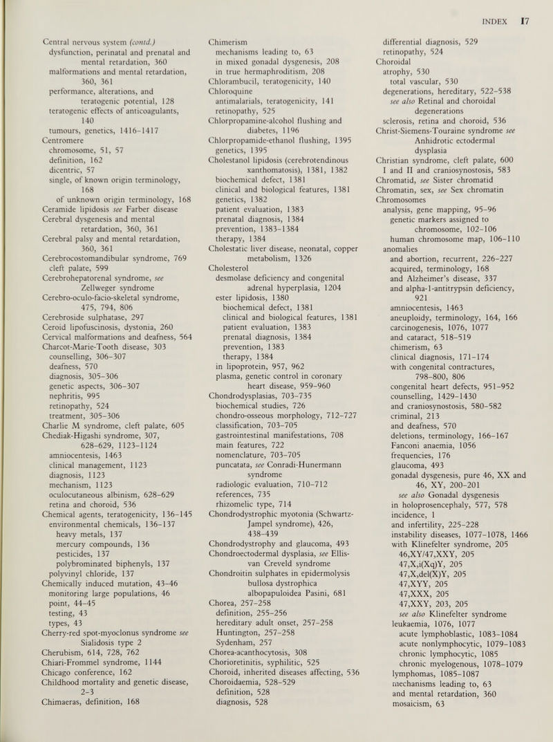 Central nervous system (contJ.) dysfunction, perinatal and prenatal and mental retardation, 360 malformations and mental retardation, Î60, 361 performance, alterations, and teratogenic potential, 128 teratogenic effects of anticoagulants, 140 tumours, genetics, 1416-1417 Centromere chromosome, 51, 57 definition, 162 dicentric, 57 single, of known origin terminology, 168 of unknown origin terminology, 168 Ceramide lipidosis see Farber disease Cerebral dysgenesis and mental retardation, 360, 361 Cerebral palsy and mental retardation, 360, 361 Cerebrocostomandibular syndrome, 769 cleft palate, 599 Cerebrohepatorenal syndrome, see Zellweger syndrome Cerebro-oculo-facio-skeletal syndrome, 475, 794, 806 Cerebroside sulphatase, 297 Ceroid lipofuscinosis, dystonia, 260 Cervical malformations and deafness, 564 Charcot-Marie-Tooth disease, 303 counselling, 306-307 deafness, 570 diagnosis, 305-306 genetic aspects, 306-307 nephritis, 995 retinopathy, 524 treatment, 305-306 Charlie M syndrome, cleft palate, 605 Chediak-Higashi syndrome, 307, 628-629, 1123-1124 amniocentesis, 1463 clinical management, 1123 diagnosis, 1123 mechanism, 1123 oculocutaneous albinism, 628-629 retina and choroid, 536 Chemical agents, teratogenicity, 136-145 environmental chemicals, 136-137 heavy metals, 137 mercury compounds, 136 pesticides, 137 polybrominated biphenyls, 137 polyvinyl chloride, 137 Chemically induced mutation, 43-46 monitoring large populations, 46 point, 44-45 testing, 43 types, 43 Cherry-red spot-myoclonus syndrome see Sialidosis type 2 Cherubism, 614, 728, 762 Chiari-Frommel syndrome, 1144 Chicago conference, 162 Childhood mortality and genetic disease, 2-3 Chimaeras, definition, 168 Chimerism mechanisms leading to, 63 in mixed gonadal dysgenesis, 208 in true hermaphroditism, 208 Chlorambucil, teratogenicity, 140 Chloroquine antimalarials, teratogenicity, 141 retinopathy, 525 Chlorpropamine-alcohol Hushing and diabetes, 1196 Chlorpropamide-ethanol Hushing, 1395 genetics, 1395 Cholestanol lipidosis (cerebrotendinous xanthomatosis), 1381, 1382 biochemical defect, 1381 clinical and biological features, 1381 genetics, 1382 patient evaluation, 1383 prenatal diagnosis, 1384 prevention, 1383-1384 therapy, 1384 Cholestatic liver disease, neonatal, copper metabolism, 1326 Cholesterol desmolase deficiency and congenital adrenal hyperplasia, 1204 ester lipidosis, 1380 biochemical defect, 1381 clinical and biological features, 1381 patient evaluation, 1383 prenatal diagnosis, 1384 prevention, 1383 therapy, 1384 in lipoprotein, 957, 962 plasma, genetic control in coronary heart disease, 959-960 Chondrodysplasias, 703-735 biochemical studies, 726 chondro-osseous morphology, 712-727 classification, 703-705 gastrointestinal manifestations, 708 main features, 722 nomenclature, 703-705 puncatata, see Conradi-Hunermann syndrome radiologic evaluation, 710-712 references, 735 rhizomelic type, 714 Chondrodystrophic myotonia (Schwartz- Jampel syndrome), 426, 438-439 Chondrodystrophy and glaucoma, 493 Chondroectodermal dysplasia, see Ellis- van Creveld syndrome Chondroitin sulphates in epidermolysis bullosa dystrophica albopapuloidea Pasini, 681 Chorea, 257-258 definition, 255-256 hereditary adult onset, 257-258 Huntington, 257-258 Sydenham, 257 Chorea-acanthocytosis, 308 Chorioretinitis, syphilitic, 525 Choroid, inherited diseases affecting, 536 Choroidaemia, 528-529 definition, 528 diagnosis, 528 difierential diagnosis, 529 retinopathy, 524 Choroidal atrophy, 530 total vascular, 530 degenerations, hereditary, 522-538 see also Retinal and choroidal degenerations sclerosis, retina and choroid, 536 Christ-Siemens-Touraine syndrome see Anhidrotic ectodermal dysplasia Christian syndrome, cleft palate, 600 I and II and craniosynostosis, 583 Chromatid, see Sister chromatid Chromatin, sex, see Sex chromatin Chromosomes analysis, gene mapping, 95-96 genetic markers assigned to chromosome, 102-106 human chromosome map, 106-110 anomalies and abortion, recurrent, 226-227 acquired, terminology, 168 and Alzheimer’s disease, 337 and alpha-l-antitrypsin deficiency, 921 amniocentesis, 1463 aneuploidy, terminology, 164, 166 carcinogenesis, 1076, 1077 and cataract, 518-519 chimerism, 63 clinical diagnosis, 171-174 with congenital contractures, 798-800, 806 congenital heart defects, 951-952 counselling, 1429-1430 and craniosynostosis, 580-582 criminal, 213 and deafness, 570 deletions, terminology, 166-167 Fanconi anaemia, 1056 frequencies, 176 glaucoma, 493 gonadal dysgenesis, pure 46, XX and 46, XY, 200-201 see also Gonadal dysgenesis in holoprosencephaly, 577, 578 incidence, 1 and infertility, 225-228 instability diseases, 1077-1078, 1466 with Klinefelter syndrome, 205 46, XY/47,XXY, 205 47, X,i(Xq)Y, 205 47,X,del(X)Y, 205 47,XYY, 205 47,XXX, 205 47,XXY, 203, 205 see also Klinefelter syndrome leukaemia, 1076, 1077 acute lymphoblastic, 1083-1084 acute nonlymphocytic, 1079-1083 chronic lymphocytic, 1085 chronic myelogenous, 1078-1079 lymphomas, 1085-1087 mechanisms leading to, 63 and mental retardation, 360 mosaicism, 63