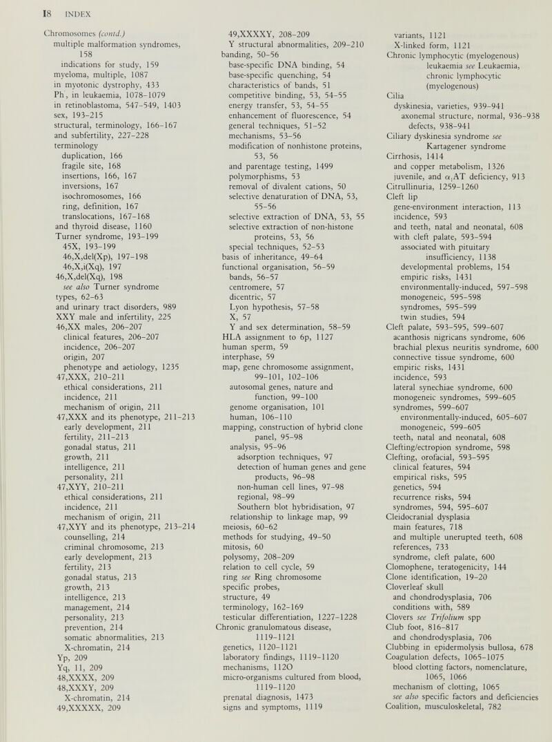 Chromosomes (contd.) multiple malformation syndromes, 158 indications for study, 159 myeloma, multiple, 1087 in myotonic dystrophy, 433 Ph, in leukaemia, 1078-1079 in retinoblastoma, 547-549, 1403 sex, 193-215 structural, terminology, 166-167 and subfertility, 227-228 terminology duplication, 166 fragile site, 168 insertions, 166, 167 inversions, 167 isochromosomes, 166 ring, definition, 167 translocations, 167-168 and thyroid disease, 1160 Turner syndrome, 193-199 45X, 193-199 46,X,del(Xp), 197-198 46,X,i(Xq), 197 46,X,del(Xq), 198 see also Turner syndrome types, 62-63 and urinary tract disorders, 989 XXY male and infertility, 225 46, XX males, 206-207 clinical features, 206-207 incidence, 206-207 origin, 207 phenotype and aetiology, 1235 47, XXX, 210-211 ethical considerations, 211 incidence, 211 mechanism of origin, 211 47,XXX and its phenotype, 211 — early development, 211 fertility, 211-213 gonadal status, 211 growth, 211 intelligence, 211 personality, 211 47,XYY, 210-211 ethical considerations, 211 incidence, 211 mechanism of origin, 211 47, XYY and its phenotype, 213- counselling, 214 criminal chromosome, 213 early development, 213 fertility, 213 gonadal status, 213 growth, 213 intelligence, 213 management, 214 personality, 213 prevention, 214 somatic abnormalities, 213 X-chromatin, 214 Yp, 209 Yq, 11, 209 48, XXXX, 209 48, XXXY, 209 X-chromatin, 214 49, XXXXX, 209 49,XXXXY, 208-209 Y structural abnormalities, 209-210 banding, 50-56 base-specific DNA binding, 54 base-specific quenching, 54 characteristics of bands, 51 competitive binding, 53, 54-55 energy transfer, 53, 54-55 enhancement of fluorescence, 54 general techniques, 51-52 mechanisms, 53-56 modification of nonhistone proteins, 53, 56 and parentage testing, 1499 polymorphisms, 53 removal of divalent cations, 50 selective denaturation of DNA, 53, 55-56 selective extraction of DNA, 53, 55 selective extraction of non-histone proteins, 53, 56 special techniques, 52-53 basis of inheritance, 49-64 functional organisation, 56-59 bands, 56-57 centromere, 57 dicentric, 57 Lyon hypothesis, 57-58 X, 57 Y and sex determination, 58-59 HLA assignment to 6p, 1127 human sperm, 59 interphase, 59 map, gene chromosome assignment, 99-101, 102-106 autosomal genes, nature and function, 99-100 genome organisation, 101 213 human, 106-110 mapping, construction of hybrid clone panel, 95-98 analysis, 95-96 adsorption techniques, 97 detection of human genes and gene products, 96-98 non-human cell lines, 97-98 regional, 98-99 Southern blot hybridisation, 97 relationship to linkage map, 99 214 meiosis, 60-62 methods for studying, 49-50 mitosis, 60 polysomy, 208-209 relation to cell cycle, 59 ring see Ring chromosome specific probes, structure, 49 terminology, 162-169 testicular differentiation, 1227-1228 Chronic granulomatous disease, 1119-1121 genetics, 1120-1121 laboratory findings, 1119-1120 mechanisms, 1120 micro-organisms cultured from blood, 1119-1120 prenatal diagnosis, 1473 signs and symptoms, 1119 variants, 1121 X-linked form, 1121 Chronic lymphocytic (myelogenous) leukaemia see Leukaemia, chronic lymphocytic (myelogenous) Cilia dyskinesia, varieties, 939-941 axonemal structure, normal, 936-938 defects, 938-941 Ciliary dyskinesia syndrome see Kartagener syndrome Cirrhosis, 1414 and copper metabolism, 1326 juvenile, and a,AT deficiency, 913 Citrullinuria, 1259-1260 Cleft lip gene-environment interaction, 113 incidence, 593 and teeth, natal and neonatal, 608 with cleft palate, 593-594 associated with pituitary insufficiency, 1138 developmental problems, 154 empiric risks, 1431 environmentally-induced, 597-598 monogeneic, 595-598 syndromes, 595-599 twin studies, 594 Cleft palate, 593-595, 599-607 acanthosis nigricans syndrome, 606 brachial plexus neuritis syndrome, 600 connective tissue syndrome, 600 empiric risks, 1431 incidence, 593 lateral synechiae syndrome, 600 monogeneic syndromes, 599-605 syndromes, 599-607 environmentally-induced, 605-607 monogeneic, 599-605 teeth, natal and neonatal, 608 Clefting/ectropion syndrome, 598 Clefting, orofacial, 593-595 clinical features, 594 empirical risks, 595 genetics, 594 recurrence risks, 594 syndromes, 594, 595-607 Cleidocranial dysplasia main features, 718 and multiple unerupted teeth, 608 references, 733 syndrome, cleft palate, 600 Clomophene, teratogenicity, 144 Clone identification, 19-20 Cloverleaf skull and chondrodysplasia, 706 conditions with, 589 Clovers see Trifolium spp Club foot, 816-817 and chondrodysplasia, 706 Clubbing in epidermolysis bullosa, 678 Coagulation defects, 1065-1075 blood clotting factors, nomenclature, 1065, 1066 mechanism of clotting, 1065 see also specific factors and deficiencies Coalition, musculoskeletal, 782