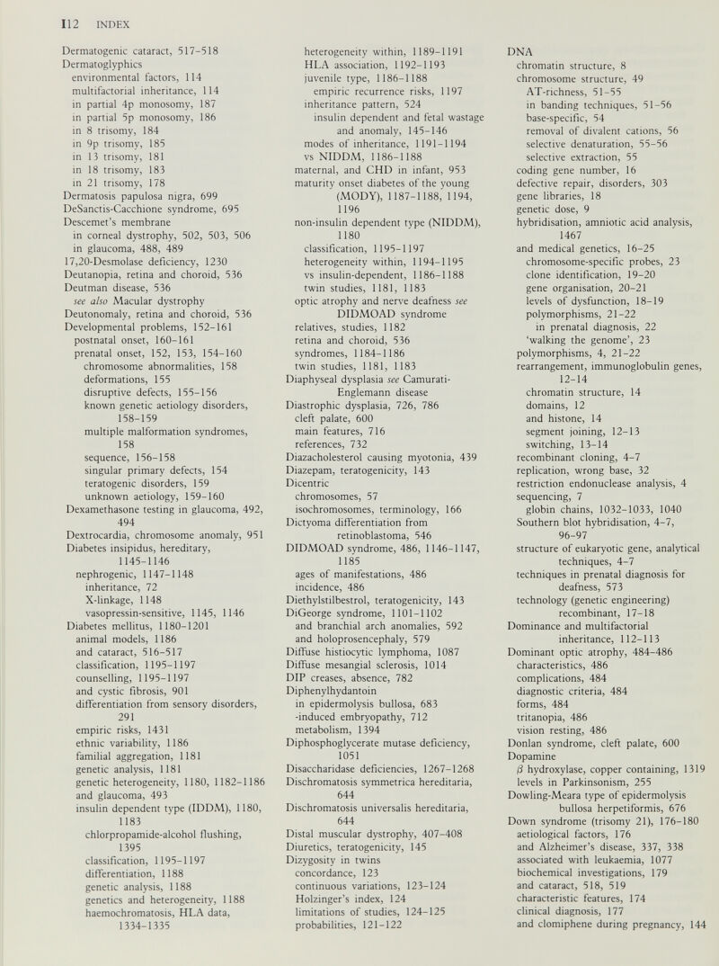Dermatogenic cataract, 517-518 Dermatoglyphics environmental factors, 114 multifactorial inheritance, 114 in partial 4p monosomy, 187 in partial 5p monosomy, 186 in 8 trisomy, 184 in 9p trisomy, 185 in 13 trisomy, 181 in 18 trisomy, 183 in 21 trisomy, 178 Dermatosis papulosa nigra, 699 DeSanctis-Cacchione syndrome, 695 Descemet’s membrane in corneal dystrophy, 502, 503, 506 in glaucoma, 488, 489 17,20-Desmolase deficiency, 1230 Deutanopia, retina and choroid, 536 Deutman disease, 536 see also Macular dystrophy Deutonomaly, retina and choroid, 536 Developmental problems, 152-161 postnatal onset, 160-161 prenatal onset, 152, 153, 154-160 chromosome abnormalities, 158 deformations, 155 disruptive defects, 155-156 known genetic aetiology disorders, 158-159 multiple malformation syndromes, 158 sequence, 156-158 singular primary defects, 154 teratogenic disorders, 159 unknown aetiology, 159-160 Dexamethasone testing in glaucoma, 492, 494 Dextrocardia, chromosome anomaly, 951 Diabetes insipidus, hereditary, 1145-1146 nephrogenic, 1147-1148 inheritance, 72 X-linkage, 1148 vasopressin-sensitive, 1145, 1146 Diabetes mellitus, 1180-1201 animal models, 1186 and cataract, 516-517 classification, 1195-1197 counselling, 1195-1197 and cystic fibrosis, 901 differentiation from sensory disorders, 291 empiric risks, 1431 ethnic variability, 1186 familial aggregation, 1181 genetic analysis, 1181 genetic heterogeneity, 1180, 1182-1186 and glaucoma, 493 insulin dependent type (IDDM), 1180, 1183 chlorpropamide-alcohol flushing, 1395 classification, 1195-1197 differentiation, 1188 genetic analysis, 1188 genetics and heterogeneity, 1188 haemochromatosis, HLA data, 1334-1335 heterogeneity within, 1189-1191 HLA association, 1192-1193 juvenile type, 1186-1188 empiric recurrence risks, 1197 inheritance pattern, 524 insulin dependent and fetal wastage and anomaly, 145-146 modes of inheritance, 1191-1194 vs NIDDM, 1186-1188 maternal, and CHD in infant, 953 maturity onset diabetes of the young (MODY), 1187-1188, 1194, 1196 non-insulin dependent type (NIDDM), 1180 classification, 1195-1197 heterogeneity within, 1194-1195 vs insulin-dependent, 1186-1188 twin studies, 1181, 1183 optic atrophy and nerve deafness see DIDMOAD syndrome relatives, studies, 1182 retina and choroid, 536 syndromes, 1184-1186 twin studies, 1181, 1183 Diaphyseal dysplasia see Camurati- Englemann disease Diastrophic dysplasia, 726, 786 cleft palate, 600 main features, 716 references, 732 Diazacholesterol causing myotonia, 439 Diazepam, teratogenicity, 143 Dicentric chromosomes, 57 isochromosomes, terminology, 166 Dictyoma differentiation from retinoblastoma, 546 DIDMOAD syndrome, 486, 1146-1147, 1185 ages of manifestations, 486 incidence, 486 Diethylstilbestrol, teratogenicity, 143 DiGeorge syndrome, 1101-1102 and branchial arch anomalies, 592 and holoprosencephaly, 579 Diffuse histiocytic lymphoma, 1087 Diffuse mesangial sclerosis, 1014 DIP creases, absence, 782 Diphenylhydantoin in epidermolysis bullosa, 683 -induced embryopathy, 712 metabolism, 1394 Diphosphoglycerate mutase deficiency, 1051 Disaccharidase deficiencies, 1267-1268 Dischromatosis symmetrica hereditaria, 644 Dischromatosis universalis hereditaria, 644 Distal muscular dystrophy, 407-408 Diuretics, teratogenicity, 145 Dizygosity in twins concordance, 123 continuous variations, 123-124 Holzinger’s index, 124 limitations of studies, 124-125 probabilities, 121-122 DNA chromatin structure, 8 chromosome structure, 49 AT-richness, 51-55 in banding techniques, 51-56 base-specific, 54 removal of divalent cations, 56 selective denaturation, 55-56 selective extraction, 55 coding gene number, 16 defective repair, disorders, 303 gene libraries, 18 genetic dose, 9 hybridisation, amniotic acid analysis, 1467 and medical genetics, 16-25 chromosome-specific probes, 23 clone identification, 19-20 gene organisation, 20-21 levels of dysfunction, 18-19 polymorphisms, 21-22 in prenatal diagnosis, 22 ‘walking the genome’, 23 polymorphisms, 4, 21-22 rearrangement, immunoglobulin genes, 12-14 chromatin structure, 14 domains, 12 and histone, 14 segment joining, 12-13 switching, 13-14 recombinant cloning, 4-7 replication, wrong base, 32 restriction endonuclease analysis, 4 sequencing, 7 globin chains, 1032-1033, 1040 Southern blot hybridisation, 4-7, 96-97 structure of eukaryotic gene, analytical techniques, 4-7 techniques in prenatal diagnosis for deafness, 573 technology (genetic engineering) recombinant, 17-18 Dominance and multifactorial inheritance, 112-113 Dominant optic atrophy, 484-486 characteristics, 486 complications, 484 diagnostic criteria, 484 forms, 484 tritanopia, 486 vision resting, 486 Donlan syndrome, cleft palate, 600 Dopamine /3 hydroxylase, copper containing, 1319 levels in Parkinsonism, 255 Dowling-Meara type of epidermolysis bullosa herpetiformis, 676 Down syndrome (trisomy 21), 176-180 aetiological factors, 176 and Alzheimer’s disease, 337, 338 associated with leukaemia, 1077 biochemical investigations, 179 and cataract, 518, 519 characteristic features, 174 clinical diagnosis, 177 and clomiphene during pregnancy, 144